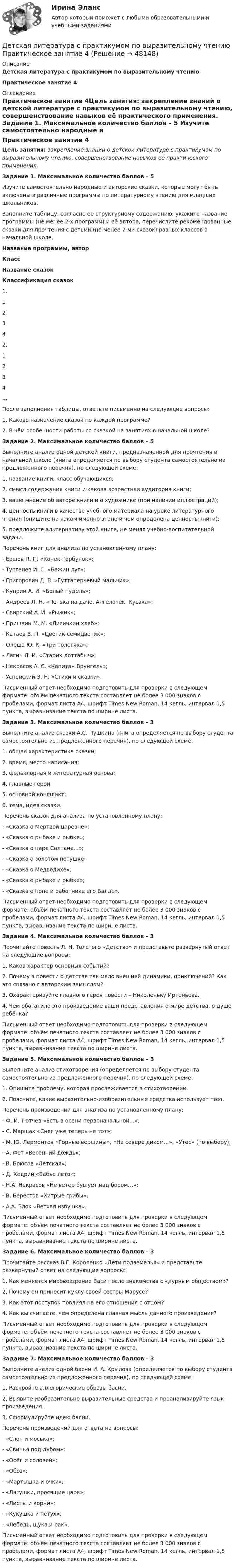      
            Описание
            Детская литература с практикумом по выразительному чтениюПрактическое занятие 4 
            Оглавление
            Практическое занятие 4Цель занятия: закрепление знаний о детской литературе с практикумом по выразительному чтению, совершенствование навыков её практического применения.  Задание 1. Максимальное количество баллов – 5 Изучите самостоятельно народные и авторские сказки, которые могут быть включены в различные программы по литературному чтению для младших школьников.Заполните таблицу, согласно ее структурному содержанию: укажите название программы (не менее 2-х программ) и её автора, перечислите рекомендованные сказки для прочтения с детьми (не менее 7-ми сказок) разных классов в начальной школе. Название программы, авторКлассНазвание сказокКлассификация сказок1.1  2  3  4  2.1  2  3  4  …    После заполнения таблицы, ответьте письменно на следующие вопросы:1.      Каково назначение сказок по каждой программе?2.      В чём особенности работы со сказкой на занятиях в начальной школе? Задание 2. Максимальное количество баллов – 5 Выполните анализ одной детской книги, предназначенной для прочтения в начальной школе (книга определяется по выбору студента самостоятельно из предложенного перечня), по следующей схеме:1.      название книги, класс обучающихся;2.      смысл содержания книги и какова возрастная аудитория книги;3.      ваше мнение об авторе книги и о художнике (при наличии иллюстраций);4.      ценность книги в качестве учебного материала на уроке литературного чтения (опишите на каком именно этапе и чем определена ценность книги);5.      предложите альтернативу этой книге, не меняя учебно-воспитательной задачи. Перечень книг для анализа по установленному плану:-        Ершов П. П. «Конек-Горбунок»;-        Тургенев И. С. «Бежин луг»;-        Григорович Д. В. «Гуттаперчевый мальчик»;-        Куприн А. И. «Белый пудель»;-        Андреев Л. Н. «Петька на даче. Ангелочек. Кусака»;-        Свирский А. И. «Рыжик»;-        Пришвин М. М. «Лисичкин хлеб»;-        Катаев В. П. «Цветик-семицветик»;-        Олеша Ю. К. «Три толстяка»;-        Лагин Л. И. «Старик Хоттабыч»;-        Некрасов А. С. «Капитан Врунгель»;-        Успенский Э. Н. «Стихи и сказки». Письменный ответ необходимо подготовить для проверки в следующем формате: объём печатного текста составляет не более 3 000 знаков с пробелами, формат листа А4, шрифт Times New Roman, 14 кегль, интервал 1,5 пункта, выравнивание текста по ширине листа.  Задание 3. Максимальное количество баллов – 3 Выполните анализ сказки А.С. Пушкина (книга определяется по выбору студента самостоятельно из предложенного перечня), по следующей схеме:1.      общая характеристика сказки;2.      время, место написания;3.      фольклорная и литературная основа;4.      главные герои;5.      основной конфликт;6.      тема, идея сказки. Перечень сказок для анализа по установленному плану:-        «Сказка о Мертвой царевне»;-        «Сказка о рыбаке и рыбке»;-        «Сказка о царе Салтане...»;-        «Сказка о золотом петушке»-        «Сказка о Медведихе»;-        «Сказка о рыбаке и рыбке»;-        «Сказка о попе и работнике его Балде». Письменный ответ необходимо подготовить для проверки в следующем формате: объём печатного текста составляет не более 3 000 знаков с пробелами, формат листа А4, шрифт Times New Roman, 14 кегль, интервал 1,5 пункта, выравнивание текста по ширине листа.  Задание 4. Максимальное количество баллов – 3 Прочитайте повесть Л. Н. Толстого «Детство» и представьте развернутый ответ на следующие вопросы:1.      Каков характер основных событий?2.      Почему в повести о детстве так мало внешней динамики, приключений? Как это связано с авторским замыслом?3.      Охарактеризуйте главного героя повести – Николеньку Иртеньева.4.      Чем обогатило это произведение ваши представления о мире детства, о душе ребёнка? Письменный ответ необходимо подготовить для проверки в следующем формате: объём печатного текста составляет не более 3 000 знаков с пробелами, формат листа А4, шрифт Times New Roman, 14 кегль, интервал 1,5 пункта, выравнивание текста по ширине листа.  Задание 5. Максимальное количество баллов – 3 Выполните анализ стихотворения (определяется по выбору студента самостоятельно из предложенного перечня), по следующей схеме:1. Опишите проблему, которая прослеживается в стихотворении.2. Поясните, какие выразительно-изобразительные средства использует поэт. Перечень произведений для анализа по установленному плану:-        Ф. И. Тютчев «Есть в осени первоначальной…»;-        С. Маршак «Снег уже теперь не тот»;-        М. Ю. Лермонтов «Горные вершины», «На севере диком…», «Утёс» (по выбору);-        А. Фет «Весенний дождь»;-        В. Брюсов «Детская»;-        Д. Кедрин «Бабье лето»;-        Н.А. Некрасов «Не ветер бушует над бором…»;-        В. Берестов «Хитрые грибы»;-        А.А. Блок «Ветхая избушка». Письменный ответ необходимо подготовить для проверки в следующем формате: объём печатного текста составляет не более 3 000 знаков с пробелами, формат листа А4, шрифт Times New Roman, 14 кегль, интервал 1,5 пункта, выравнивание текста по ширине листа.  Задание 6. Максимальное количество баллов – 3 Прочитайте рассказ В.Г. Короленко «Дети подземелья» и представьте развёрнутый ответ на следующие вопросы:1.      Как меняется мировоззрение Васи после знакомства с «дурным обществом»?2.      Почему он приносит куклу своей сестры Марусе?3.      Как этот поступок повлиял на его отношения с отцом?4.      Как вы считаете, чем определена главная мысль данного произведения? Письменный ответ необходимо подготовить для проверки в следующем формате: объём печатного текста составляет не более 3 000 знаков с пробелами, формат листа А4, шрифт Times New Roman, 14 кегль, интервал 1,5 пункта, выравнивание текста по ширине листа.     Задание 7. Максимальное количество баллов – 3 Выполните анализ одной басни И. А. Крылова (определяется по выбору студента самостоятельно из предложенного перечня), по следующей схеме:1.      Раскройте аллегорические образы басни.2.      Выявите изобразительно-выразительные средства и проанализируйте язык произведения.3.      Сформулируйте идею басни. Перечень произведений для ответа на вопросы:-        «Слон и моська»;-        «Свинья под дубом»;-        «Осёл и соловей»;-        «Обоз»;-        «Мартышка и очки»;-        «Лягушки, просящие царя»;-        «Листы и корни»;-        «Кукушка и петух»;-        «Лебедь, щука и рак». Письменный ответ необходимо подготовить для проверки в следующем формате: объём печатного текста составляет не более 3 000 знаков с пробелами, формат листа А4, шрифт Times New Roman, 14 кегль, интервал 1,5 пункта, выравнивание текста по ширине листа. 
            
            
            Детская литература с практикумом по выразительному чтению Практическое занятие 4Детская литература с практикумом по выразительному чтению Практическое занятие 4Детская литература с практикумом по выразительному чтению. Практическое занятие 4Детская литература с практикумом по выразительному чтению  ТЕСТ-1   НСПКДетская литература с практикумом по выразительному чтению  ТЕСТ-1  НСПКДетская литература с практикумом по выразительному чтению тест 2Детская литература с практикумом по выразительному чтению  ТЕСТ-2    НСПКДетская литература с практикумом по выразительному чтению. Практическое занятие 2. Задания 4, 6, 9Детская литература с практикумом по выразительному чтению  Практическое занятие 2. Задания 4, 6, 9    НСПКДетская литература с практикумом по выразительному чтению Практическое занятие 3. Задание 1 (комплексное)Детская литература с практикумом по выразительному чтению Практическое занятие 3. Задание 1 (комплексное)   НСПКДетская литература с практикумом по выразительному чтению Практическое занятие 3. Задание 2 (комплексное)Детская литература с практикумом по выразительному чтению  Практическое занятие 3. Задание 2 (комплексное)  НСПКДетская литература с практикумом по выразительному чтению Практическое занятие 3. Задание 3 (комплексное)