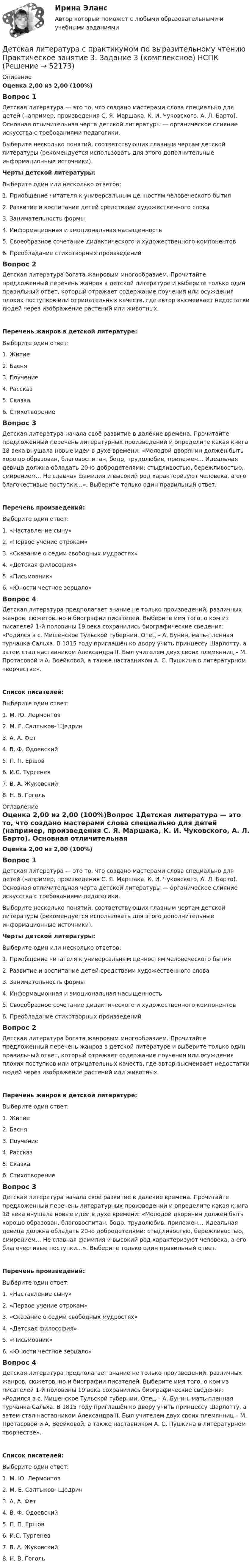      
            Описание
            Оценка 2,00 из 2,00 (100%)Вопрос 1Детская литература — это то, что создано мастерами слова специально для детей (например, произведения С. Я. Маршака, К. И. Чуковского, А. Л. Барто). Основная отличительная черта детской литературы — органическое слияние искусства с требованиями педагогики.Выберите несколько понятий, соответствующих главным чертам детской литературы (рекомендуется использовать для этого дополнительные информационные источники).Черты детской литературы:Выберите один или несколько ответов:1. Приобщение читателя к универсальным ценностям человеческого бытия2. Развитие и воспитание детей средствами художественного слова3. Занимательность формы 4. Информационная и эмоциональная насыщенность 5. Своеобразное сочетание дидактического и художественного компонентов 6. Преобладание стихотворных произведенийВопрос 2Детская литература богата жанровым многообразием. Прочитайте предложенный перечень жанров в детской литературе и выберите только один правильный ответ, который отражает содержание поучения или осуждения плохих поступков или отрицательных качеств, где автор высмеивает недостатки людей через изображение растений или животных.Перечень жанров в детской литературе:Выберите один ответ:1. Житие2. Басня 3. Поучение4. Рассказ5. Сказка6. СтихотворениеВопрос 3Детская литература начала своё развитие в далёкие времена. Прочитайте предложенный перечень литературных произведений и определите какая книга 18 века внушала новые идеи в духе времени: «Молодой дворянин должен быть хорошо образован, благовоспитан, бодр, трудолюбив, прилежен… Идеальная девица должна обладать 20-ю добродетелями: стыдливостью, бережливостью, смирением… Не славная фамилия и высокий род характеризуют человека, а его благочестивые поступки…». Выберите только один правильный ответ.Перечень произведений:Выберите один ответ:1. «Наставление сыну»2. «Первое учение отрокам»3. «Сказание о седми свободных мудростях»4. «Детская философия»5. «Письмовник»6. «Юности честное зерцало» Вопрос 4Детская литература предполагает знание не только произведений, различных жанров, сюжетов, но и биографии писателей. Выберите имя того, о ком из писателей 1-й половины 19 века сохранились биографические сведения: «Родился в с. Мишенское Тульской губернии. Отец – А. Бунин, мать-пленная турчанка Сальха. В 1815 году приглашён ко двору учить принцессу Шарлотту, а затем стал наставником Александра II. Был учителем двух своих племянниц – М. Протасовой и А. Воейковой, а также наставником А. С. Пушкина в литературном творчестве».Список писателей:Выберите один ответ:1. М. Ю. Лермонтов2. М. Е. Салтыков- Щедрин3. А. А. Фет4. В. Ф. Одоевский5. П. П. Ершов6. И.С. Тургенев7. В. А. Жуковский 8. Н. В. Гоголь 
            Оглавление
            Оценка 2,00 из 2,00 (100%)Вопрос 1Детская литература — это то, что создано мастерами слова специально для детей (например, произведения С. Я. Маршака, К. И. Чуковского, А. Л. Барто). Основная отличительная черта детской литературы — органическое слияние искусства с требованиями педагогики.Выберите несколько понятий, соответствующих главным чертам детской литературы (рекомендуется использовать для этого дополнительные информационные источники).Черты детской литературы:Выберите один или несколько ответов:1. Приобщение читателя к универсальным ценностям человеческого бытия2. Развитие и воспитание детей средствами художественного слова3. Занимательность формы 4. Информационная и эмоциональная насыщенность 5. Своеобразное сочетание дидактического и художественного компонентов 6. Преобладание стихотворных произведенийВопрос 2Детская литература богата жанровым многообразием. Прочитайте предложенный перечень жанров в детской литературе и выберите только один правильный ответ, который отражает содержание поучения или осуждения плохих поступков или отрицательных качеств, где автор высмеивает недостатки людей через изображение растений или животных.Перечень жанров в детской литературе:Выберите один ответ:1. Житие2. Басня 3. Поучение4. Рассказ5. Сказка6. СтихотворениеВопрос 3Детская литература начала своё развитие в далёкие времена. Прочитайте предложенный перечень литературных произведений и определите какая книга 18 века внушала новые идеи в духе времени: «Молодой дворянин должен быть хорошо образован, благовоспитан, бодр, трудолюбив, прилежен… Идеальная девица должна обладать 20-ю добродетелями: стыдливостью, бережливостью, смирением… Не славная фамилия и высокий род характеризуют человека, а его благочестивые поступки…». Выберите только один правильный ответ.Перечень произведений:Выберите один ответ:1. «Наставление сыну»2. «Первое учение отрокам»3. «Сказание о седми свободных мудростях»4. «Детская философия»5. «Письмовник»6. «Юности честное зерцало» Вопрос 4Детская литература предполагает знание не только произведений, различных жанров, сюжетов, но и биографии писателей. Выберите имя того, о ком из писателей 1-й половины 19 века сохранились биографические сведения: «Родился в с. Мишенское Тульской губернии. Отец – А. Бунин, мать-пленная турчанка Сальха. В 1815 году приглашён ко двору учить принцессу Шарлотту, а затем стал наставником Александра II. Был учителем двух своих племянниц – М. Протасовой и А. Воейковой, а также наставником А. С. Пушкина в литературном творчестве».Список писателей:Выберите один ответ:1. М. Ю. Лермонтов2. М. Е. Салтыков- Щедрин3. А. А. Фет4. В. Ф. Одоевский5. П. П. Ершов6. И.С. Тургенев7. В. А. Жуковский 8. Н. В. Гоголь 
            
            
            Детская литература с практикумом по выразительному чтению Практическое занятие 3. Задание 3 (комплексное)Детская литература с практикумом по выразительному чтению  Практическое занятие 3. Задание 3 (комплексное)  НСПКДетская литература с практикумом по выразительному чтению Практическое занятие 4Детская литература с практикумом по выразительному чтению Практическое занятие 4Детская литература с практикумом по выразительному чтению. Практическое занятие 4Детская литература с практикумом по выразительному чтению  ТЕСТ-1   НСПКДетская литература с практикумом по выразительному чтению  ТЕСТ-1  НСПКДетская литература с практикумом по выразительному чтению Практическое занятие 1 Задания 1, 3, 4, 7, 9 НСПКДетская литература с практикумом по выразительному чтению Практическое занятие 2. Задания 4, 6, 9Детская литература с практикумом по выразительному чтению. Практическое занятие 2. Задания 4, 6, 9Детская литература с практикумом по выразительному чтению  Практическое занятие 2. Задания 4, 6, 9    НСПКДетская литература с практикумом по выразительному чтению Практическое занятие 3. Задание 1 (комплексное)Детская литература с практикумом по выразительному чтению Практическое занятие 3. Задание 1 (комплексное)   НСПКДетская литература с практикумом по выразительному чтению Практическое занятие 3. Задание 2 (комплексное)