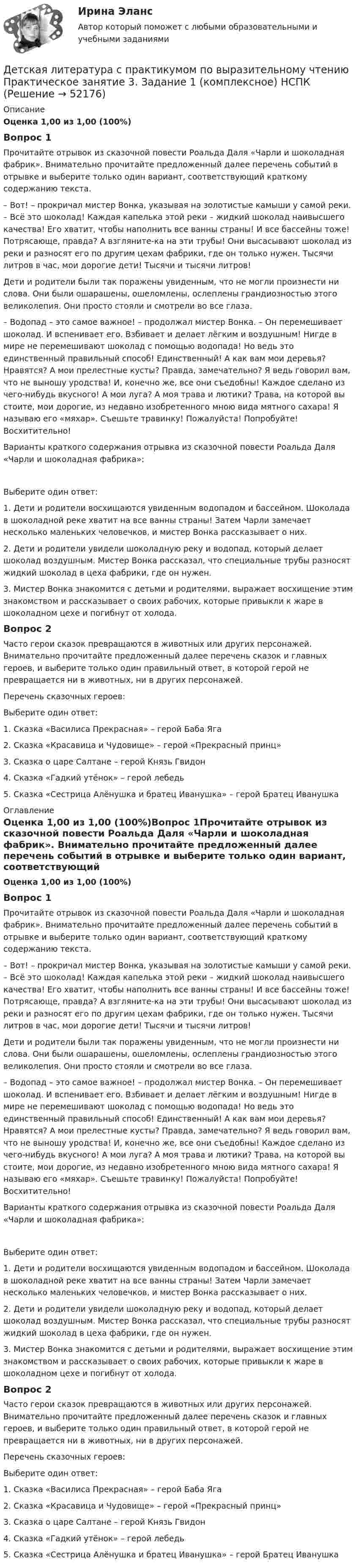      
            Описание
            Оценка 1,00 из 1,00 (100%)Вопрос 1Прочитайте отрывок из сказочной повести Роальда Даля «Чарли и шоколадная фабрик». Внимательно прочитайте предложенный далее перечень событий в отрывке и выберите только один вариант, соответствующий краткому содержанию текста. – Вот! – прокричал мистер Вонка, указывая на золотистые камыши у самой реки. – Всё это шоколад! Каждая капелька этой реки – жидкий шоколад наивысшего качества! Его хватит, чтобы наполнить все ванны страны! И все бассейны тоже! Потрясающе, правда? А взгляните-ка на эти трубы! Они высасывают шоколад из реки и разносят его по другим цехам фабрики, где он только нужен. Тысячи литров в час, мои дорогие дети! Тысячи и тысячи литров!Дети и родители были так поражены увиденным, что не могли произнести ни слова. Они были ошарашены, ошеломлены, ослеплены грандиозностью этого великолепия. Они просто стояли и смотрели во все глаза.– Водопад – это самое важное! – продолжал мистер Вонка. – Он перемешивает шоколад. И вспенивает его. Взбивает и делает лёгким и воздушным! Нигде в мире не перемешивают шоколад с помощью водопада! Но ведь это единственный правильный способ! Единственный! А как вам мои деревья? Нравятся? А мои прелестные кусты? Правда, замечательно? Я ведь говорил вам, что не выношу уродства! И, конечно же, все они съедобны! Каждое сделано из чего-нибудь вкусного! А мои луга? А моя трава и лютики? Трава, на которой вы стоите, мои дорогие, из недавно изобретенного мною вида мятного сахара! Я называю его «мяхар». Съешьте травинку! Пожалуйста! Попробуйте! Восхитительно! Варианты краткого содержания отрывка из сказочной повести Роальда Даля «Чарли и шоколадная фабрика»:Выберите один ответ:1. Дети и родители восхищаются увиденным водопадом и бассейном. Шоколада в шоколадной реке хватит на все ванны страны! Затем Чарли замечает несколько маленьких человечков, и мистер Вонка рассказывает о них.2. Дети и родители увидели шоколадную реку и водопад, который делает шоколад воздушным. Мистер Вонка рассказал, что специальные трубы разносят жидкий шоколад в цеха фабрики, где он нужен. 3. Мистер Вонка знакомится с детьми и родителями, выражает восхищение этим знакомством и рассказывает о своих рабочих, которые привыкли к жаре в шоколадном цехе и погибнут от холода.Вопрос 2Часто герои сказок превращаются в животных или других персонажей. Внимательно прочитайте предложенный далее перечень сказок и главных героев, и выберите только один правильный ответ, в которой герой не превращается ни в животных, ни в других персонажей.Перечень сказочных героев:Выберите один ответ:1. Сказка «Василиса Прекрасная» – герой Баба Яга 2. Сказка «Красавица и Чудовище» – герой «Прекрасный принц»3. Сказка о царе Салтане – герой Князь Гвидон4. Сказка «Гадкий утёнок» – герой лебедь5. Сказка «Сестрица Алёнушка и братец Иванушка» – герой Братец Иванушка 
            Оглавление
            Оценка 1,00 из 1,00 (100%)Вопрос 1Прочитайте отрывок из сказочной повести Роальда Даля «Чарли и шоколадная фабрик». Внимательно прочитайте предложенный далее перечень событий в отрывке и выберите только один вариант, соответствующий краткому содержанию текста. – Вот! – прокричал мистер Вонка, указывая на золотистые камыши у самой реки. – Всё это шоколад! Каждая капелька этой реки – жидкий шоколад наивысшего качества! Его хватит, чтобы наполнить все ванны страны! И все бассейны тоже! Потрясающе, правда? А взгляните-ка на эти трубы! Они высасывают шоколад из реки и разносят его по другим цехам фабрики, где он только нужен. Тысячи литров в час, мои дорогие дети! Тысячи и тысячи литров!Дети и родители были так поражены увиденным, что не могли произнести ни слова. Они были ошарашены, ошеломлены, ослеплены грандиозностью этого великолепия. Они просто стояли и смотрели во все глаза.– Водопад – это самое важное! – продолжал мистер Вонка. – Он перемешивает шоколад. И вспенивает его. Взбивает и делает лёгким и воздушным! Нигде в мире не перемешивают шоколад с помощью водопада! Но ведь это единственный правильный способ! Единственный! А как вам мои деревья? Нравятся? А мои прелестные кусты? Правда, замечательно? Я ведь говорил вам, что не выношу уродства! И, конечно же, все они съедобны! Каждое сделано из чего-нибудь вкусного! А мои луга? А моя трава и лютики? Трава, на которой вы стоите, мои дорогие, из недавно изобретенного мною вида мятного сахара! Я называю его «мяхар». Съешьте травинку! Пожалуйста! Попробуйте! Восхитительно! Варианты краткого содержания отрывка из сказочной повести Роальда Даля «Чарли и шоколадная фабрика»:Выберите один ответ:1. Дети и родители восхищаются увиденным водопадом и бассейном. Шоколада в шоколадной реке хватит на все ванны страны! Затем Чарли замечает несколько маленьких человечков, и мистер Вонка рассказывает о них.2. Дети и родители увидели шоколадную реку и водопад, который делает шоколад воздушным. Мистер Вонка рассказал, что специальные трубы разносят жидкий шоколад в цеха фабрики, где он нужен. 3. Мистер Вонка знакомится с детьми и родителями, выражает восхищение этим знакомством и рассказывает о своих рабочих, которые привыкли к жаре в шоколадном цехе и погибнут от холода.Вопрос 2Часто герои сказок превращаются в животных или других персонажей. Внимательно прочитайте предложенный далее перечень сказок и главных героев, и выберите только один правильный ответ, в которой герой не превращается ни в животных, ни в других персонажей.Перечень сказочных героев:Выберите один ответ:1. Сказка «Василиса Прекрасная» – герой Баба Яга 2. Сказка «Красавица и Чудовище» – герой «Прекрасный принц»3. Сказка о царе Салтане – герой Князь Гвидон4. Сказка «Гадкий утёнок» – герой лебедь5. Сказка «Сестрица Алёнушка и братец Иванушка» – герой Братец Иванушка 
            
            
            Детская литература с практикумом по выразительному чтению Практическое занятие 3. Задание 1 (комплексное)Детская литература с практикумом по выразительному чтению Практическое занятие 3. Задание 1 (комплексное)   НСПКДетская литература с практикумом по выразительному чтению Практическое занятие 3. Задание 2 (комплексное)Детская литература с практикумом по выразительному чтению  Практическое занятие 3. Задание 2 (комплексное)  НСПКДетская литература с практикумом по выразительному чтению Практическое занятие 3. Задание 3 (комплексное)Детская литература с практикумом по выразительному чтению  Практическое занятие 3. Задание 3 (комплексное)  НСПКДетская литература с практикумом по выразительному чтению Практическое занятие 4ДЕТСКАЯ ЛИТЕРАТУРА С ПРАКТИКУМОМ ПО ВЫРАЗИТЕЛЬНОМУ ЧТЕНИЮ. Практические работы 1-2, 1-6, 1-8, 1-10, 2-1, 2-2, 2-3, 2-5, 2-8, 2-10Детская литература с практикумом по выразительному чтению Практическое занятие 1. Задание 1, 3, 4, 7, 9Детская литература с практикумом по выразительному чтению. Практическое занятие 1. Задание 1, 3, 4, 7, 9Детская литература с практикумом по выразительному чтению Практическое занятие 1. Задание 1, 3, 4, 7, 9   НСПКДетская литература с практикумом по выразительному чтению Практическое занятие 1 Задания 1, 3, 4, 7, 9 НСПКДетская литература с практикумом по выразительному чтению Практическое занятие 2. Задания 4, 6, 9Детская литература с практикумом по выразительному чтению. Практическое занятие 2. Задания 4, 6, 9