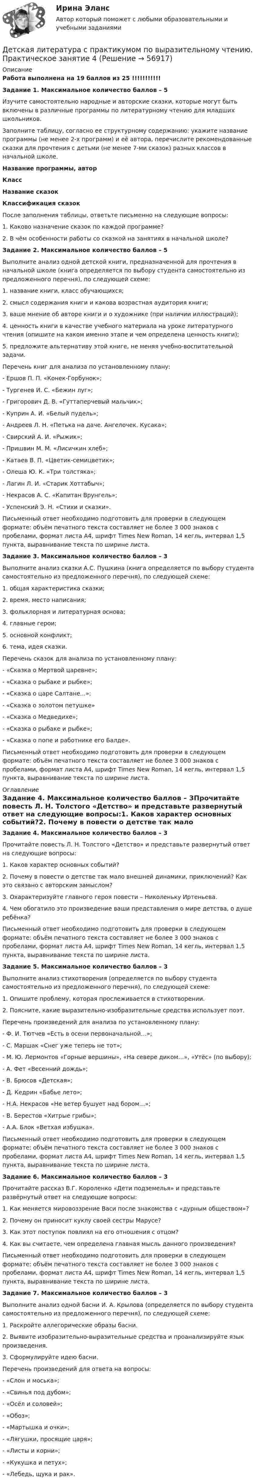      
            Описание
            Работа выполнена на 19 баллов из 25 !!!!!!!!!!!Задание 1. Максимальное количество баллов – 5Изучите самостоятельно народные и авторские сказки, которые могут быть включены в различные программы по литературному чтению для младших школьников.Заполните таблицу, согласно ее структурному содержанию: укажите название программы (не менее 2-х программ) и её автора, перечислите рекомендованные сказки для прочтения с детьми (не менее 7-ми сказок) разных классов в начальной школе.Название программы, авторКлассНазвание сказокКлассификация сказок После заполнения таблицы, ответьте письменно на следующие вопросы:1.      Каково назначение сказок по каждой программе?2.      В чём особенности работы со сказкой на занятиях в начальной школе?Задание 2. Максимальное количество баллов – 5Выполните анализ одной детской книги, предназначенной для прочтения в начальной школе (книга определяется по выбору студента самостоятельно из предложенного перечня), по следующей схеме:1.      название книги, класс обучающихся;2.      смысл содержания книги и какова возрастная аудитория книги;3.      ваше мнение об авторе книги и о художнике (при наличии иллюстраций);4.      ценность книги в качестве учебного материала на уроке литературного чтения (опишите на каком именно этапе и чем определена ценность книги);5.      предложите альтернативу этой книге, не меняя учебно-воспитательной задачи.Перечень книг для анализа по установленному плану:-        Ершов П. П. «Конек-Горбунок»;-        Тургенев И. С. «Бежин луг»;-        Григорович Д. В. «Гуттаперчевый мальчик»;-        Куприн А. И. «Белый пудель»;-        Андреев Л. Н. «Петька на даче. Ангелочек. Кусака»;-        Свирский А. И. «Рыжик»;-        Пришвин М. М. «Лисичкин хлеб»;-        Катаев В. П. «Цветик-семицветик»;-        Олеша Ю. К. «Три толстяка»;-        Лагин Л. И. «Старик Хоттабыч»;-        Некрасов А. С. «Капитан Врунгель»;-        Успенский Э. Н. «Стихи и сказки».Письменный ответ необходимо подготовить для проверки в следующем формате: объём печатного текста составляет не более 3 000 знаков с пробелами, формат листа А4, шрифт Times New Roman, 14 кегль, интервал 1,5 пункта, выравнивание текста по ширине листа.Задание 3. Максимальное количество баллов – 3Выполните анализ сказки А.С. Пушкина (книга определяется по выбору студента самостоятельно из предложенного перечня), по следующей схеме:1.      общая характеристика сказки;2.      время, место написания;3.      фольклорная и литературная основа;4.      главные герои;5.      основной конфликт;6.      тема, идея сказки.Перечень сказок для анализа по установленному плану:-        «Сказка о Мертвой царевне»;-        «Сказка о рыбаке и рыбке»;-        «Сказка о царе Салтане...»;-        «Сказка о золотом петушке»-        «Сказка о Медведихе»;-        «Сказка о рыбаке и рыбке»;-        «Сказка о попе и работнике его Балде».Письменный ответ необходимо подготовить для проверки в следующем формате: объём печатного текста составляет не более 3 000 знаков с пробелами, формат листа А4, шрифт Times New Roman, 14 кегль, интервал 1,5 пункта, выравнивание текста по ширине листа. 
            Оглавление
            Задание 4. Максимальное количество баллов – 3Прочитайте повесть Л. Н. Толстого «Детство» и представьте развернутый ответ на следующие вопросы:1.      Каков характер основных событий?2.      Почему в повести о детстве так мало внешней динамики, приключений? Как это связано с авторским замыслом?3.      Охарактеризуйте главного героя повести – Николеньку Иртеньева.4.      Чем обогатило это произведение ваши представления о мире детства, о душе ребёнка?Письменный ответ необходимо подготовить для проверки в следующем формате: объём печатного текста составляет не более 3 000 знаков с пробелами, формат листа А4, шрифт Times New Roman, 14 кегль, интервал 1,5 пункта, выравнивание текста по ширине листа. Задание 5. Максимальное количество баллов – 3Выполните анализ стихотворения (определяется по выбору студента самостоятельно из предложенного перечня), по следующей схеме:1. Опишите проблему, которая прослеживается в стихотворении.2. Поясните, какие выразительно-изобразительные средства использует поэт. Перечень произведений для анализа по установленному плану:-        Ф. И. Тютчев «Есть в осени первоначальной…»;-        С. Маршак «Снег уже теперь не тот»;-        М. Ю. Лермонтов «Горные вершины», «На севере диком…», «Утёс» (по выбору);-        А. Фет «Весенний дождь»;-        В. Брюсов «Детская»;-        Д. Кедрин «Бабье лето»;-        Н.А. Некрасов «Не ветер бушует над бором…»;-        В. Берестов «Хитрые грибы»;-        А.А. Блок «Ветхая избушка».Письменный ответ необходимо подготовить для проверки в следующем формате: объём печатного текста составляет не более 3 000 знаков с пробелами, формат листа А4, шрифт Times New Roman, 14 кегль, интервал 1,5 пункта, выравнивание текста по ширине листа.Задание 6. Максимальное количество баллов – 3Прочитайте рассказ В.Г. Короленко «Дети подземелья» и представьте развёрнутый ответ на следующие вопросы:1.      Как меняется мировоззрение Васи после знакомства с «дурным обществом»?2.      Почему он приносит куклу своей сестры Марусе?3.      Как этот поступок повлиял на его отношения с отцом?4.      Как вы считаете, чем определена главная мысль данного произведения?Письменный ответ необходимо подготовить для проверки в следующем формате: объём печатного текста составляет не более 3 000 знаков с пробелами, формат листа А4, шрифт Times New Roman, 14 кегль, интервал 1,5 пункта, выравнивание текста по ширине листа. Задание 7. Максимальное количество баллов – 3 Выполните анализ одной басни И. А. Крылова (определяется по выбору студента самостоятельно из предложенного перечня), по следующей схеме:1.      Раскройте аллегорические образы басни.2.      Выявите изобразительно-выразительные средства и проанализируйте язык произведения.3.      Сформулируйте идею басни.Перечень произведений для ответа на вопросы:-        «Слон и моська»;-        «Свинья под дубом»;-        «Осёл и соловей»;-        «Обоз»;-        «Мартышка и очки»;-        «Лягушки, просящие царя»;-        «Листы и корни»;-        «Кукушка и петух»;-        «Лебедь, щука и рак».  
            
            
            Детская литература с практикумом по выразительному чтению Практическое занятие 4Детская литература с практикумом по выразительному чтению. Практическое занятие 4Детская литература с практикумом по выразительному чтению  ТЕСТ-1   НСПКДетская литература с практикумом по выразительному чтению  ТЕСТ-1  НСПКДетская литература с практикумом по выразительному чтению тест 2Детская литература с практикумом по выразительному чтению  ТЕСТ-2    НСПКДетская литература с практикумом по выразительному чтению  ТЕСТ-2  НСПКДетская литература с практикумом по выразительному чтению  Практическое занятие 2. Задания 4, 6, 9    НСПКДетская литература с практикумом по выразительному чтению Практическое занятие 3. Задание 1 (комплексное)Детская литература с практикумом по выразительному чтению Практическое занятие 3. Задание 1 (комплексное)   НСПКДетская литература с практикумом по выразительному чтению Практическое занятие 3. Задание 2 (комплексное)Детская литература с практикумом по выразительному чтению  Практическое занятие 3. Задание 2 (комплексное)  НСПКДетская литература с практикумом по выразительному чтению Практическое занятие 3. Задание 3 (комплексное)Детская литература с практикумом по выразительному чтению  Практическое занятие 3. Задание 3 (комплексное)  НСПК