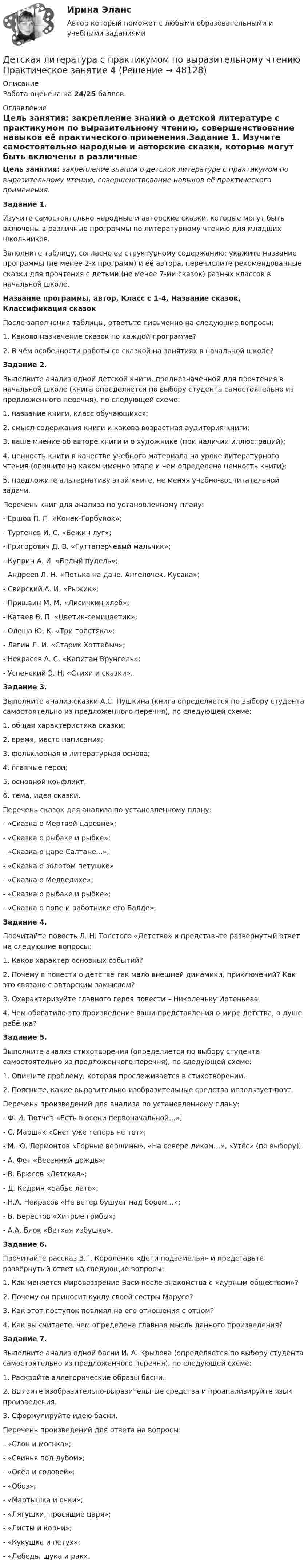      
            Описание
            Работа оценена на 24/25 баллов. 
            Оглавление
            Цель занятия: закрепление знаний о детской литературе с практикумом по выразительному чтению, совершенствование навыков её практического применения.Задание 1. Изучите самостоятельно народные и авторские сказки, которые могут быть включены в различные программы по литературному чтению для младших школьников.Заполните таблицу, согласно ее структурному содержанию: укажите название программы (не менее 2-х программ) и её автора, перечислите рекомендованные сказки для прочтения с детьми (не менее 7-ми сказок) разных классов в начальной школе.Название программы, автор, Класс с 1-4, Название сказок, Классификация сказокПосле заполнения таблицы, ответьте письменно на следующие вопросы:1.      Каково назначение сказок по каждой программе?2.      В чём особенности работы со сказкой на занятиях в начальной школе?Задание 2. Выполните анализ одной детской книги, предназначенной для прочтения в начальной школе (книга определяется по выбору студента самостоятельно из предложенного перечня), по следующей схеме:1.      название книги, класс обучающихся;2.      смысл содержания книги и какова возрастная аудитория книги;3.      ваше мнение об авторе книги и о художнике (при наличии иллюстраций);4.      ценность книги в качестве учебного материала на уроке литературного чтения (опишите на каком именно этапе и чем определена ценность книги);5.      предложите альтернативу этой книге, не меняя учебно-воспитательной задачи.Перечень книг для анализа по установленному плану:-        Ершов П. П. «Конек-Горбунок»;-        Тургенев И. С. «Бежин луг»;-        Григорович Д. В. «Гуттаперчевый мальчик»;-        Куприн А. И. «Белый пудель»;-        Андреев Л. Н. «Петька на даче. Ангелочек. Кусака»;-        Свирский А. И. «Рыжик»;-        Пришвин М. М. «Лисичкин хлеб»;-        Катаев В. П. «Цветик-семицветик»;-        Олеша Ю. К. «Три толстяка»;-        Лагин Л. И. «Старик Хоттабыч»;-        Некрасов А. С. «Капитан Врунгель»;-        Успенский Э. Н. «Стихи и сказки».Задание 3.Выполните анализ сказки А.С. Пушкина (книга определяется по выбору студента самостоятельно из предложенного перечня), по следующей схеме:1.      общая характеристика сказки;2.      время, место написания;3.      фольклорная и литературная основа;4.      главные герои;5.      основной конфликт;6.      тема, идея сказки.Перечень сказок для анализа по установленному плану:-        «Сказка о Мертвой царевне»;-        «Сказка о рыбаке и рыбке»;-        «Сказка о царе Салтане...»;-        «Сказка о золотом петушке»-        «Сказка о Медведихе»;-        «Сказка о рыбаке и рыбке»;-        «Сказка о попе и работнике его Балде».Задание 4.Прочитайте повесть Л. Н. Толстого «Детство» и представьте развернутый ответ на следующие вопросы:1.   Каков характер основных событий?2.   Почему в повести о детстве так мало внешней динамики, приключений? Как это связано с авторским замыслом?3.   Охарактеризуйте главного героя повести – Николеньку Иртеньева.4.   Чем обогатило это произведение ваши представления о мире детства, о душе ребёнка?Задание 5.Выполните анализ стихотворения (определяется по выбору студента самостоятельно из предложенного перечня), по следующей схеме:1. Опишите проблему, которая прослеживается в стихотворении.2. Поясните, какие выразительно-изобразительные средства использует поэт.Перечень произведений для анализа по установленному плану:-        Ф. И. Тютчев «Есть в осени первоначальной…»;-        С. Маршак «Снег уже теперь не тот»;-        М. Ю. Лермонтов «Горные вершины», «На севере диком…», «Утёс» (по выбору);-        А. Фет «Весенний дождь»;-        В. Брюсов «Детская»;-        Д. Кедрин «Бабье лето»;-        Н.А. Некрасов «Не ветер бушует над бором…»;-        В. Берестов «Хитрые грибы»;-        А.А. Блок «Ветхая избушка».Задание 6. Прочитайте рассказ В.Г. Короленко «Дети подземелья» и представьте развёрнутый ответ на следующие вопросы:1.      Как меняется мировоззрение Васи после знакомства с «дурным обществом»?2.      Почему он приносит куклу своей сестры Марусе?3.      Как этот поступок повлиял на его отношения с отцом?4.      Как вы считаете, чем определена главная мысль данного произведения?Задание 7. Выполните анализ одной басни И. А. Крылова (определяется по выбору студента самостоятельно из предложенного перечня), по следующей схеме:1.      Раскройте аллегорические образы басни.2.      Выявите изобразительно-выразительные средства и проанализируйте язык произведения.3.      Сформулируйте идею басни.Перечень произведений для ответа на вопросы:-        «Слон и моська»;-        «Свинья под дубом»;-        «Осёл и соловей»;-        «Обоз»;-        «Мартышка и очки»;-        «Лягушки, просящие царя»;-        «Листы и корни»;-        «Кукушка и петух»;-        «Лебедь, щука и рак». 
            
            
            Детская литература с практикумом по выразительному чтению  Практическое занятие 3. Задание 3 (комплексное)  НСПКДетская литература с практикумом по выразительному чтению Практическое занятие 4Детская литература с практикумом по выразительному чтению Практическое занятие 4Детская литература с практикумом по выразительному чтению. Практическое занятие 4Детская литература с практикумом по выразительному чтению  ТЕСТ-1   НСПКДетская литература с практикумом по выразительному чтению  ТЕСТ-1  НСПКДетская литература с практикумом по выразительному чтению тест 2Детская литература с практикумом по выразительному чтению Практическое занятие 2. Задания 4, 6, 9Детская литература с практикумом по выразительному чтению. Практическое занятие 2. Задания 4, 6, 9Детская литература с практикумом по выразительному чтению  Практическое занятие 2. Задания 4, 6, 9    НСПКДетская литература с практикумом по выразительному чтению Практическое занятие 3. Задание 1 (комплексное)Детская литература с практикумом по выразительному чтению Практическое занятие 3. Задание 1 (комплексное)   НСПКДетская литература с практикумом по выразительному чтению Практическое занятие 3. Задание 2 (комплексное)Детская литература с практикумом по выразительному чтению  Практическое занятие 3. Задание 2 (комплексное)  НСПК