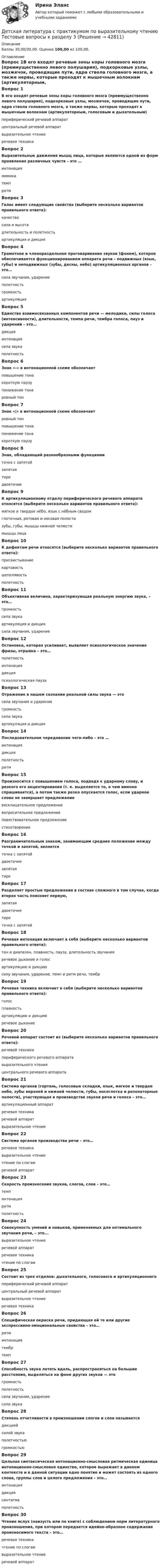      
          Описание
          Баллы 30,00/30,00. Оценка 100,00 из 100,00. 
          Оглавление
          Вопрос 1В его входят речевые зоны коры головного мозга (преимущественно левого полушария), подкорковые узлы, мозжечок, проводящие пути, ядра ствола головного мозга, а также нервы, которые проходят к мышечным волокнам (артикуляторным, голосовым и дыхательным)периферический речевой аппаратцентральный речевой аппарат выразительное чтениеречевая техникаВопрос 2Выразительные движения мышц лица, которые являются одной из форм проявления различных чувств – это …интонациямимика темпритмВопрос 3Голос имеет следующие свойства (выберите несколько вариантов правильного ответа):качество сила и высота длительность и полетность артикуляция и дикцияВопрос 4Грамотное и членораздельное проговаривание звуков (фонем), которое обеспечивается функционированием аппарата речи – подвижных (язык, губы) и неподвижных (зубы, десны, небо) артикуляционных органов – это…сила звучания, ударениеполетностьгромкостьартикуляция Вопрос 5Единство взаимосвязанных компонентов речи — мелодики, силы голоса (интенсивности), длительности, темпа речи, тембра голоса, пауз и ударений – это…дикцияинтонация сила звукаполетностьВопрос 6Знак «-» в интонационной схеме обозначаетповышение тонакороткую паузупонижение тонаровный тонВопрос 7Знак «|» в интонационной схеме обозначаетровный тонповышение тонапонижение тонакороткую паузуВопрос 8Знак, обладающий разнообразными функциямиточка с запятойзапятаятире двоеточиеВопрос 9К артикуляционному отделу периферического речевого аппарата относятся (выберите несколько вариантов правильного ответа):мягкое и твердое нёбо, язык с нёбным сводом глоточная, ротовая и носовая полости зубы, губы, мышцы нижней челюсти мышцы лицаВопрос 10К дефектам речи относятся (выберите несколько вариантов правильного ответа):присвистывание картавость шепелявость полетностьВопрос 11Объективная величина, характеризующая реальную энергию звука, – это…громкостьсила звука артикуляция и дикция.сила звучания, ударениеВопрос 12Остановка, которая усиливает, выявляет психологическое значение фразы, отрывка – это…полетностьинтонациядикцияпсихологическая паузаВопрос 13Отражение в нашем сознании реальной силы звука — этосила звучания и ударениегромкость сила звукаартикуляция и дикцияВопрос 14Последовательное чередование чего-либо – это …интонациядикцияполетностьритмВопрос 15Произносится с повышением голоса, подводя к ударному слову, и резкого его акцентирования (т. е. выделяется то, о чем именно спрашивается), а потом также резко опускается голос, если ударное слово не завершает предложениевосклицательное предложениевопросительное предложение повествовательное предложениестихотворениеВопрос 16Разграничительным знаком, занимающим среднее положение между точкой и запятой, являетсяточка с запятой двоеточиезапятаятиреВопрос 17Разделяет простые предложения в составе сложного в том случае, когда вторая часть поясняет первую,запятаядвоеточие тиреточка с запятойВопрос 18Речевая интонация включает в себя (выберите несколько вариантов правильного ответа):тон и диапазон, плавность, паузу, длительность звучания речевое дыхание и голосартикуляцию и дикциюсилу звучания, ударение, темп и ритм речи, тембрВопрос 19Речевая техника включает в себя (выберите несколько вариантов правильного ответа):голос плавностьартикуляцию и дикцию речевое дыханиеВопрос 20Речевой аппарат состоит из (выберите несколько вариантов правильного ответа):речевой техникипериферического речевого аппарата выразительного чтенияцентрального речевого аппаратаВопрос 21Система органов (гортань, голосовые складки, язык, мягкое и твердое небо, зубы верхней и нижней челюсти, губы, носоглотка и резонаторные полости), участвующая в производстве звуков речи и голоса – это…артикуляционный аппарат речевая техникаречевой аппаратвыразительное чтениеВопрос 22Система органов производства речи – это…речевая техникавыразительное чтениечтение по слогамречевой аппаратВопрос 23Скорость произнесения звуков, слогов, слов – это…темп интонацияритмполетностьВопрос 24Совокупность умений и навыков, применяемых для оптимального звучания речи, – это...выразительное чтениеречевой аппаратречевая техника чтение по слогамВопрос 25Состоит из трех отделов: дыхательного, голосового и артикуляционногопериферический речевой аппарат центральный речевой аппаратвыразительное чтениеречевая техникаВопрос 26Специфическая окраска речи, придающая ей те или другие экспрессивно-эмоциональные свойства – это…ритминтонациятембр темпВопрос 27Способность звука лететь вдаль, распространяться на большие расстояния, выделяться на фоне других звуков — этогромкостьполетность сила звучания, ударениесила звукаВопрос 28Степень отчетливости в произношении слогов и слов называетсядикцией силой звукаполетностьюгромкостьюВопрос 29Цельная синтаксическая интонационно-смысловая ритмическая единица интонационно-смысловое единство, которое выражает в данном контексте и в данной ситуации одно понятие и может состоять из одного слова, группы слов и целого предложения – это…интонациядикциясинтагма полетностьВопрос 30Чтение вслух (наизусть или по книге) с соблюдением норм литературного произношения, при котором передается идейно-образное содержание произносимого текста – это…речевая техникачтение по слогамвыразительное чтение речевой аппарат 
            
            
            Детская литература с практикумом по выразительному чтению. Тестовые вопросы к разделу 2Детская литература с практикумом по выразительному чтению Тестовые вопросы к разделу 3Детская литература с практикумом по выразительному чтению. Тестовые вопросы к разделу 3Детская мода - Детские вещи сейчас  ничем не отличаются от взрослых. И  всем нравится, когда девочки и мальчики могут носить то же что и их  родителиДетская нейропсихология (тест 40 вопросов)Детский Новый Год  -  Новый год ни в чем ему не уступает. Ведь волшебство и таинственность витают вокруг приближающегося праздникаДетско-родительские отношения, конфликты (причины, методы диагностики, консультирования и терапии)Детская литература с практикумом по выразительному чтению  ТЕСТ-1  НСПКДетская литература с практикумом по выразительному чтению тест 2Детская литература с практикумом по выразительному чтению  ТЕСТ-2    НСПКДетская литература с практикумом по выразительному чтению  ТЕСТ-2  НСПКДетская литература с практикумом по выразительному чтению  ТЕСТ-3   НСПКДетская литература с практикумом по выразительному чтению Тестовые вопросы к разделу 1Детская литература с практикумом по выразительному чтению. Тестовые вопросы к разделу 1