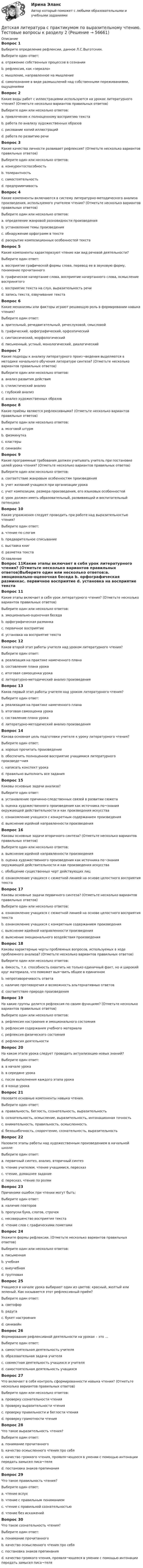      
            Описание
            Вопрос 1Выберите определение рефлексии, данное Л.С.Выготским.Выберите один ответ:a. отражение собственных процессов в сознании b. рефлексия, как «зеркало»c. мышление, направленное на мышлениеd. самопознание в виде размышлений над собственными переживаниями, ощущениямиВопрос 2Какие виды работ с иллюстрациями используются на уроках литературного чтения? (Отметьте несколько вариантов правильных ответов)Выберите один или несколько ответов:a. привлечение к полноценному восприятию текста b. работа по анализу художественных образов c. рисование копий иллюстрацийd. работа по развитию речи Вопрос 3Какие качества личности развивает рефлексия? (Отметьте несколько вариантов правильных ответов)Выберите один или несколько ответов:a. конкурентоспособность b. толерантностьc. самостоятельность d. предприимчивость Вопрос 4Какие компоненты включаются в систему литературно-методического анализа произведения, используемого учителем чтения? (Отметьте несколько вариантов правильных ответов)Выберите один или несколько ответов:a. определение жанровой разновидности произведения b. установление темы произведения c. обнаружение орфограмм в текстеd. раскрытие композиционных особенностей текста Вопрос 5Какие компоненты характеризуют чтение как вид речевой деятельности?Выберите один ответ:a. восприятие графической формы слова, перевод ее в звуковую форму, понимание прочитанного b. графическое начертание слова, восприятие начертанного слова, осмысление воспринятогоc. восприятие текста на слух, выразительность речиd. запись текста, озвучивание текстаВопрос 6Какие механизмы или факторы играют решающую роль в формировании навыка чтения?Выберите один ответ:a. зрительный, речедвигательный, речеслуховой, смысловой b. графический, орфографический, орфоэпическийc. синтаксический, морфологическийd. письменный, устный, монологический, диалогическийВопрос 7Какие подходы к анализу литературного произ¬ведения выделяются в методике начального обучения литературе синтеза? (Отметьте несколько вариантов правильных ответов)Выберите один или несколько ответов:a. анализ развития действия b. стилистический анализ c. глубокий анализd. анализ художественных образов Вопрос 8Какие приёмы являются рефлексивными? (Отметьте несколько вариантов правильных ответов)Выберите один или несколько ответов:a. мозговой штурм b. физминуткаc. кластеры d. синквейн Вопрос 9Какие программные требования должен учитывать учитель при постановке целей урока чтения? (Отметьте несколько вариантов правильных ответов)Выберите один или несколько ответов:a. соответствие жанровым особенностям произведения b. учет желаний учащихся при организации урокаc. учет композиции, размера произведения, его языковых особенностей d. урок должен иметь образовательный, развивающий и воспитательный потенциал Вопрос 10Какие упражнения следует проводить при работе над выразительностью чтения?Выберите один ответ:a. чтение по слогамb. предварительное списываниеc. выставка книгd. разметка текста  
            Оглавление
            Вопрос 11Какие этапы включает в себя урок литературного чтения? (Отметьте несколько вариантов правильных ответов)Выберите один или несколько ответов:a. эмоционально-оценочная беседа b. орфографическая разминкаc. первичное восприятие d. установка на восприятие текста Вопрос 12Каков второй этап работы учителя над уроком литературного чтения?Выберите один ответ:a. реализация на практике намеченного планаb. составление плана урока c. итоговая самооценка урокаd. литературно-методический анализ произведенияВопрос 13Каков первый этап работы учителя над уроком литературного чтения?Выберите один ответ:a. реализация на практике намеченного планаb. итоговая самооценка урокаc. составление плана урокаd. литературно-методический анализ произведения Вопрос 14Какова основная цель подготовки учителя к уроку литературного чтения?Выберите один ответ:a. хорошо прочитать произведениеb. обеспечить полноценное восприятие учащимися литературного произведе¬ния c. написать конспект урокаd. правильно выполнить все заданияВопрос 15Каковы основные задачи анализа?Выберите один ответ:a. установление причинно-следственных связей в развитии сюжета b. оценка художественного произведения как источника по¬знания окружающей действительности и как произведения искусстваc. ознакомление учащихся с конкретным содержанием произведенияd. выяснение идейной направленности произведенияВопрос 16Каковы основные задачи вторичного синтеза? (Отметьте несколько вариантов правильных ответов)Выберите один или несколько ответов:a. выяснение идейной направленности произведения b. оценка художественного произведения как источника по¬знания окружающей действительности и как произведения искусства c. обобщение существенных черт действующих лиц d. ознакомление учащихся с сюжетной линией на основе целостного восприятия текстаВопрос 17Каковы основные задачи первичного синтеза? (Отметьте несколько вариантов правильных ответов)Выберите один или несколько ответов:a. ознакомление учащихся с сюжетной линией на основе целостного восприятия текста b. ознакомление учащихся с конкретным содержанием произведения c. выяснение идейной направленности произведенияd. выяснение эмоционального воздействия произведения Вопрос 18Каковы характерные черты проблемных вопросов, используемых в ходе проблемного анализа? (Отметьте несколько вариантов правильных ответов)Выберите один или несколько ответов:a. ёмкость, т.е. способность охватить не только единичный факт, но и широкий круг материала, что поможет выя¬вить общее в единичном b. непротиворечивость ответаc. наличие противоречия и возможность альтернативных ответов d. соответствие природе произведения Вопрос 19На какие группы делится рефлексия по своим функциям? (Отметьте несколько вариантов правильных ответов)Выберите один или несколько ответов:a. рефлексия настроения и эмоционального состояния b. рефлексия содержания учебного материала c. рефлексия физического состоянияd. рефлексия деятельности Вопрос 20На каком этапе урока следует проводить актуализацию новых знаний?Выберите один ответ:a. в начале урокаb. в середине урокаc. после выполнения каждого этапа урокаd. в конце урока Вопрос 21Назовите основные компоненты навыка чтения.Выберите один ответ:a. правильность, беглость, сознательность, выразительность b. сознательность, осмысление, выразительность, интонационная точностьc. внимательность, правильность, осмысленностьd. безошибочность, скорочтение, сознательность, выразительностьВопрос 22Назовите этапы работы над художественным произведением в начальной школе:Выберите один ответ:a. первичный синтез, анализ, вторичный синтез b. чтение учителем, чтение учащимися, пересказc. чтение, домашнее заданиеd. пересказ, чтение по ролямВопрос 23Причинами ошибок при чтении могут быть:Выберите один ответ:a. наличие повторовb. пропуски букв, слогов, строчекc. несовершенство восприятия текста d. чтение слов с графическими пометамиВопрос 24Укажите формы рефлексии. (Отметьте несколько вариантов правильных ответов)Выберите один или несколько ответов:a. письменная b. учебнаяc. внеучебнаяd. групповая Вопрос 25Учащиеся в начале урока выбирают один из цветов: красный, желтый или зеленый. Как называется этот рефлексивный приём?Выберите один ответ:a. светофор b. радугаc. букет настроенияd. синквейнВопрос 26Формирование рефлексивной деятельности на уроках – это …Выберите один ответ:a. самостоятельная деятельность учителяb. образовательная задача учителяc. совместная деятельность учащихся и учителя d. самостоятельная деятельность учащихсяВопрос 27Что включает в себя контроль сформированности навыка чтения? (Отметьте несколько вариантов правильных ответов)Выберите один или несколько ответов:a. проверку сознательности чтения b. проверку выразительности чтения c. проверку правильности и беглости чтения d. проверку грамотности чтенияВопрос 28Что такое выразительность чтения?Выберите один ответ:a. понимание прочитанногоb. качество осмысленного чтения про себяc. качество громкого чтения, проявля¬ющееся в умении с помощью интонации передать замысел писа¬теля d. постановка знаков препинанияВопрос 29Что такое правильность чтения?Выберите один ответ:a. чтение вслухb. чтение с правильным пониманиемc. чтение с правильной сознательностьюd. чтение без искажений Вопрос 30Что такое сознательность чтения?Выберите один ответ:a. понимание прочитанного b. качество осмысленного чтения про себяc. постановка знаков препинанияd. качество громкого чтения, проявля¬ющееся в умении с помощью интонации передать замысел писа¬теля  
            
            
            Детская литература с практикумом по выразительному чтению Тестовые вопросы к разделу 2Детская литература с практикумом по выразительному чтению. Тестовые вопросы к разделу 2Детская литература с практикумом по выразительному чтению Тестовые вопросы к разделу 3Детская литература с практикумом по выразительному чтению. Тестовые вопросы к разделу 3Детская мода - Детские вещи сейчас  ничем не отличаются от взрослых. И  всем нравится, когда девочки и мальчики могут носить то же что и их  родителиДетская нейропсихология (тест 40 вопросов)Детский Новый Год  -  Новый год ни в чем ему не уступает. Ведь волшебство и таинственность витают вокруг приближающегося праздникаДетская литература с практикумом по выразительному чтению  ТЕСТ-1   НСПКДетская литература с практикумом по выразительному чтению  ТЕСТ-1  НСПКДетская литература с практикумом по выразительному чтению тест 2Детская литература с практикумом по выразительному чтению  ТЕСТ-2    НСПКДетская литература с практикумом по выразительному чтению  ТЕСТ-2  НСПКДетская литература с практикумом по выразительному чтению  ТЕСТ-3   НСПКДетская литература с практикумом по выразительному чтению Тестовые вопросы к разделу 1