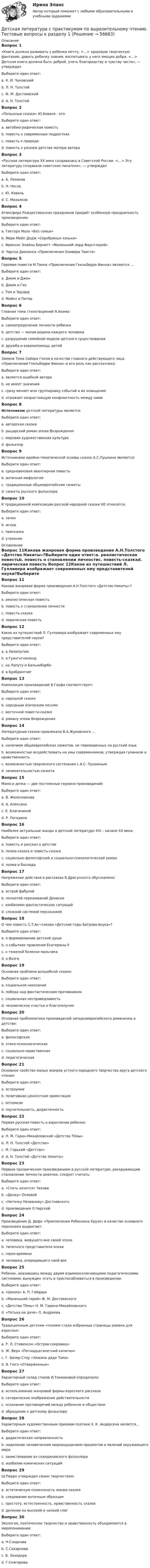      
            Описание
            Вопрос 1«Книга должна развивать у ребенка мечту, <...> здоровую творческую фантазию, давать ребенку знания, воспитывать у него эмоции добра. <...> Детская книга должна быть доброй, учить благородству и чувству чести», — утверждалВыберите один ответ:a. К. И. Чуковскийb. Л. Н. Толстойc. Ф. М. Достоевскийd. А. Н. Толстой Вопрос 2«Полынные сказки» Ю.Коваля - это:Выберите один ответ:a. автобиографическая повестьb. повесть о современных подросткахc. повесть о природеd. повесть о раннем детстве матери автора Вопрос 3«Русская литература XX века создавалась в Советской России. <…> Эту литературу создавали советские писатели», — утверждалВыберите один ответ:a. А. Лихановb. Н. Носовc. Ю. Ковальd. С. Михалков Вопрос 4Атмосфера Рождественских праздников придаёт особенную праздничность произведению:Выберите один ответ:a. Гектора Мало «Без семьи»b. Мери Мейп Додж «Серебряные коньки» c. Френсис Элайзы Бернетт «Маленький лорд Фаунтлерой»d. Чарлза Диккенса «Приключения Оливера Твиста»Вопрос 5Героями повести М.Твена «Приключения Гекльберри Финна» являются …Выберите один ответ:a. Джим и Джонb. Джим и Гек c. Том и Эдуардd. Майкл и ПитерВопрос 6Главная тема стихотворений Я.Акима:Выберите один ответ:a. самоопределение личности ребенкаb. детство — малая родина каждого человека c. разрушение семейной модели детского существованияd. дружба и взаимопомощь детейВопрос 7Замена Тома Сойера Геком в качестве главного действующего лица «Приключений Гекльберри Финна» и его роль как рассказчика:Выберите один ответ:a. является ошибкой автораb. не имеет значенияc. сразу меняет всю группировку событий и их освещение d. отражает возрастающую конфликтность между нимиВопрос 8Источником детской литературы является:Выберите один ответ:a. авторская сказкаb. рыцарский роман эпохи Возрожденияc. мировая художественная культураd. фольклор Вопрос 9Источниками идейно-тематической основы сказок А.С.Пушкина являются:Выберите один ответ:a. средневековая авантюрная повестьb. античная мифологияc. традиционные общеевропейские сюжетыd. сюжеты русского фольклора Вопрос 10К традиционной композиции русской народной сказки НЕ относится:Выберите один ответ:a. зачинb. исход c. присказкаd. утроение 
            Оглавление
            Вопрос 11Какова жанровая форма произведения А.Н.Толстого «Детство Никиты»?Выберите один ответ:a. реалистическая повестьb. повесть о становлении личностиc. повесть-сказкаd. лирическая повесть Вопрос 12Какое из путешествий Л. Гулливера изображает современных ему представителей науки?Выберите один ответ:a. в Лилипутию b. в Гуингнгнмлендc. на Лапуту и Бальнибарбиd. в БробдингнегВопрос 13Композиция произведений В.Гауфа соответствует:Выберите один ответ:a. народной сказкеb. народным эпическим песнямc. восточной повести-сказке d. роману эпохи ВозрожденияВопрос 14Литературная сказка привлекала В.А.Жуковского …Выберите один ответ:a. наличием общеевропейских сюжетов, не переведенных на русский языкb. возможностью воздействовать на умы современников, утверждая гуманизм и нравственность c. возможностью творческого состязания с А.С. Пушкинымd. занимательностью сюжетаВопрос 15Мама и дочка — две постоянные героини произведений:Выберите один ответ:a. В. Железниковаb. А. Алексинаc. Е. Благининой d. Р. ПогодинаВопрос 16Наиболее актуальные жанры в детской литературе XIX – начале XX века:Выберите один ответ:a. повесть и рассказ о детстве b. поэма-сказка и повесть-сказкаc. социально-философский и социально-психологический романd. поэма и балладаВопрос 17Напряжение действия в рассказах В.Драгунского обусловлено:Выберите один ответ:a. острой фабулойb. полнотой переживаний Дениски c. изобилием фантастических ситуацийd. сложной системой персонажейВопрос 18О чем повесть С.Т.Ак¬сакова «Детские годы Багрова-внука»?Выберите один ответ:a. о формировании детской души b. о событиях правления Екатерины IIc. о тяжелой болезни мальчикаd. о ВолгеВопрос 19Основная проблема волшебной сказки:Выберите один ответ:a. социальное наказаниеb. победа над фантастическим противникомc. социальная несправедливостьd. человеческое счастье и благополучие Вопрос 20Основная проблематика произведений западноевропейского романизма о детстве:Выберите один ответ:a. философскаяb. этико-психологическаяc. социально-нравственная d. педагогическаяВопрос 21Основное свойство малых жанров устного народного творчества круга детского чтения:Выберите один ответ:a. остроумиеb. позитивная ценностная ориентацияc. оптимизмd. поучительность, дидактичность Вопрос 22Первая русская повесть о взрослении ребенка:Выберите один ответ:a. Н. М. Гарин-Михайловский «Детство Тёмы»b. Л. Н. Толстой «Детство» c. М. Горький «Детство»d. А. Н. Толстой «Детство Никиты»Вопрос 23Первым прозаическим произведением в русской литературе, раскрывающим становление личности девочки, следует считать:Выберите один ответ:a. «Cпать хочется» Чеховаb. «Динку» Осеевойc. «Неточку Незванову» Достоевского d. произведения Л.ЧарскойВопрос 24Произведение Д. Дефо «Приключения Робинзона Крузо» в качестве основного персонажа выдвигает:Выберите один ответ:a. человека, живущего вне своей эпохиb. типичного представителя эпохи c. героя времениd. человека, опередившего свой векВопрос 25Ребенок, оказавшись между двумя взаимоисключающими педагогическими системами, вынужден лгать и приспосабливаться в произведении:Выберите один ответ:a. «Школа» А. П. Гайдараb. «Маленький герой» Ф. М. Достоевскогоc. «Детство Тёмы» Н. М. Гарина-Михайловского d. «Петька на даче» Л. АндрееваВопрос 26Традиционным детским чтением стали избранные страницы романа для взрослых:Выберите один ответ:a. Р. Л. Стивенсон «Остров сокровищ»b. Ж. Верн «Пятнадцатилетний капитан»c. Г. Бичер-Стоу «Хижина дяди Тома»d. В. Гюго «Отверженные» Вопрос 27Характерный склад стихов И.Токмаковой определило:Выберите один ответ:a. использование жанровой формы короткого рассказаb. сатирическое изображение действительностиc. осознание противоречий между ребенком и обществомd. обращение к детскому фольклору Вопрос 28Характерным художественным приемом поэтики Х. К. Андерсена является…Выберите один ответ:a. дидактическая направленностьb. наделение человеческим мироощущением предметов и явлений окружающего мира. c. заимствование из скандинавского фольклораd. изобилие комических ситуацийВопрос 29Ш.Перро утверждал своим творчеством:Выберите один ответ:a. эстетическую сниженность жанра сказкиb. следование античным образцамc. простоту, естественность, нравственность сказки d. деление на высокий и низкий слогВопрос 30Экология, поэтическое творчество и нравственность объединяются в миропонимании:Выберите один ответ:a. Н.Сладковаb. С.Сахарноваc. Б. Заходера d. Г.Снегирева  
            
            
            Детская литература с практикумом по выразительному чтению Тестовые вопросы к разделу 1Детская литература с практикумом по выразительному чтению. Тестовые вопросы к разделу 1Детская литература с практикумом по выразительному чтению Тестовые вопросы к разделу 2Детская литература с практикумом по выразительному чтению. Тестовые вопросы к разделу 2Детская литература с практикумом по выразительному чтению Тестовые вопросы к разделу 3Детская литература с практикумом по выразительному чтению. Тестовые вопросы к разделу 3Детская мода - Детские вещи сейчас  ничем не отличаются от взрослых. И  всем нравится, когда девочки и мальчики могут носить то же что и их  родителиДетская литература с практикумом по выразительному чтению Практическое занятие 4Детская литература с практикумом по выразительному чтению. Практическое занятие 4Детская литература с практикумом по выразительному чтению  ТЕСТ-1   НСПКДетская литература с практикумом по выразительному чтению  ТЕСТ-1  НСПКДетская литература с практикумом по выразительному чтению тест 2Детская литература с практикумом по выразительному чтению  ТЕСТ-2    НСПКДетская литература с практикумом по выразительному чтению  ТЕСТ-2  НСПК