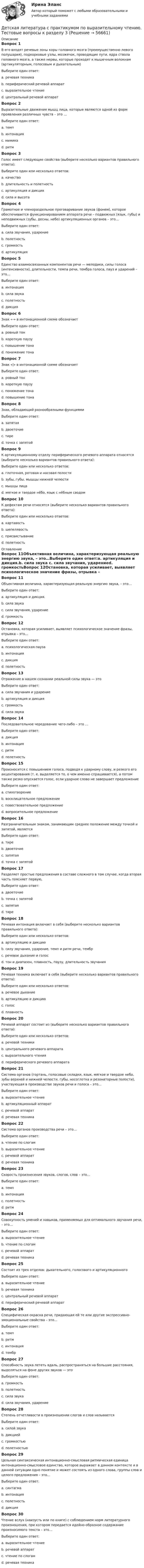     
            Описание
            Вопрос 1В его входят речевые зоны коры головного мозга (преимущественно левого полушария), подкорковые узлы, мозжечок, проводящие пути, ядра ствола головного мозга, а также нервы, которые проходят к мышечным волокнам (артикуляторным, голосовым и дыхательным)Выберите один ответ:a. речевая техникаb. периферический речевой аппаратc. выразительное чтениеd. центральный речевой аппарат Вопрос 2Выразительные движения мышц лица, которые являются одной из форм проявления различных чувств – это …Выберите один ответ:a. темпb. интонацияc. мимика d. ритмВопрос 3Голос имеет следующие свойства (выберите несколько вариантов правильного ответа):Выберите один или несколько ответов:a. качество b. длительность и полетность c. артикуляция и дикцияd. сила и высота Вопрос 4Грамотное и членораздельное проговаривание звуков (фонем), которое обеспечивается функционированием аппарата речи – подвижных (язык, губы) и неподвижных (зубы, десны, небо) артикуляционных органов – это…Выберите один ответ:a. сила звучания, ударениеb. полетностьc. громкостьd. артикуляция Вопрос 5Единство взаимосвязанных компонентов речи — мелодики, силы голоса (интенсивности), длительности, темпа речи, тембра голоса, пауз и ударений – это…Выберите один ответ:a. интонация b. сила звукаc. полетностьd. дикцияВопрос 6Знак «-» в интонационной схеме обозначаетВыберите один ответ:a. ровный тон b. короткую паузуc. повышение тонаd. понижение тонаВопрос 7Знак «|» в интонационной схеме обозначаетВыберите один ответ:a. ровный тонb. короткую паузу c. понижение тонаd. повышение тонаВопрос 8Знак, обладающий разнообразными функциямиВыберите один ответ:a. запятаяb. двоеточиеc. тире d. точка с запятойВопрос 9К артикуляционному отделу периферического речевого аппарата относятся (выберите несколько вариантов правильного ответа):Выберите один или несколько ответов:a. глоточная, ротовая и носовая полости b. зубы, губы, мышцы нижней челюсти c. мышцы лицаd. мягкое и твердое нёбо, язык с нёбным сводом Вопрос 10К дефектам речи относятся (выберите несколько вариантов правильного ответа):Выберите один или несколько ответов:a. картавость b. шепелявость c. присвистывание d. полетность 
            Оглавление
            Вопрос 11Объективная величина, характеризующая реальную энергию звука, – это…Выберите один ответ:a. артикуляция и дикция.b. сила звука c. сила звучания, ударениеd. громкостьВопрос 12Остановка, которая усиливает, выявляет психологическое значение фразы, отрывка – это…Выберите один ответ:a. психологическая пауза b. интонацияc. дикцияd. полетностьВопрос 13Отражение в нашем сознании реальной силы звука — этоВыберите один ответ:a. сила звучания и ударениеb. артикуляция и дикцияc. громкость d. сила звукаВопрос 14Последовательное чередование чего-либо – это …Выберите один ответ:a. дикцияb. интонацияc. ритм d. полетностьВопрос 15Произносится с повышением голоса, подводя к ударному слову, и резкого его акцентирования (т. е. выделяется то, о чем именно спрашивается), а потом также резко опускается голос, если ударное слово не завершает предложениеВыберите один ответ:a. стихотворениеb. восклицательное предложениеc. повествовательное предложениеd. вопросительное предложение Вопрос 16Разграничительным знаком, занимающим среднее положение между точкой и запятой, являетсяВыберите один ответ:a. тиреb. двоеточиеc. запятаяd. точка с запятой Вопрос 17Разделяет простые предложения в составе сложного в том случае, когда вторая часть поясняет первую,Выберите один ответ:a. двоеточие b. точка с запятойc. запятаяd. тиреВопрос 18Речевая интонация включает в себя (выберите несколько вариантов правильного ответа):Выберите один или несколько ответов:a. артикуляцию и дикциюb. силу звучания, ударение, темп и ритм речи, тембр c. речевое дыхание и голосd. тон и диапазон, плавность, паузу, длительность звучания Вопрос 19Речевая техника включает в себя (выберите несколько вариантов правильного ответа):Выберите один или несколько ответов:a. речевое дыхание b. артикуляцию и дикцию c. голос d. плавностьВопрос 20Речевой аппарат состоит из (выберите несколько вариантов правильного ответа):Выберите один или несколько ответов:a. речевой техникиb. центрального речевого аппарата c. выразительного чтенияd. периферического речевого аппарата Вопрос 21Система органов (гортань, голосовые складки, язык, мягкое и твердое небо, зубы верхней и нижней челюсти, губы, носоглотка и резонаторные полости), участвующая в производстве звуков речи и голоса – это…Выберите один ответ:a. выразительное чтениеb. артикуляционный аппарат c. речевой аппаратd. речевая техникаВопрос 22Система органов производства речи – это…Выберите один ответ:a. чтение по слогамb. выразительное чтениеc. речевой аппарат d. речевая техникаВопрос 23Скорость произнесения звуков, слогов, слов – это…Выберите один ответ:a. темп b. интонацияc. полетностьd. ритмВопрос 24Совокупность умений и навыков, применяемых для оптимального звучания речи, – это...Выберите один ответ:a. выразительное чтениеb. чтение по слогамc. речевой аппаратd. речевая техника Вопрос 25Состоит из трех отделов: дыхательного, голосового и артикуляционногоВыберите один ответ:a. выразительное чтениеb. речевая техникаc. центральный речевой аппаратd. периферический речевой аппарат Вопрос 26Специфическая окраска речи, придающая ей те или другие экспрессивно-эмоциональные свойства – это…Выберите один ответ:a. темпb. ритмc. интонацияd. тембр Вопрос 27Способность звука лететь вдаль, распространяться на большие расстояния, выделяться на фоне других звуков — этоВыберите один ответ:a. громкостьb. полетность c. сила звукаd. сила звучания, ударениеВопрос 28Степень отчетливости в произношении слогов и слов называетсяВыберите один ответ:a. силой звукаb. дикцией c. громкостьюd. полетностьюВопрос 29Цельная синтаксическая интонационно-смысловая ритмическая единица интонационно-смысловое единство, которое выражает в данном контексте и в данной ситуации одно понятие и может состоять из одного слова, группы слов и целого предложения – это…Выберите один ответ:a. синтагма b. интонацияc. полетностьd. дикцияВопрос 30Чтение вслух (наизусть или по книге) с соблюдением норм литературного произношения, при котором передается идейно-образное содержание произносимого текста – это…Выберите один ответ:a. выразительное чтение b. речевой аппаратc. чтение по слогамd. речевая техника  
            
            
            Детская литература с практикумом по выразительному чтению Тестовые вопросы к разделу 3Детская литература с практикумом по выразительному чтению. Тестовые вопросы к разделу 3Детская мода - Детские вещи сейчас  ничем не отличаются от взрослых. И  всем нравится, когда девочки и мальчики могут носить то же что и их  родителиДетская нейропсихология (тест 40 вопросов)Детский Новый Год  -  Новый год ни в чем ему не уступает. Ведь волшебство и таинственность витают вокруг приближающегося праздникаДетско-родительские отношения, конфликты (причины, методы диагностики, консультирования и терапии)Дефектология (АлтГУ, задания)Детская литература с практикумом по выразительному чтению тест 2Детская литература с практикумом по выразительному чтению  ТЕСТ-2    НСПКДетская литература с практикумом по выразительному чтению  ТЕСТ-2  НСПКДетская литература с практикумом по выразительному чтению  ТЕСТ-3   НСПКДетская литература с практикумом по выразительному чтению Тестовые вопросы к разделу 1Детская литература с практикумом по выразительному чтению. Тестовые вопросы к разделу 1Детская литература с практикумом по выразительному чтению Тестовые вопросы к разделу 2