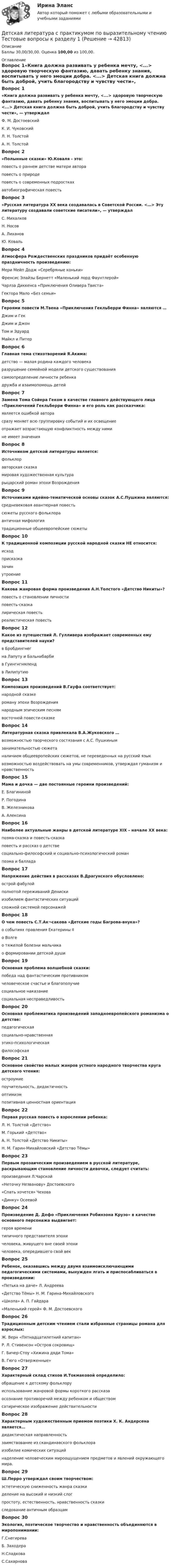      
          Описание
          Баллы 30,00/30,00. Оценка 100,00 из 100,00. 
          Оглавление
          Вопрос 1«Книга должна развивать у ребенка мечту, <...> здоровую творческую фантазию, давать ребенку знания, воспитывать у него эмоции добра. <...> Детская книга должна быть доброй, учить благородству и чувству чести», — утверждалФ. М. ДостоевскийК. И. ЧуковскийЛ. Н. ТолстойА. Н. Толстой Вопрос 2«Полынные сказки» Ю.Коваля - это:повесть о раннем детстве матери автора повесть о природеповесть о современных подросткахавтобиографическая повестьВопрос 3«Русская литература XX века создавалась в Советской России. <…> Эту литературу создавали советские писатели», — утверждалС. Михалков Н. НосовА. ЛихановЮ. КовальВопрос 4Атмосфера Рождественских праздников придаёт особенную праздничность произведению:Мери Мейп Додж «Серебряные коньки» Френсис Элайзы Бернетт «Маленький лорд Фаунтлерой»Чарлза Диккенса «Приключения Оливера Твиста»Гектора Мало «Без семьи»Вопрос 5Героями повести М.Твена «Приключения Гекльберри Финна» являются …Джим и Гек Джим и ДжонТом и ЭдуардМайкл и ПитерВопрос 6Главная тема стихотворений Я.Акима:детство — малая родина каждого человека разрушение семейной модели детского существованиясамоопределение личности ребенкадружба и взаимопомощь детейВопрос 7Замена Тома Сойера Геком в качестве главного действующего лица «Приключений Гекльберри Финна» и его роль как рассказчика:является ошибкой авторасразу меняет всю группировку событий и их освещение отражает возрастающую конфликтность между нимине имеет значенияВопрос 8Источником детской литературы является:фольклор авторская сказкамировая художественная культурарыцарский роман эпохи ВозрожденияВопрос 9Источниками идейно-тематической основы сказок А.С.Пушкина являются:средневековая авантюрная повестьсюжеты русского фольклора античная мифологиятрадиционные общеевропейские сюжетыВопрос 10К традиционной композиции русской народной сказки НЕ относится:исход присказказачинутроениеВопрос 11Какова жанровая форма произведения А.Н.Толстого «Детство Никиты»?повесть о становлении личностиповесть-сказкалирическая повесть реалистическая повестьВопрос 12Какое из путешествий Л. Гулливера изображает современных ему представителей науки?в Бробдингнегна Лапуту и Бальнибарби в Гуингнгнмлендв ЛилипутиюВопрос 13Композиция произведений В.Гауфа соответствует:народной сказкероману эпохи Возрождениянародным эпическим песнямвосточной повести-сказкеВопрос 14Литературная сказка привлекала В.А.Жуковского …возможностью творческого состязания с А.С. Пушкинымзанимательностью сюжетаналичием общеевропейских сюжетов, не переведенных на русский языквозможностью воздействовать на умы современников, утверждая гуманизм и нравственностьВопрос 15Мама и дочка — две постоянные героини произведений:Е. Благининой Р. ПогодинаВ. ЖелезниковаА. АлексинаВопрос 16Наиболее актуальные жанры в детской литературе XIX – начале XX века:поэма-сказка и повесть-сказкаповесть и рассказ о детстве социально-философский и социально-психологический романпоэма и балладаВопрос 17Напряжение действия в рассказах В.Драгунского обусловлено:острой фабулойполнотой переживаний Дениски изобилием фантастических ситуацийсложной системой персонажейВопрос 18О чем повесть С.Т.Ак¬сакова «Детские годы Багрова-внука»?о событиях правления Екатерины IIо Волгео тяжелой болезни мальчикао формировании детской душиВопрос 19Основная проблема волшебной сказки:победа над фантастическим противникомчеловеческое счастье и благополучие социальное наказаниесоциальная несправедливостьВопрос 20Основная проблематика произведений западноевропейского романизма о детстве:педагогическаясоциально-нравственная этико-психологическаяфилософскаяВопрос 21Основное свойство малых жанров устного народного творчества круга детского чтения:остроумиепоучительность, дидактичность оптимизмпозитивная ценностная ориентацияВопрос 22Первая русская повесть о взрослении ребенка:Л. Н. Толстой «Детство» М. Горький «Детство»А. Н. Толстой «Детство Никиты»Н. М. Гарин-Михайловский «Детство Тёмы»Вопрос 23Первым прозаическим произведением в русской литературе, раскрывающим становление личности девочки, следует считать:произведения Л.Чарской«Неточку Незванову» Достоевского «Cпать хочется» Чехова«Динку» ОсеевойВопрос 24Произведение Д. Дефо «Приключения Робинзона Крузо» в качестве основного персонажа выдвигает:героя временитипичного представителя эпохи человека, живущего вне своей эпохичеловека, опередившего свой векВопрос 25Ребенок, оказавшись между двумя взаимоисключающими педагогическими системами, вынужден лгать и приспосабливаться в произведении:«Петька на даче» Л. Андреева«Детство Тёмы» Н. М. Гарина-Михайловского «Школа» А. П. Гайдара«Маленький герой» Ф. М. ДостоевскогоВопрос 26Традиционным детским чтением стали избранные страницы романа для взрослых:Ж. Верн «Пятнадцатилетний капитан»Р. Л. Стивенсон «Остров сокровищ»Г. Бичер-Стоу «Хижина дяди Тома»В. Гюго «Отверженные»Вопрос 27Характерный склад стихов И.Токмаковой определило:обращение к детскому фольклору использование жанровой формы короткого рассказаосознание противоречий между ребенком и обществомсатирическое изображение действительностиВопрос 28Характерным художественным приемом поэтики Х. К. Андерсена является…дидактическая направленностьзаимствование из скандинавского фольклораизобилие комических ситуацийнаделение человеческим мироощущением предметов и явлений окружающего мира.Вопрос 29Ш.Перро утверждал своим творчеством:эстетическую сниженность жанра сказкиделение на высокий и низкий слогпростоту, естественность, нравственность сказки следование античным образцамВопрос 30Экология, поэтическое творчество и нравственность объединяются в миропонимании:Г.СнегиреваБ. Заходера Н.СладковаС.Сахарнова 
            
            
            Детская литература с практикумом по выразительному чтению  ТЕСТ-3   НСПКДетская литература с практикумом по выразительному чтению Тестовые вопросы к разделу 1Детская литература с практикумом по выразительному чтению. Тестовые вопросы к разделу 1Детская литература с практикумом по выразительному чтению Тестовые вопросы к разделу 2Детская литература с практикумом по выразительному чтению. Тестовые вопросы к разделу 2Детская литература с практикумом по выразительному чтению Тестовые вопросы к разделу 3Детская литература с практикумом по выразительному чтению. Тестовые вопросы к разделу 3Детская литература с практикумом по выразительному чтению Практическое занятие 4Детская литература с практикумом по выразительному чтению Практическое занятие 4Детская литература с практикумом по выразительному чтению. Практическое занятие 4Детская литература с практикумом по выразительному чтению  ТЕСТ-1   НСПКДетская литература с практикумом по выразительному чтению  ТЕСТ-1  НСПКДетская литература с практикумом по выразительному чтению тест 2Детская литература с практикумом по выразительному чтению  ТЕСТ-2    НСПК