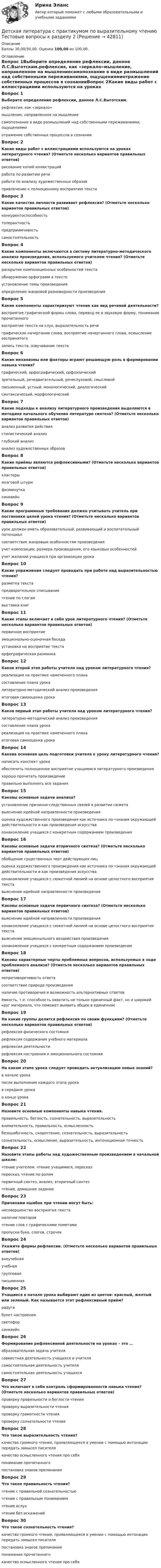      
          Описание
          Баллы 30,00/30,00. Оценка 100,00 из 100,00. 
          Оглавление
          Вопрос 1Выберите определение рефлексии, данное Л.С.Выготским.рефлексия, как «зеркало»мышление, направленное на мышлениесамопознание в виде размышлений над собственными переживаниями, ощущениямиотражение собственных процессов в сознанииВопрос 2Какие виды работ с иллюстрациями используются на уроках литературного чтения? (Отметьте несколько вариантов правильных ответов)рисование копий иллюстрацийработа по развитию речи работа по анализу художественных образов привлечение к полноценному восприятию текстаВопрос 3Какие качества личности развивает рефлексия? (Отметьте несколько вариантов правильных ответов)конкурентоспособность толерантностьпредприимчивость самостоятельностьВопрос 4Какие компоненты включаются в систему литературно-методического анализа произведения, используемого учителем чтения? (Отметьте несколько вариантов правильных ответов)раскрытие композиционных особенностей текста обнаружение орфограмм в текстеустановление темы произведения определение жанровой разновидности произведенияВопрос 5Какие компоненты характеризуют чтение как вид речевой деятельности?восприятие графической формы слова, перевод ее в звуковую форму, понимание прочитанного восприятие текста на слух, выразительность речиграфическое начертание слова, восприятие начертанного слова, осмысление воспринятогозапись текста, озвучивание текстаВопрос 6Какие механизмы или факторы играют решающую роль в формировании навыка чтения?графический, орфографический, орфоэпическийзрительный, речедвигательный, речеслуховой, смысловой письменный, устный, монологический, диалогическийсинтаксический, морфологическийВопрос 7Какие подходы к анализу литературного произведения выделяются в методике начального обучения литературе синтеза? (Отметьте несколько вариантов правильных ответов)анализ развития действия стилистический анализ глубокий анализанализ художественных образовВопрос 8Какие приёмы являются рефлексивными? (Отметьте несколько вариантов правильных ответов)кластеры мозговой штурм физминуткасинквейнВопрос 9Какие программные требования должен учитывать учитель при постановке целей урока чтения? (Отметьте несколько вариантов правильных ответов)урок должен иметь образовательный, развивающий и воспитательный потенциал соответствие жанровым особенностям произведения учет композиции, размера произведения, его языковых особенностей учет желаний учащихся при организации урокаВопрос 10Какие упражнения следует проводить при работе над выразительностью чтения?разметка текста предварительное списываниечтение по слогамвыставка книгВопрос 11Какие этапы включает в себя урок литературного чтения? (Отметьте несколько вариантов правильных ответов)первичное восприятие эмоционально-оценочная беседа установка на восприятие текста орфографическая разминкаВопрос 12Каков второй этап работы учителя над уроком литературного чтения?реализация на практике намеченного планасоставление плана урока литературно-методический анализ произведенияитоговая самооценка урокаВопрос 13Каков первый этап работы учителя над уроком литературного чтения?литературно-методический анализ произведения составление плана урокареализация на практике намеченного планаитоговая самооценка урокаВопрос 14Какова основная цель подготовки учителя к уроку литературного чтения?написать конспект урокаобеспечить полноценное восприятие учащимися литературного произведения хорошо прочитать произведениеправильно выполнить все заданияВопрос 15Каковы основные задачи анализа?установление причинно-следственных связей в развитии сюжета выяснение идейной направленности произведенияоценка художественного произведения как источника по¬знания окружающей действительности и как произведения искусстваознакомление учащихся с конкретным содержанием произведенияВопрос 16Каковы основные задачи вторичного синтеза? (Отметьте несколько вариантов правильных ответов)обобщение существенных черт действующих лиц оценка художественного произведения как источника по¬знания окружающей действительности и как произведения искусства ознакомление учащихся с сюжетной линией на основе целостного восприятия текставыяснение идейной направленности произведенияВопрос 17Каковы основные задачи первичного синтеза? (Отметьте несколько вариантов правильных ответов)выяснение идейной направленности произведенияознакомление учащихся с сюжетной линией на основе целостного восприятия текста выяснение эмоционального воздействия произведения ознакомление учащихся с конкретным содержанием произведенияВопрос 18Каковы характерные черты проблемных вопросов, используемых в ходе проблемного анализа? (Отметьте несколько вариантов правильных ответов)непротиворечивость ответасоответствие природе произведения наличие противоречия и возможность альтернативных ответов ёмкость, т.е. способность охватить не только единичный факт, но и широкий круг материала, что поможет выявить общее в единичномВопрос 19На какие группы делится рефлексия по своим функциям? (Отметьте несколько вариантов правильных ответов)рефлексия физического состояниярефлексия содержания учебного материала рефлексия деятельности рефлексия настроения и эмоционального состоянияВопрос 20На каком этапе урока следует проводить актуализацию новых знаний?в начале урокапосле выполнения каждого этапа урокав середине урокав конце урокаВопрос 21Назовите основные компоненты навыка чтения.правильность, беглость, сознательность, выразительность внимательность, правильность, осмысленностьбезошибочность, скорочтение, сознательность, выразительностьсознательность, осмысление, выразительность, интонационная точностьВопрос 22Назовите этапы работы над художественным произведением в начальной школе:чтение учителем, чтение учащимися, пересказпересказ, чтение по ролямпервичный синтез, анализ, вторичный синтез чтение, домашнее заданиеВопрос 23Причинами ошибок при чтении могут быть:несовершенство восприятия текста наличие повторовчтение слов с графическими пометамипропуски букв, слогов, строчекВопрос 24Укажите формы рефлексии. (Отметьте несколько вариантов правильных ответов)внеучебнаяучебнаягрупповая письменнаяВопрос 25Учащиеся в начале урока выбирают один из цветов: красный, желтый или зеленый. Как называется этот рефлексивный приём?радугабукет настроениясветофор синквейнВопрос 26Формирование рефлексивной деятельности на уроках – это …образовательная задача учителясовместная деятельность учащихся и учителя самостоятельная деятельность учителясамостоятельная деятельность учащихсяВопрос 27Что включает в себя контроль сформированности навыка чтения? (Отметьте несколько вариантов правильных ответов)проверку правильности и беглости чтения проверку выразительности чтения проверку грамотности чтенияпроверку сознательности чтенияВопрос 28Что такое выразительность чтения?качество громкого чтения, проявляющееся в умении с помощью интонации передать замысел писателя качество осмысленного чтения про себяпонимание прочитанногопостановка знаков препинанияВопрос 29Что такое правильность чтения?чтение с правильной сознательностьючтение с правильным пониманиемчтение вслухчтение без искаженийВопрос 30Что такое сознательность чтения?качество громкого чтения, проявляющееся в умении с помощью интонации передать замысел писателяпостановка знаков препинанияпонимание прочитанного качество осмысленного чтения про себя 
            
            
            Детская литература с практикумом по выразительному чтению. Тестовые вопросы к разделу 1Детская литература с практикумом по выразительному чтению Тестовые вопросы к разделу 2Детская литература с практикумом по выразительному чтению. Тестовые вопросы к разделу 2Детская литература с практикумом по выразительному чтению Тестовые вопросы к разделу 3Детская литература с практикумом по выразительному чтению. Тестовые вопросы к разделу 3Детская мода - Детские вещи сейчас  ничем не отличаются от взрослых. И  всем нравится, когда девочки и мальчики могут носить то же что и их  родителиДетская нейропсихология (тест 40 вопросов)Детская литература с практикумом по выразительному чтению. Практическое занятие 4Детская литература с практикумом по выразительному чтению  ТЕСТ-1   НСПКДетская литература с практикумом по выразительному чтению  ТЕСТ-1  НСПКДетская литература с практикумом по выразительному чтению тест 2Детская литература с практикумом по выразительному чтению  ТЕСТ-2    НСПКДетская литература с практикумом по выразительному чтению  ТЕСТ-2  НСПКДетская литература с практикумом по выразительному чтению  ТЕСТ-3   НСПК