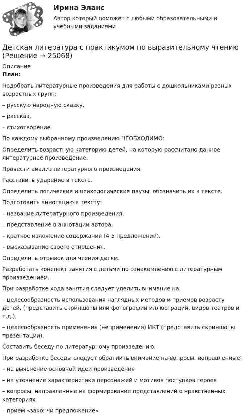      
          Описание
           План:   	Подобрать литературные произведения для работы с дошкольниками разных возрастных групп:	– русскую народную сказку, 	– рассказ, 	– стихотворение.	По каждому выбранному произведению НЕОБХОДИМО:   	Определить возрастную категорию детей, на которую рассчитано данное литературное произведение.   	Провести анализ литературного произведения.   	Расставить ударение в тексте.   	Определить логические и психологические паузы, обозначить их в тексте.   	Подготовить аннотацию к тексту:	– название литературного произведения, 	– представление в аннотации автора, 	– краткое изложение содержания (4-5 предложений), 	– высказывание своего отношения.   	Определить отрывок для чтения детям.   	Разработать конспект занятия с детьми по ознакомлению с литературным произведением. 	При разработке хода занятия следует уделить внимание на:	– целесообразность использования наглядных методов и приемов возрасту детей, (представить скриншоты или фотографии иллюстраций, видов театров и т.д.),	– целесообразность применения (неприменения) ИКТ (представить скриншоты презентации).   	Составить беседу по литературному произведению.	 При разработке беседы следует обратиить внимание на вопросы, направленные:	– на выяснение основной идеи произведения 	– на уточнение характеристики персонажей и мотивов поступков героев 	– вопросы, направленные на формирование представлений о нравственных категориях	      – прием «закончи предложение»   
            
            
            Детская литература с практикумом по выразительному чтениюДетская литература с практикумом по выразительному чтениюДетская литература с практикумом по выразительному чтению (ДО)Детская литература с практикумом по выразительному чтению (ДО)Детская литература с практикумом по выразительному чтению (ДО)Детская литература с практикумом по выразительному чтению (ДО)Детская литература с практикумом по выразительному чтению (ДО)Десять молей двуокиси углерода (CO2), находящейся при температуре T = 300 К и давлении p1 = 2,0·105 Па, были адиабатически сжаты до некоторого давления p2, при этом объём уменьшился в два раза. После сжатия газ изохорически охладилсяДетали машин и основы конструирования (тест с ответами) 20 вопросов 85%Детальные требованияДетерминанты преступностиДети с нарушениями опорно-двигательного аппарата (НОДА).  Ранний детский аутизм.Детская и возрастная психология. МИП. Экзаменационный тест. 75 правильных ответов.Детская литература