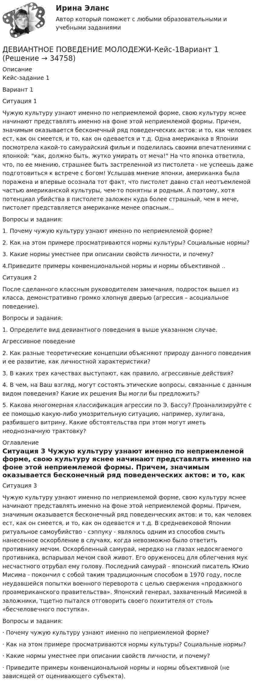      
          Описание
          Кейс-задание 1                                                                         Вариант 1                                          Ситуация 1	Чужую культуру узнают именно по неприемлемой форме, свою культуру яснее начинают представлять именно на фоне этой неприемлемой формы. Причем, значимым оказывается бесконечный ряд поведенческих актов: и то, как человек ест, как он смеется, и то, как он одевается и т.д. Одна американка в Японии посмотрела какой-то самурайский фильм и поделилась своими впечатлениями с японкой: как, должно быть, жутко умирать от меча! На что японка ответила, что, по ее мнению, страшнее быть застреленной из пистолета - не успеешь даже подготовиться к встрече с богом! Услышав мнение японки, американка была поражена и впервые осознала тот факт, что пистолет давно стал неотъемлемой частью американской культуры, чем-то понятны и родным. А поэтому, хотя потенциал убийства в пистолете заложен куда более страшный, чем в мече, пистолет представляется американке менее опасным...	 Вопросы и задания: 1.   Почему чужую культуру узнают именно по неприемлемой форме? 2.  Как на этом примере просматриваются нормы культуры? Социальные нормы?3. Какие нормы уместнее при описании свойств личности, и почему?4.Приведите примеры конвенциональной нормы и нормы объективной ..	Ситуация 2	После сделанного классным руководителем замечания, подросток вышел из класса, демонстративно громко хлопнув дверью (агрессия – асоциальное поведение).	Вопросы и задания:1.   Определите вид девиантного поведения в выше указанном случае. Агрессивное поведение2.   Как разные теоретические концепции объясняют природу данного поведения и ее развитие, как личностной характеристики? 	3. В каких трех качествах выступают, как правило, агрессивные действия?	 4. В чем, на Ваш взгляд, могут состоять этические вопросы, связанные с данным видом поведения? Какие их решения Вы могли бы предложить?	 5. Какова многомерная классификация агрессии по Э. Бассу? Проанализируйте с ее помощью какую-либо умозрительную ситуацию, например, хулигана, разбившего витрину. Какие обстоятельства при этом могут иметь неоднозначную трактовку?  
          Оглавление
          	Ситуация 3 	Чужую культуру узнают именно по неприемлемой форме, свою культуру яснее начинают представлять именно на фоне этой неприемлемой формы. Причем, значимым оказывается бесконечный ряд поведенческих актов: и то, как человек ест, как он смеется, и то, как он одевается и т.д. В средневековой Японии ритуальное самоубийство - сэппуку - являлось одним из способов смыть нанесенное оскорбление в случаях, когда невозможно было ответить противнику мечом. Оскорбленный самурай, нередко на глазах недосягаемого противника, вспарывал мечом свой живот. Его оруженосец для облегчения мук несчастного отрубал ему голову. Последний самурай - японский писатель Юкио Мисима - покончил с собой таким традиционным способом в 1970 году, после неудавшейся попытки военного переворота с целью свержения «продажного проамериканского правительства». Японский генерал, захваченный Мисимой в заложники, тщетно пытался отговорить своего похитителя от столь «бесчеловечного поступка». 	Вопросы и задания:	 · Почему чужую культуру узнают именно по неприемлемой форме? 	· Как на этом примере просматриваются нормы культуры? Социальные нормы? 	· Какие нормы уместнее при описании свойств личности, и почему? 	· Приведите примеры конвенциональной нормы и нормы объективной (не зависящей от оценивающего субъекта). 
            
            
            ДГТУ Эконометрика Вариант 5 Практическая часть ДЕВИАНТНОЕ ПОВЕДЕНИЕ МОЛОДЕЖИ-Кейс-1Вариант 1ДевиантологияДевиантологияДевиантологияДевиантология  все задания Девиантология индивидуальное практическое заданиеДвухатомный газ совершает цикл Карно. Определить КПД цикла, если известно, что на каждый моль этого газа при его адиабатном сжатии затрачивается работа 2 кДж. Температура нагревателя 127 °C.Двухатомный идеальный газ (v = 2 моль) нагревают при постоянном объёме до температуры T1 = 289 К. Определить количество теплоты, которое необходимо сообщить газу, чтобы увеличить его давление в n = 3 раза.Двухпоясное висячее покрытие в сравнении с однопоясным имеет большую или меньшую жёсткость? ТулГУДвухпроводная линия состоит из длинных параллельных прямых проводов, находящихся на расстоянии d = 4 мм друг от друга. По проводам текут одинаковые токи I = 50 А. Определить силу взаимодействия токов, приходящуюся на единицу длины провода.Двухступенчатое регулирование напряжения применяется для потребителей Выберите один ответ: a.с ярко выраженным двухступенчатым характером изменения нагрузки b.с практически неизменной нагрузкой в течение суток c.с переменной суточной нагрузДвухступенчатый поршневой компрессор сжимает воздухДвухфакторную мотивационно-гигиеническую концепцию сформулировал американский психолог …