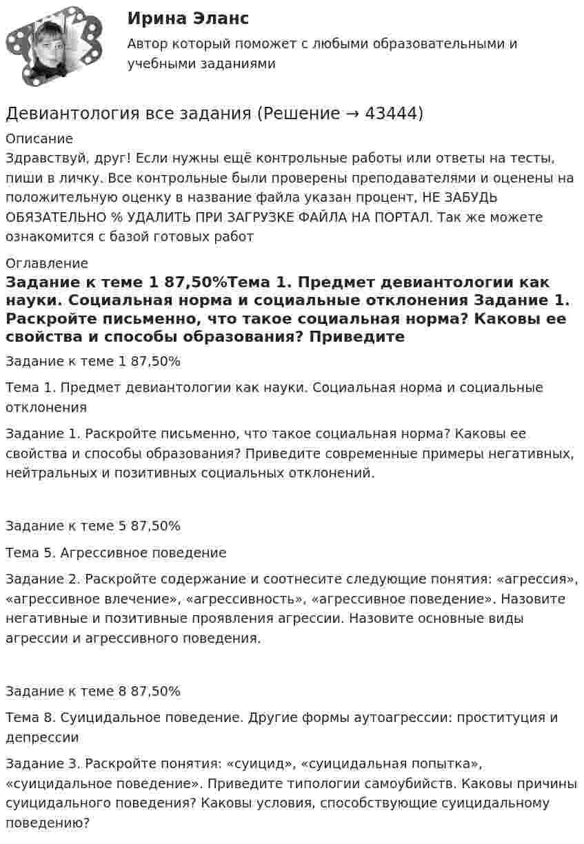      
            Описание
            Здравствуй, друг! Если нужны ещё контрольные работы или ответы на тесты, пиши в личку. Все контрольные были проверены преподавателями и оценены на положительную оценку в название файла указан процент, НЕ ЗАБУДЬ ОБЯЗАТЕЛЬНО % УДАЛИТЬ ПРИ ЗАГРУЗКЕ ФАЙЛА НА ПОРТАЛ. Так же можете ознакомится с базой готовых работ  
            Оглавление
            Задание  к теме 1 87,50%Тема 1. Предмет девиантологии как науки. Социальная норма и социальные отклонения
Задание 1. Раскройте письменно, что такое социальная норма? Каковы ее свойства и способы образования? Приведите современные примеры негативных, нейтральных и позитивных социальных отклонений.
Задание  к теме 5 87,50%Тема 5. Агрессивное поведение
Задание 2. Раскройте содержание и соотнесите следующие понятия: «агрессия», «агрессивное влечение», «агрессивность», «агрессивное поведение». Назовите негативные и позитивные проявления агрессии. Назовите основные виды агрессии и агрессивного поведения.
Задание  к теме 8 87,50%Тема 8. Суицидальное поведение. Другие формы аутоагрессии: проституция и депрессии
Задание 3. Раскройте понятия: «суицид», «суицидальная попытка», «суицидальное поведение». Приведите типологии самоубийств. Каковы причины суицидального поведения? Каковы условия, способствующие суицидальному поведению? 
 
            
            
            ДевиантологияДевиантология  все задания Девиантология индивидуальное практическое заданиеДевиантология. Психология девиантного поведения (НИИ ДПО)Девицин обратился с заявлением о том, что Столбов на рынке «Русь» открыто похитил у него денежные средства в размере 100 тыс.... Девочка (2 класс) испытываетДевушка в первый раз села за руль. В стрессовой ситуации она испугалась, бросила руль и закрыла глаза, продемонстрировав детское поведение, к которому она бессознательно прибегает из-за сильного чувства тревоги. В связи с этим возникает Двухступенчатое регулирование напряжения применяется для потребителей Выберите один ответ: a.с ярко выраженным двухступенчатым характером изменения нагрузки b.с практически неизменной нагрузкой в течение суток c.с переменной суточной нагрузДвухступенчатый поршневой компрессор сжимает воздухДвухфакторную мотивационно-гигиеническую концепцию сформулировал американский психолог …Двух шарикам, массой по 1 г каждый, сообщили отрицательный заряд. Шарики подвешены на нитях длиной по 10 см. После сообщения им заряда нити разошлись на угол 60°. Сколько электронов сообщили каждому шарику?ДГТУ Эконометрика Вариант 5 Практическая часть ДЕВИАНТНОЕ ПОВЕДЕНИЕ МОЛОДЕЖИ-Кейс-1Вариант 1Девиантология