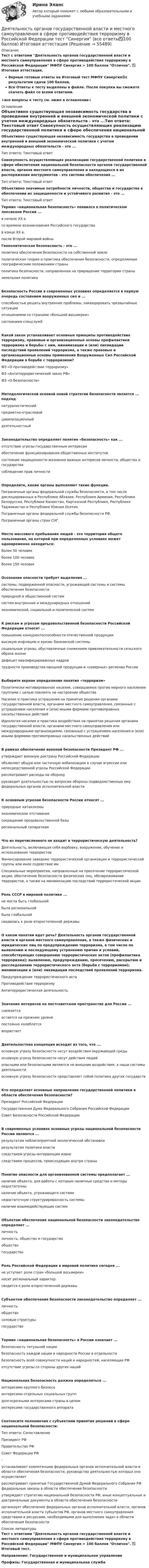     
            Описание
            Тест с ответами Деятельность органов государственной власти и местного самоуправления в сфере противодействия терроризму в Российской Федерации МФПУ Синергия > 100 баллов Отлично. ✅ Итоговая аттестация.Верные готовые ответы на Итоговый тест МФПУ Синергия🟢с результатом сдачи 100 баллов.Все Ответы к тесту выделены в файле. После покупки вы сможете скачать файл со всеми ответами.↓все вопросы к тесту см. ниже в оглавлении↓ 
            Оглавление
            Объективно существующая независимость государства в проведении внутренней и внешней экономической политики с учетом международных обязательств - это ...Тип ответа: Текстовый ответ Совокупность осуществляющих реализацию государственной политики в сфере обеспечения национальной безопасности органов государственной власти, органов местного самоуправления и находящихся в их распоряжении инструментов - это система обеспечения ...Тип ответа: Текстовый ответ Объективно значимые потребности личности, общества и государства в обеспечении их защищенности и устойчивого развития - это ...Тип ответа: Текстовый ответ Термин «национальная безопасность» появился в политическом лексиконе России ...в начале XX в.со времени возникновения Российского государствав конце XX в.после Второй мировой войны Геополитическая безопасность - это ...политика обеспечения безопасности на собственной землеполитическая теория и практика обеспечения безопасности, определяемая географическим положением страныполитика безопасности, направленная на приращение территории страныземельная политикаБезопасность России в современных условиях определяется в первую очередь состоянием вооруженных сил и ...способностью решать внутренние проблемы, ликвидировать чрезвычайные ситуацииотношениями со странами «большой восьмерки»состоянием спецслужбКакой закон устанавливает основные принципы противодействия терроризму, правовые и организационные основы профилактики терроризма и борьбы с ним, минимизации и (или) ликвидации последствий проявлений терроризма, а также правовые и организационные основы применения Вооруженных Сил Российской Федерации в борьбе с терроризмом?ФЗ «О противодействии терроризму»ФЗ «Антитеррористический закон РФ»ФЗ «О безопасности»Методологической основой новой стратегии безопасности является ... подходнатуралистическийпредметно-отраслевойцивилизационныйдеятельностныйЗаконодательство определяет понятие «безопасность» как ...отсутствие угрозы государственным интересамобеспечение функционирования общественных институтовсостояние защищенности жизненно важных интересов личности, общества и государствасоблюдение прав личностиОпределите, какие органы выполняют такие функции.Пограничные органы федеральной службы безопасности, в том числе дислоцированных в Республике Абхазия, Республике Армения, Республике Белоруссия, Республике Казахстан, Киргизской Республике, Республике Таджикистан и Республике Южная Осетия.Пограничные органы федеральной службы безопасности РФ.Пограничные органы стран СНГ.Место массового пребывания людей - это территория общего пользования, на которой при определенных условиях может одновременно находиться:более 50 человекболее 100 человекболее 150 человекОсознание опасности требует выделения ...системы, подверженной опасности, угрожающей системы и системы обеспечения безопасностиприродной и общественной системсистем внутренних и международных отношенийэкономической, социальной и политической системК рискам и угрозам продовольственной безопасности Российской Федерации относят ...повышение конкурентоспособности отечественной продукциивысокую инфляцию и кризис банковской системысоциальные угрозы, обусловленные снижением привлекательности сельского образа жизнидефицит квалифицированных кадровтрудности производства овощной продукции в «северных» регионах РоссииВыберите верное определение понятия «терроризм»Политически мотивированное насилие, совершаемое против мирного населения группами с целью повлиять на настроение обществаНасилие и практика устрашения на принятие решения органами государственной власти, органами местного самоуправления, связанные с устрашением населения и (или) иными формами противоправных насильственных действийИдеология насилия и практика воздействия на принятие решения органами государственной власти, органами местного самоуправления или международными организациями, связанные с устрашением населения и (или) иными формами противоправных насильственных действийВ рамках обеспечения военной безопасности Президент РФ ...утверждает военную доктрину Российской Федерацииобъявляет общую или частичную мобилизацию в случае агрессии или непосредственной угрозы Российской Федерациирассматривает расходы на оборонуруководит деятельностью по вопросам обороны подведомственных ему федеральных органов исполнительной властиК основным угрозам безопасности России относят ...природные катаклизмыэкономическое отставаниесокращение продовольственной базырегиональный сепаратизмЧто из перечисленного не входит в террористическую деятельность?Деятельность, включающая себя вербовку, вооружение, обучение и использование террористовФинансирование заведомо террористической организации и террористической группы или иное содействие имСпециальные мероприятия, направленные на пресечение террористической акции, обеспечение безопасности физических лиц, обезвреживание террористов, а также на минимизацию последствий террористической акцииРоль СССР в мировой политике ...не могла быть глобальнойбыла региональнойбыла глобальнойсводилась к роли второстепенной державыО каком понятии идет речь? Деятельность органов государственной власти и органов местного самоуправления, а также физических и юридических лиц по предупреждению терроризма, в том числе по выявлению и последующему устранению причин и условий, способствующих совершению террористических актов (профилактика терроризма); выявлению, предупреждению, пресечению, раскрытию и расследованию террористического акта (борьба с терроризмом); минимизации и (или) ликвидации последствий проявлений терроризма.Предупреждение террористического актаПротиводействие терроризмуАнтитеррористическая деятельностьЗначение интересов на постсоветском пространстве для России ...снижаетсяостается на прежнем уровнепостоянно колеблетсявозрастаетДеятельностная концепция исходит из того, что ...основную угрозу безопасности несут воздействия окружающей средыосновную угрозу безопасности несут действия людейопасными или безопасными являются не внешние воздействия, а наши системы деятельностиосновную угрозу безопасности представляет собой политика других государствКто определяет основные направления государственной политики в области обеспечения безопасности?Президент Российской ФедерацииГосударственная Дума Федерального Собрания Российской ФедерацииСовет Безопасности Российской ФедерацииВ современных условиях основные угрозы национальной безопасности России являются ...результатом неблагоприятной экологической обстановкирезультатом политики властиследствием угрозы интервенции извнеследствием процессов, происходящих внутри страныПонятие опасности для организованной системы предполагает ...наличие объекта, для работы с которым наличные средства и методы недостаточныналичие объекта, угрожающего системенедостаточную структурированность системыналичие взаимодействующих системОбъектом обеспечения национальной безопасности законодательство определяет ...личностьличность, общество и государствообществогосударствоРоль Российской Федерации в мировой политике сегодня ...не уступает роли стран «большой восьмерки»носит региональный характерсводится к роли второстепенной державыСубъектом обеспечения безопасности законодательство определяет ...личностьобществосиловые структурыгосударствоТермин «национальная безопасность» в России означает ...безопасность титульной нациибезопасность каждой нации и народности России в отдельностибезопасность всей совокупности наций и народностей, населяющих РФотсутствие угрозы со стороны других нацийНациональная безопасность должна определяться ...интересами крупного бизнесаинтересами отдельных социальных группдолгосрочными интересами страны в целоминтересами государственного аппаратаСоотнесите полномочия с субъектами принятия решений в сфере национальной безопасности:Тип ответа: СопоставлениеПрезидент РФПравительство РФСовет Федерации РФ-устанавливает компетенцию федеральных органов исполнительной власти в области обеспечения безопасности, руководство деятельностью которых оно осуществляетрассматривает принятые Государственной Думой Федерального Собрания РФ федеральные законы в области обеспечения безопасностиутверждает стратегию национальной безопасности РФ, иные концептуальные и доктринальные документы в области обеспечения безопасностиорганизует обеспечение федеральных органов исполнительной власти, органов исполнительной власти субъектов РФ, органов местного самоуправления средствами и ресурсами, необходимыми для выполнения задач в области обеспечения безопасности 
            Список литературы
            Тест с ответами Деятельность органов государственной власти и местного самоуправления в сфере противодействия терроризму в Российской Федерации МФПУ Синергия > 100 баллов Отлично. ✅ Итоговый тест.Направление:  Государственное и муниципальное управлениеПрофиль: Государственная и муниципальная служба  
            
            
            Деятельность органов государственной власти и местного самоуправления в сфере противодействия терроризму в Российской Федерации. Синергия. ✅ Ответы на ИТОГОВЫЙ ТЕСТ. На отлично!Деятельность органов государственной власти и местного самоуправления в сфере противодействия терроризму в Российской Федерации тест Синергия (все ответы✅100 баллов) Итоговая аттестацияДеятельность органов государственной власти и местного самоуправления в сфере противодействия терроризму в Российской Федерации (тест с ответами Синергия/МОИ/ МТИ /МОСАП)Деятельность подведомственных научных организаций РослесхозаДеятельность по обновлению, восстановлению и перестройке структуры базы данных с целью обеспечения ее целостности, сохранности и эффективности использования называется Деятельность по организации и управлению усвоением содержания образования – это … Деятельность по оценке результативности работы органов государственной власти по реализации государственной политики в подответственной им сфере деятельности представляет собой ... подход к определению эффективности бюджетных средствДеятельность Ивана III и её роль истории российского государстваДеятельность института спорта обусловлена …Деятельность менеджера по реализации планов предприятияДеятельность, направленная непосредственно на получение, потребление и распоряжение товарами, включая процессы принятия решений, которые предшествуют этим действиям и следуют за ними, – это …Деятельность организации, связанная с наймом сотрудников, их обучением, удержанием, мотивацией, выплатами вознаграждений и развитием, - это ... персоналомДеятельность органов государственной власти и местного самоуправления в сфере (ответы на тест Синергия / МТИ / МОИ / МосАП)💯 Деятельность органов государственной власти и местного самоуправления в сфере противодействия терроризму в Российской Федерации (правильные ответы на тест Синергия / МОИ / МТИ / МосАП)