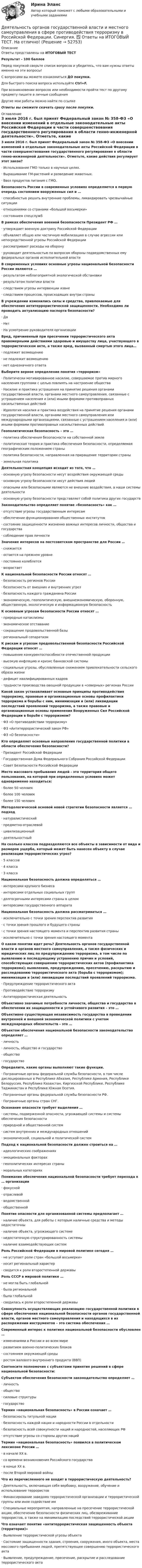      
            Описание
            Ответы представлены на ИТОГОВЫЙ ТЕСТ Результат - 100 балловПеред покупкой сверьте список вопросов и убедитесь, что вам нужны ответы именно на эти вопросы!С вопросами вы можете ознакомиться ДО покупки.Для быстрого поиска вопроса используйте Ctrl+F.При возникновении вопросов или необходимости пройти тест по другому предмету пишите в личные сообщения Другие мои работы можно найти по ссылке Ответы вы сможете скачать сразу после покупки.  
            Оглавление
            3 июля 2016 г. был принят Федеральный закон № 358-ФЗ «О внесении изменений в отдельные законодательные акты Российской Федерации в части совершенствования государственного регулирования в области генно-инженерной деятельности». Отметьте, какие действия регулирует этот закон?·      Использование ГМО только в научных целях.·      Выращивание ГМ-растений и разведение животных.·      Ввоз продуктов питания с ГМО. Безопасность России в современных условиях определяется в первую очередь состоянием вооруженных сил и …·      способностью решать внутренние проблемы, ликвидировать чрезвычайные ситуации·      отношениями со странами «большой восьмерки»·      состоянием спецслужб В рамках обеспечения военной безопасности Президент РФ …·      утверждает военную доктрину Российской Федерации·      объявляет общую или частичную мобилизацию в случае агрессии или непосредственной угрозы Российской Федерации·      рассматривает расходы на оборону·      руководит деятельностью по вопросам обороны подведомственных ему федеральных органов исполнительной власти В современных условиях основные угрозы национальной безопасности России являются …·      результатом неблагоприятной экологической обстановки·      результатом политики власти·      следствием угрозы интервенции извне·      следствием процессов, происходящих внутри страны В учреждении изменились силы и средства, привлекаемые для обеспечения антитеррористической защищенности. Необходимо ли проводить актуализацию паспорта безопасности?·      Да·      Нет·      На усмотрение руководителя организации Вред, причиненный при пресечении террористического акта правомерными действиями здоровью и имуществу лица, участвующего в террористическом акте, а также вред, вызванный смертью этого лица…·      подлежит возмещению·      не подлежит возмещению·      нет однозначного ответа Выберите верное определение понятия «терроризм»·      Политически мотивированное насилие, совершаемое против мирного населения группами с целью повлиять на настроение общества·      Насилие и практика устрашения на принятие решения органами государственной власти, органами местного самоуправления, связанные с устрашением населения и (или) иными формами противоправных насильственных действий·      Идеология насилия и практика воздействия на принятие решения органами государственной власти, органами местного самоуправления или международными организациями, связанные с устрашением населения и (или) иными формами противоправных насильственных действий Геополитическая безопасность – это …·      политика обеспечения безопасности на собственной земле·      политическая теория и практика обеспечения безопасности, определяемая географическим положением страны·      политика безопасности, направленная на приращение территории страны·      земельная политика Деятельностная концепция исходит из того, что …·      основную угрозу безопасности несут воздействия окружающей среды·      основную угрозу безопасности несут действия людей·      опасными или безопасными являются не внешние воздействия, а наши системы деятельности·      основную угрозу безопасности представляет собой политика других государств Законодательство определяет понятие «безопасность» как …·      отсутствие угрозы государственным интересам·      обеспечение функционирования общественных институтов·      состояние защищенности жизненно важных интересов личности, общества и государства·      соблюдение прав личности Значение интересов на постсоветском пространстве для России …·      снижается·      остается на прежнем уровне·      постоянно колеблется·      возрастает К национальной безопасности России относят …·      безопасность регионов России·      безопасность от внешних и внутренних угроз·      безопасность каждого гражданина России·      экономическую, геополитическую, внешнеэкономическую, оборонную, общественную, экологическую и информационную безопасность К основным угрозам безопасности России относят …·      природные катаклизмы·      экономическое отставание·      сокращение продовольственной базы·      региональный сепаратизм К рискам и угрозам продовольственной безопасности Российской Федерации относят …·      повышение конкурентоспособности отечественной продукции·      высокую инфляцию и кризис банковской системы·      социальные угрозы, обусловленные снижением привлекательности сельского образа жизни·      дефицит квалифицированных кадров·      трудности производства овощной продукции в «северных» регионах России Какой закон устанавливает основные принципы противодействия терроризму, правовые и организационные основы профилактики терроризма и борьбы с ним, минимизации и (или) ликвидации последствий проявлений терроризма, а также правовые и организационные основы применения Вооруженных Сил Российской Федерации в борьбе с терроризмом?·      ФЗ «О противодействии терроризму»·      ФЗ «Антитеррористический закон РФ»·      ФЗ «О безопасности» Кто определяет основные направления государственной политики в области обеспечения безопасности?·      Президент Российской Федерации·      Государственная Дума Федерального Собрания Российской Федерации·      Совет Безопасности Российской Федерации Место массового пребывания людей - это территория общего пользования, на которой при определенных условиях может одновременно находиться:·      более 50 человек·      более 100 человек·      более 150 человек Методологической основой новой стратегии безопасности является … подход·      натуралистический·      предметно-отраслевой·      цивилизационный·      деятельностный На сколько классов подразделяются все объекты в зависимости от вида и размеров ущерба, который может быть нанесен объекту в случае реализации террористических угроз?·      5 классов·      4 класса·      3 класса Национальная безопасность должна определяться …·      интересами крупного бизнеса·      интересами отдельных социальных групп·      долгосрочными интересами страны в целом·      интересами государственного аппарата Национальная безопасность должна рассматриваться …·      исключительно с точки зрения перспектив развития·      с точки зрения прошлого и будущего страны·      с точки зрения настоящего момента и перспектив развития страны·      исключительно с точки зрения настоящего момента О каком понятии идет речь? Деятельность органов государственной власти и органов местного самоуправления, а также физических и юридических лиц по предупреждению терроризма, в том числе по выявлению и последующему устранению причин и условий, способствующих совершению террористических актов (профилактика терроризма); выявлению, предупреждению, пресечению, раскрытию и расследованию террористического акта (борьба с терроризмом); минимизации и (или) ликвидации последствий проявлений терроризма.·      Предупреждение террористического акта·      Противодействие терроризму·      Антитеррористическая деятельность Объективно значимые потребности личности, общества и государства в обеспечении их защищенности и устойчивого развития – это … Объективно существующая независимость государства в проведении внутренней и внешней экономической политики с учетом международных обязательств – это … Объектом обеспечения национальной безопасности законодательство определяет …·      личность·      личность, общество и государство·      общество·      государство Определите, какие органы выполняют такие функции.·      Пограничные органы федеральной службы безопасности, в том числе дислоцированных в Республике Абхазия, Республике Армения, Республике Белоруссия, Республике Казахстан, Киргизской Республике, Республике Таджикистан и Республике Южная Осетия.·      Пограничные органы федеральной службы безопасности РФ.·      Пограничные органы стран СНГ. Осознание опасности требует выделения …·      системы, подверженной опасности, угрожающей системы и системы обеспечения безопасности·      природной и общественной систем·      систем внутренних и международных отношений·      экономической, социальной и политической систем Подход к национальной безопасности должен строиться на …·      идеологических соображениях·      эмоциональных факторах·      геополитических интересах страны·      моральных категориях Понимание обеспечения национальной безопасности требует перехода к … организации·      фокусной·      отраслевой·      ведомственной·      общественной Понятие опасности для организованной системы предполагает …·      наличие объекта, для работы с которым наличные средства и методы недостаточны·      наличие объекта, угрожающего системе·      недостаточную структурированность системы·      наличие взаимодействующих систем Роль Российской Федерации в мировой политике сегодня …·      не уступает роли стран «большой восьмерки»·      носит региональный характер·      сводится к роли второстепенной державы Роль СССР в мировой политике …·      не могла быть глобальной·      была региональной·      была глобальной·      сводилась к роли второстепенной державы Совокупность осуществляющих реализацию государственной политики в сфере обеспечения национальной безопасности органов государственной власти, органов местного самоуправления и находящихся в их распоряжении инструментов – это система обеспечения …Современный интерес к политике национальной безопасности обусловлен …·      изменениями в России и во всем мире·      развитием военно-политических блоков·      состоянием окружающей среды·      ростом валового внутреннего продукта (ВВП) Соотнесите полномочия с субъектами принятия решений в сфере национальной безопасности:Субъектом обеспечения безопасности законодательство определяет …·      личность·      общество·      силовые структуры·      государство Термин «национальная безопасность» в России означает …·      безопасность титульной нации·      безопасность каждой нации и народности России в отдельности·      безопасность всей совокупности наций и народностей, населяющих РФ·      отсутствие угрозы со стороны других наций Термин «национальная безопасность» появился в политическом лексиконе России …·      в начале ХХ в.·      со времени возникновения Российского государства·      в конце ХХ в.·      после Второй мировой войны Что из перечисленного не входит в террористическую деятельность?·      Деятельность, включающая себя вербовку, вооружение, обучение и использование террористов·      Финансирование заведомо террористической организации и террористической группы или иное содействие им·      Специальные мероприятия, направленные на пресечение террористической акции, обеспечение безопасности физических лиц, обезвреживание террористов, а также на минимизацию последствий террористической акции Что означает понятие «антитеррористическая защищенность объекта (территории)»·      Выявление террористической угрозы объекта·      Состояние защищенности здания, строения, сооружения, иного объекта, места массового пребывания людей, препятствующее совершению террористического акта·      Выявление, предупреждение, пресечение, раскрытие и расследование террористического акта  
            
            
            Деятельность органов государственной власти и местного самоуправления в сфере противодействия терроризму в Российской Федерации Синергия МТИ МОСАП Ответы на итоговый тестДеятельность органов государственной власти и местного самоуправления в сфере противодействия терроризму в Российской Федерации. Синергия. ✅ Ответы на ИТОГОВЫЙ ТЕСТ. На отлично!Деятельность органов государственной власти и местного самоуправления в сфере противодействия терроризму в Российской Федерации тест Синергия (все ответы✅100 баллов) Итоговая аттестацияДеятельность органов государственной власти и местного самоуправления в сфере противодействия терроризму в Российской Федерации (тест с ответами Синергия/МОИ/ МТИ /МОСАП)Деятельность подведомственных научных организаций РослесхозаДеятельность по обновлению, восстановлению и перестройке структуры базы данных с целью обеспечения ее целостности, сохранности и эффективности использования называется Деятельность по организации и управлению усвоением содержания образования – это … Деятельность государства по практической реализации законов общественного развития, организации общественных отношений с целью обеспечения государственных интересов и государственной политики - это государственное ...Деятельность Ивана III и её роль истории российского государстваДеятельность института спорта обусловлена …Деятельность менеджера по реализации планов предприятияДеятельность, направленная непосредственно на получение, потребление и распоряжение товарами, включая процессы принятия решений, которые предшествуют этим действиям и следуют за ними, – это …Деятельность организации, связанная с наймом сотрудников, их обучением, удержанием, мотивацией, выплатами вознаграждений и развитием, - это ... персоналомДеятельность органов государственной власти и местного самоуправления в сфере (ответы на тест Синергия / МТИ / МОИ / МосАП)