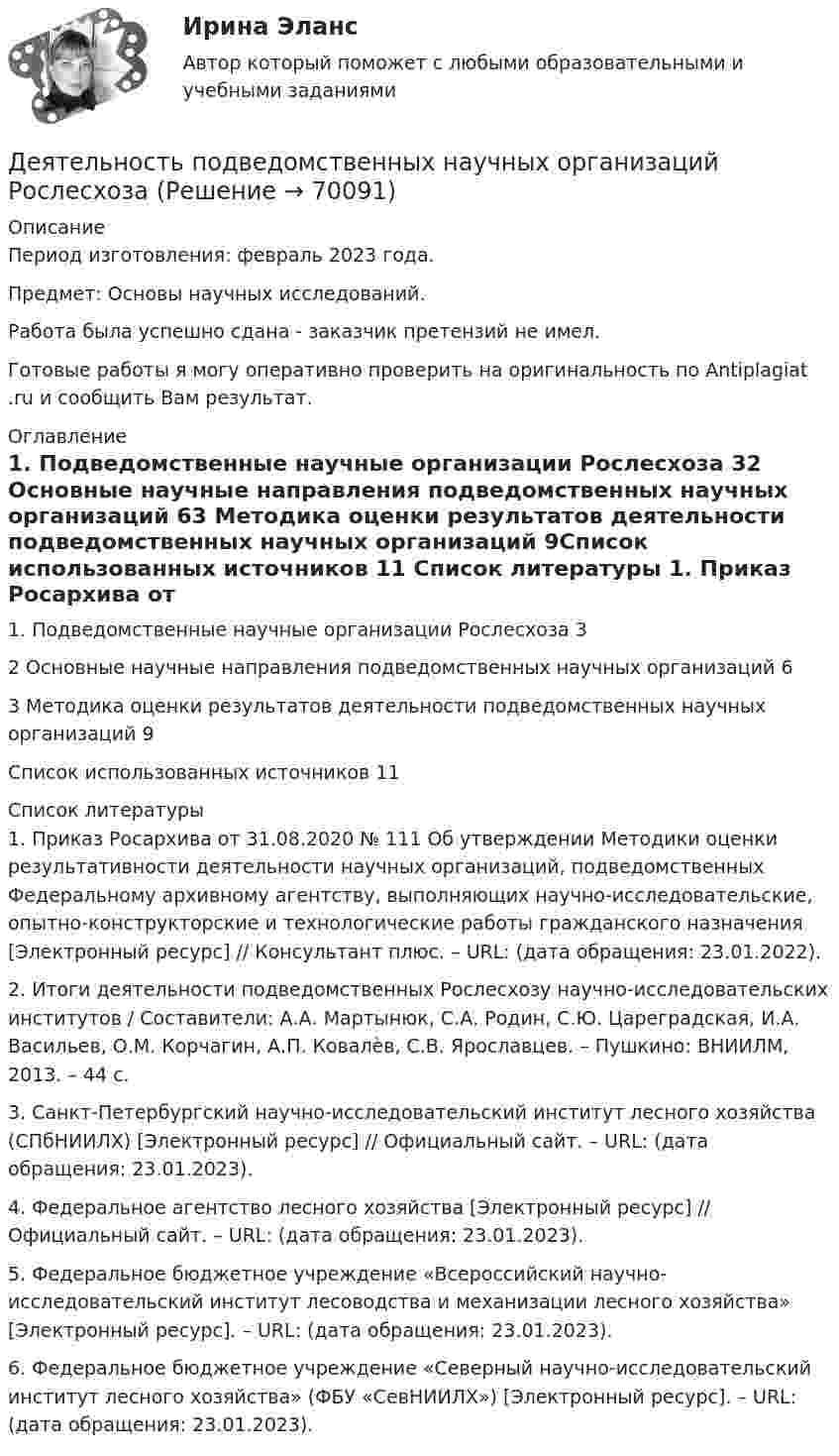      
            Описание
            Период изготовления:  февраль 2023 года.Предмет: Основы научных исследований. Работа была успешно сдана - заказчик претензий не имел. Готовые работы я могу оперативно проверить на оригинальность по Antiplagiat .ru и сообщить Вам результат. 
            Оглавление
            1.	Подведомственные научные организации Рослесхоза	32 Основные научные направления подведомственных научных организаций	63 Методика оценки результатов деятельности подведомственных научных организаций	9Список использованных источников	11 
            Список литературы
            1.	Приказ Росархива от 31.08.2020 № 111 Об утверждении Методики оценки результативности деятельности научных организаций, подведомственных Федеральному архивному агентству, выполняющих научно-исследовательские, опытно-конструкторские и технологические работы гражданского назначения [Электронный ресурс] // Консультант плюс. – URL:  (дата обращения: 23.01.2022).2.	Итоги деятельности подведомственных Рослесхозу научно-исследовательских институтов / Составители: А.А. Мартынюк, С.А. Родин, С.Ю. Цареградская, И.А. Васильев, О.М. Корчагин, А.П. Ковалѐв, С.В. Ярославцев. – Пушкино: ВНИИЛМ, 2013. – 44 с.3.	Санкт-Петербургский научно-исследовательский институт лесного хозяйства (СПбНИИЛХ) [Электронный ресурс] // Официальный сайт. – URL:  (дата обращения: 23.01.2023).4.	Федеральное агентство лесного хозяйства [Электронный ресурс] // Официальный сайт. – URL:  (дата обращения: 23.01.2023).5.	Федеральное бюджетное учреждение «Всероссийский научно-исследовательский институт лесоводства и механизации лесного хозяйства» [Электронный ресурс]. – URL:  (дата обращения: 23.01.2023).6.	Федеральное бюджетное учреждение «Северный научно-исследовательский институт лесного хозяйства» (ФБУ «СевНИИЛХ») [Электронный ресурс]. – URL:  (дата обращения: 23.01.2023). 
            
            
            Деятельность органов государственной власти и местного самоуправления в сфере противодействия терроризму в Российской Федерации (тест с ответами Синергия/МОИ/ МТИ /МОСАП)Деятельность подведомственных научных организаций РослесхозаДеятельность по обновлению, восстановлению и перестройке структуры базы данных с целью обеспечения ее целостности, сохранности и эффективности использования называется Деятельность по организации и управлению усвоением содержания образования – это … Деятельность по оценке результативности работы органов государственной власти по реализации государственной политики в подответственной им сфере деятельности представляет собой ... подход к определению эффективности бюджетных средствДеятельность прокурора в судебных стадиях уголовного процесса - 2 вариантдеятельность прокурора в судебных стадиях уголовного процесса - 2 задачиДеятельность менеджера по реализации планов предприятияДеятельность, направленная непосредственно на получение, потребление и распоряжение товарами, включая процессы принятия решений, которые предшествуют этим действиям и следуют за ними, – это …Деятельность организации, связанная с наймом сотрудников, их обучением, удержанием, мотивацией, выплатами вознаграждений и развитием, - это ... персоналомДеятельность органов государственной власти и местного самоуправления в сфере (ответы на тест Синергия / МТИ / МОИ / МосАП)💯 Деятельность органов государственной власти и местного самоуправления в сфере противодействия терроризму в Российской Федерации (правильные ответы на тест Синергия / МОИ / МТИ / МосАП)Деятельность органов государственной власти и местного самоуправления в сфере противодействия терроризму в Российской Федерации Синергия МТИ МОСАП Ответы на итоговый тестДеятельность органов государственной власти и местного самоуправления в сфере противодействия терроризму в Российской Федерации. Синергия. ✅ Ответы на ИТОГОВЫЙ ТЕСТ. На отлично!