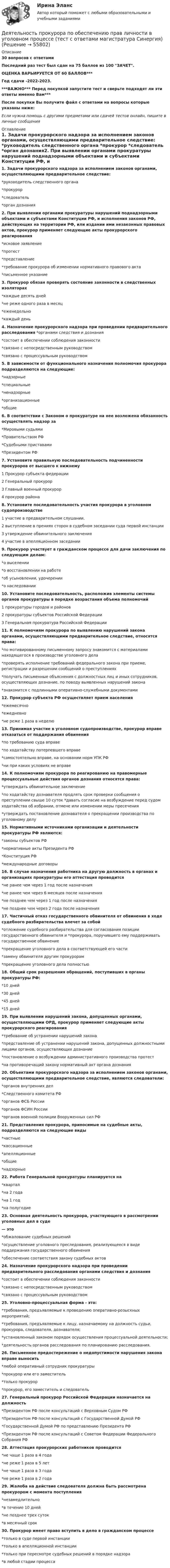     
            Описание
            30 вопросов с ответамиПоследний раз тест был сдан на 75 баллов из 100 ЗАЧЕТ.ОЦЕНКА ВАРЬИРУЕТСЯ ОТ 60 БАЛЛОВ***Год сдачи -2022-2023.***ВАЖНО*** Перед покупкой запустите тест и сверьте подходят ли эти ответы именно Вам***После покупки Вы получите файл с ответами на вопросы которые указаны ниже:Если нужна помощь с другими предметами или сдачей тестов онлайн, пишите в личные сообщения  
            Оглавление
            1. Задачи прокурорского надзора за исполнением законов органами, осуществляющими предварительное следствие:     *руководитель следственного органа *прокурор *следователь *орган дознания2. При выявлении органами прокуратуры нарушений поднадзорными объектами и субъектами Конституции РФ, и исполнения законов РФ, действующих на территории РФ, или издании ими незаконных правовых актов, прокурор применяет следующие акты прокурорского реагирования  *исковое заявление *протест *представление *требование прокурора об изменении нормативного правового акта *письменное указание3. Прокурор обязан проверять состояние законности в следственных изоляторах  *каждые десять дней *не реже одного раза в месяц *еженедельно *каждый день4. Назначение прокурорского надзора при проведении предварительного расследования *органами следствия и дознания  *состоит в обеспечении соблюдения законности *связано с непосредственным руководством *связано с процессуальным руководством5. В зависимости от функционального назначения полномочия прокурора подразделяются на следующие:*надзорные *специальные *ненадзорные *организационные *общие 6. В соответствии с Законом о прокуратуре на нее возложена обязанность осуществлять надзор за*Мировыми судьями *Правительством РФ *Судебными приставами *Президентом РФ7. Установите правильную последовательность подчиненности прокуроров от высшего к нижнему 1 Прокурор субъекта федерации 2 Генеральный прокурор 3 Главный военный прокурор 4 прокурор района8. Установите последовательность участия прокурора в уголовном судопроизводстве1 участие в предварительном слушании.2 выступление в прениях сторон в судебном заседании суда первой инстанции3 утверждение обвинительного заключения4 участие в апелляционном заседании9. Прокурор участвует в гражданском процессе для дачи заключения по следующим делам:*о выселении*о восстановлении на работе *об усыновлении, удочерении *о наследовании 10. Установите последовательность, расположив элементы системы органов прокуратуры в порядке возрастания объема полномочий1 прокуратуры городов и районов2 прокуратуры субъектов Российской Федерации 3 Генеральная прокуратура Российской Федерации11. К полномочиям прокурора по выявлению нарушений закона органами, осуществляющими предварительное следствие, относятся права:  *по мотивированному письменному запросу знакомится с материалами находящегося в производстве уголовного дела *проверять исполнение требований федерального закона при приеме, регистрации и разрешении сообщений о преступлениях *получать письменные объяснения с должностных лиц и иных сотрудников, осуществляющих дознание, по поводу выявленных нарушений закона *знакомится с подлинными оперативно-служебными документами12. Прокурор субъекта РФ осуществляет прием населения *ежемесячно *ежедневно *не реже 1 раза в неделю 13. Принимая участие в уголовном судопроизводстве, прокурор вправе отказаться от поддержания обвинения*по требованию суда вправе*по ходатайству потерпевшего вправе *самостоятельно вправе, на основании норм УПК РФ *ни при каких условиях не вправе14. К полномочиям прокурора по реагированию на правомерные процессуальные действия органов дознания относятся права:  *утверждать обвинительное заключение *по ходатайству дознавателя продлять срок проверки сообщения о преступлении свыше 10 суток *давать согласие на возбуждение перед судом ходатайства об избрании, отмене или изменении меры пресечения *утверждать постановление дознавателя о прекращении производства по уголовному делу15. Нормативными источниками организации и деятельности прокуратуры РФ являются:  *законы субъектов РФ *нормативные акты Президента РФ *Конституция РФ *международные договоры16. В случае назначения работника на другую должность в органах и организациях прокуратуры его аттестация проводится*не ранее чем через 1 год после назначения*не ранее чем через 6 месяцев после назначения *не позднее чем через 1 год после назначения *не позднее чем через 2 года после назначения 17. Частичный отказ государственного обвинителя от обвинения в ходе судебного разбирательства влечет за собой  *отложение судебного разбирательства для согласования позиции государственного обвинителя и *прокурора, поручившего ему поддерживать государственное обвинение *прекращение уголовного дела в соответствующей его части *замену обвинителя другим прокурорам *прекращение уголовного дела полностью18. Общий срок разрешения обращений, поступивших в органы прокуратуры РФ: *10 дней *30 дней *45 дней *15 дней19. При выявлении нарушений закона, допущенных органами, осуществляющими ОРД, прокурор применяет следующие акты прокурорского реагирования*требование об устранении нарушений закона*представление об устранении нарушений закона, допущенных должностными лицами органов, осуществляющих дознание*постановление о возбуждении административного производства протест *на противоречащий закону нормативный акт органа дознания 20. Объектами прокурорского надзора за исполнением законов органами, осуществляющими предварительное следствие, являются следователи:  *органов внутренних дел *Следственного комитета РФ *органов ФСБ России *органов ФСИН России *органов военной полиции Вооруженных сил РФ21. Представления прокурора, приносимые на судебные акты, подразделяются на следующие виды *частные *кассационные *апелляционные *общие *надзорные 22. Работа Генеральной прокуратуры планируется на *квартал*на 2 года*на 1 год*на полугодие23. Основная деятельность прокурора, участвующего в рассмотрении уголовных дел в суде— это*обжалование судебных решений*осуществление уголовного преследования, реализующееся в виде поддержания государственного обвинения*обеспечение соответствия закону судебных актов24. Назначение прокурорского надзора при проведении предварительного расследования органами следствия и дознания*состоит в обеспечении соблюдения законности *связано с непосредственным руководством *связано с процессуальным руководством25. Уголовно-процессуальная форма - это:*требования, предъявляемые к проведению оперативно-розыскных мероприятий; *требования, предъявляемые к лицу, назначаемому на должность судьи, прокурора, следователя, дознавателя;*установленный законом порядок осуществления процессуальной деятельности; *деятельность органов расследования по планированию расследования. 26. Письменное предостережение о недопустимости нарушения закона вправе выносить *любой оперативный сотрудник прокуратуры*прокурор или его заместитель*только прокурор*прокурор, его заместитель и следователь27. Генеральный прокурор Российской Федерации назначается на должность *Президентом РФ после консультаций с Верховным Судом РФ*Президентом РФ после консультаций с Государственной Думой РФ *Государственной Думой РФ по представлению Президента РФ*Президентом РФ после консультаций с Советом Федерации Федерального Собрания РФ28. Аттестация прокурорских работников проводится *не чаще 1 раза в 4 года*не реже 1 раза в 5 лет *не чаще 1 раза в 3 года *не реже 1 раза в 2 года29. Жалоба на действие следователя должна быть рассмотрена прокурором с момента поступления*незамедлительно*в течение 10 дней*не позднее трех суток *в месячный срок30. Прокурор имеет право вступить в дело в гражданском процессе  *только в суде первой инстанции *только в апелляционной инстанции *только при пересмотре судебных решений в порядке надзора *в любой стадии процесса  
            
            
            деятельность прокурора в судебных стадиях уголовного процесса - 2 задачиДеятельность прокурора по обеспечению прав личности в уголовном процессе (тест с ответами магистратура Синергия)Деятельность соответствующих органов государственного управления,  направленная на демонополизацию экономики и на регулирование деятельности  монополий, – это … политикаДеятельность социальных служб и общественных организаций по оказанию женщинам и детям социально-экономической , правовой и психологической помощиДеятельность субъектов малого и среднего предпринимательстваДеятельность Уполномоченного по правам человека в Российской Федерации Деятельность участников стратегического планирования по комплексной оценке хода и итогов реализации документов планирования, а также по оценке взаимодействия участников планирования в части соблюдения принципов и реализации ими полномочий представляеДеятельность органов государственной власти и местного самоуправления в сфере противодействия терроризму в Российской Федерации. Синергия. ✅ Ответы на ИТОГОВЫЙ ТЕСТ. На отлично!Деятельность органов государственной власти и местного самоуправления в сфере противодействия терроризму в Российской Федерации тест Синергия (все ответы✅100 баллов) Итоговая аттестацияДеятельность органов государственной власти и местного самоуправления в сфере противодействия терроризму в Российской Федерации (тест с ответами Синергия/МОИ/ МТИ /МОСАП)Деятельность подведомственных научных организаций РослесхозаДеятельность по обновлению, восстановлению и перестройке структуры базы данных с целью обеспечения ее целостности, сохранности и эффективности использования называется Деятельность по организации и управлению усвоением содержания образования – это … Деятельность по оценке результативности работы органов государственной власти по реализации государственной политики в подответственной им сфере деятельности представляет собой ... подход к определению эффективности бюджетных средств