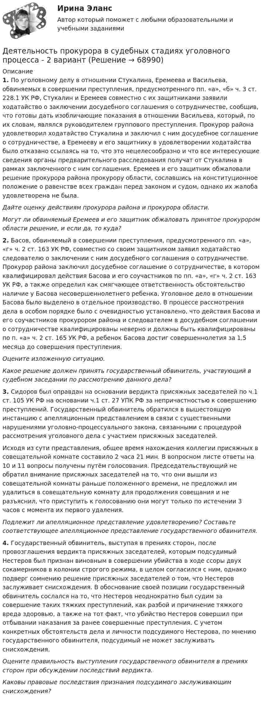     
            Описание
             1.      По уголовному делу в отношении Стукалина, Еремеева и Васильева, обвиняемых в совершении преступления, предусмотренного пп. «а», «б» ч. 3 ст. 228.1 УК РФ, Стукалин и Еремеев совместно с их защитниками заявили ходатайство о заключении досудебного соглашения о сотрудничестве, сообщив, что готовы дать изобличающие показания в отношении Васильева, который, по их словам, являлся руководителем группового преступления. Прокурор района удовлетворил ходатайство Стукалина и заключил с ним досудебное соглашение о сотрудничестве, а Еремееву и его защитнику в удовлетворении ходатайства было отказано ссылаясь на то, что это нецелесообразно и что все интересующие сведения органы предварительного расследования получат от Стукалина в рамках заключенного с ним соглашения. Еремеев и его защитник обжаловали решение прокурора района прокурору области, сославшись на конституционное положение о равенстве всех граждан перед законом и судом, однако их жалоба удовлетворена не была.  Дайте оценку действиям прокурора района и прокурора области. Могут ли обвиняемый Еремеев и его защитник обжаловать принятое прокурором области решение, и если да, то куда? 2.      Басов, обвиняемый в совершении преступления, предусмотренного пп. «а», «г» ч. 2 ст. 163 УК РФ, совместно со своим защитником заявил ходатайство следователю о заключении с ним досудебного соглашения о сотрудничестве. Прокурор района заключил досудебное соглашение о сотрудничестве, в котором квалифицировал действия Басова и его соучастников по пп. «а», «г» ч. 2 ст. 163 УК РФ, а также определил как смягчающее ответственность обстоятельство наличие у Басова несовершеннолетнего ребенка. Уголовное дело в отношении Басова было выделено в отдельное производство. В процессе рассмотрения дела в особом порядке было с очевидностью установлено, что действия Басова и его соучастников прокурором района и следователем в досудебном соглашении о сотрудничестве квалифицированы неверно и должны быть квалифицированы по п. «а» ч. 2 ст. 165 УК РФ, а ребенок Басова достиг совершеннолетия за 1,5 месяца до совершения преступления.  Оцените изложенную ситуацию.  Какое решение должен принять государственный обвинитель, участвующий в судебном заседании по рассмотрению данного дела? 3.     Сидоров был оправдан на основании вердикта присяжных заседателей по ч.1 ст. 105 УК РФ на основании  ч.1 ст. 27 УПК РФ за непричастностью к совершению преступлений. Государственный обвинитель обратился в вышестоящую инстанцию с апелляционным представлением в связи с существенными нарушениями уголовно-процессуального закона, связанными с процедурой рассмотрения уголовного дела с участием присяжных заседателей.	Исходя из сути представления, общее время нахождения коллегии присяжных в совещательной комнате составило 2 часа 21 мин. В вопросном листе ответы на 10 и 11 вопросы получены путём голосования. Председательствующий не обратил внимание присяжных заседателей на то, что они вышли из совещательной комнаты раньше положенного времени, не предложил им удалиться в совещательную комнату для продолжения совещания и не разъяснил, что приступить к голосованию они могут только по истечении 3 часов с момента их первого удаления. Подлежит ли апелляционное представление удовлетворению? Составьте соответствующее апелляционное представление государственного обвинителя. 4.     Государственный обвинитель, выступая в прениях сторон, после провозглашения вердикта присяжных заседателей, которым подсудимый Нестеров был признан виновным в совершении убийства в ходе ссоры двух сокамерников в колонии строгого режима, в целом согласился с ним, однако подверг сомнению решение присяжных заседателей о том, что Нестеров заслуживает снисхождения. В обоснование своей позиции государственный обвинитель сослался на то, что Нестеров неоднократно был судим за совершение таких тяжких преступлений, как разбой и причинение тяжкого вреда здоровью, а также на тот факт, что убийство Нестеров совершил при отбывании наказания за ранее совершенные преступления. С учетом конкретных обстоятельств дела и личности подсудимого Нестерова, по мнению государственного обвинителя, подсудимый не может заслуживать снисхождения.  Оцените правильность выступления государственного обвинителя в прениях сторон при обсуждении последствий вердикта. Каковы правовые последствия признания подсудимого заслуживающим снисхождения?   
            
            
            Деятельность по оценке результативности работы органов государственной власти по реализации государственной политики в подответственной им сфере деятельности представляет собой ... подход к определению эффективности бюджетных средствДеятельность прокурора в судебных стадиях уголовного процесса - 2 вариантдеятельность прокурора в судебных стадиях уголовного процесса - 2 задачиДеятельность прокурора по обеспечению прав личности в уголовном процессе (тест с ответами магистратура Синергия)Деятельность соответствующих органов государственного управления,  направленная на демонополизацию экономики и на регулирование деятельности  монополий, – это … политикаДеятельность социальных служб и общественных организаций по оказанию женщинам и детям социально-экономической , правовой и психологической помощиДеятельность субъектов малого и среднего предпринимательства💯 Деятельность органов государственной власти и местного самоуправления в сфере противодействия терроризму в Российской Федерации (правильные ответы на тест Синергия / МОИ / МТИ / МосАП)Деятельность органов государственной власти и местного самоуправления в сфере противодействия терроризму в Российской Федерации Синергия МТИ МОСАП Ответы на итоговый тестДеятельность органов государственной власти и местного самоуправления в сфере противодействия терроризму в Российской Федерации. Синергия. ✅ Ответы на ИТОГОВЫЙ ТЕСТ. На отлично!Деятельность органов государственной власти и местного самоуправления в сфере противодействия терроризму в Российской Федерации тест Синергия (все ответы✅100 баллов) Итоговая аттестацияДеятельность органов государственной власти и местного самоуправления в сфере противодействия терроризму в Российской Федерации (тест с ответами Синергия/МОИ/ МТИ /МОСАП)Деятельность подведомственных научных организаций РослесхозаДеятельность по обновлению, восстановлению и перестройке структуры базы данных с целью обеспечения ее целостности, сохранности и эффективности использования называется 