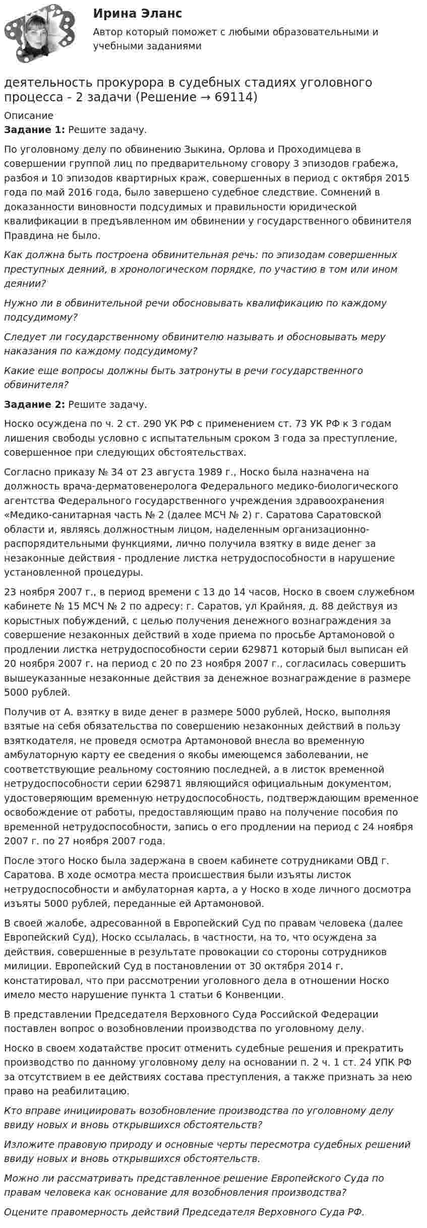    
            Описание
            Задание 1: Решите задачу. 	По уголовному делу по обвинению Зыкина, Орлова и Проходимцева в совершении группой лиц по предварительному сговору 3 эпизодов грабежа, разбоя и 10 эпизодов квартирных краж, совершенных в период с октября 2015 года по май 2016 года, было завершено судебное следствие. Сомнений в доказанности виновности подсудимых и правильности юридической квалификации в предъявленном им обвинении у государственного обвинителя Правдина не было. Как должна быть построена обвинительная речь: по эпизодам совершенных преступных деяний, в хронологическом порядке, по участию в том или ином деянии? Нужно ли в обвинительной речи обосновывать квалификацию по каждому подсудимому? Следует ли государственному обвинителю называть и обосновывать меру наказания по каждому подсудимому? Какие еще вопросы должны быть затронуты в речи государственного обвинителя? Задание 2: Решите задачу. 	Носко осуждена по ч. 2 ст. 290 УК РФ с применением ст. 73 УК РФ к 3 годам лишения свободы условно с испытательным сроком 3 года за преступление, совершенное при следующих обстоятельствах.	Согласно приказу № 34 от 23 августа 1989 г., Носко была назначена на должность врача-дерматовенеролога Федерального медико-биологического агентства Федерального государственного учреждения здравоохранения «Медико-санитарная часть № 2 (далее МСЧ № 2) г. Саратова Саратовской области и, являясь должностным лицом, наделенным организационно-распорядительными функциями, лично получила взятку в виде денег за незаконные действия - продление листка нетрудоспособности в нарушение установленной процедуры.	23 ноября 2007 г., в период времени с 13 до 14 часов, Носко в своем служебном кабинете № 15 МСЧ № 2 по адресу: г. Саратов, ул Крайняя, д. 88 действуя из корыстных побуждений, с целью получения денежного вознаграждения за совершение незаконных действий в ходе приема по просьбе Артамоновой о продлении листка нетрудоспособности серии 629871 который был выписан ей 20 ноября 2007 г. на период с 20 по 23 ноября 2007 г., согласилась совершить вышеуказанные незаконные действия за денежное вознаграждение в размере 5000 рублей.	Получив от А. взятку в виде денег в размере 5000 рублей, Носко, выполняя взятые на себя обязательства по совершению незаконных действий в пользу взяткодателя, не проведя осмотра Артамоновой внесла во временную амбулаторную карту ее сведения о якобы имеющемся заболевании, не соответствующие реальному состоянию последней, а в листок временной нетрудоспособности серии 629871 являющийся официальным документом, удостоверяющим временную нетрудоспособность, подтверждающим временное освобождение от работы, предоставляющим право на получение пособия по временной нетрудоспособности, запись о его продлении на период с 24 ноября 2007 г. по 27 ноября 2007 года.	После этого Носко была задержана в своем кабинете сотрудниками ОВД г. Саратова. В ходе осмотра места происшествия были изъяты листок нетрудоспособности и амбулаторная карта, а у Носко в ходе личного досмотра изъяты 5000 рублей, переданные ей Артамоновой.	В своей жалобе, адресованной в Европейский Суд по правам человека (далее Европейский Суд), Носко ссылалась, в частности, на то, что осуждена за действия, совершенные в результате провокации со стороны сотрудников милиции. Европейский Суд в постановлении от 30 октября 2014 г. констатировал, что при рассмотрении уголовного дела в отношении Носко имело место нарушение пункта 1 статьи 6 Конвенции.	В представлении Председателя Верховного Суда Российской Федерации поставлен вопрос о возобновлении производства по уголовному делу.	Носко в своем ходатайстве просит отменить судебные решения и прекратить производство по данному уголовному делу на основании п. 2 ч. 1 ст. 24 УПК РФ за отсутствием в ее действиях состава преступления, а также признать за нею право на реабилитацию. Кто вправе инициировать возобновление производства по уголовному делу ввиду новых и вновь открывшихся обстоятельств? Изложите правовую природу и основные черты пересмотра судебных решений ввиду новых и вновь открывшихся обстоятельств.  Можно ли рассматривать представленное решение Европейского Суда по правам человека как основание для возобновления производства? Оцените правомерность действий Председателя Верховного Суда РФ.    
            
            
            Деятельность прокурора в судебных стадиях уголовного процесса - 2 вариантдеятельность прокурора в судебных стадиях уголовного процесса - 2 задачиДеятельность прокурора по обеспечению прав личности в уголовном процессе (тест с ответами магистратура Синергия)Деятельность соответствующих органов государственного управления,  направленная на демонополизацию экономики и на регулирование деятельности  монополий, – это … политикаДеятельность социальных служб и общественных организаций по оказанию женщинам и детям социально-экономической , правовой и психологической помощиДеятельность субъектов малого и среднего предпринимательстваДеятельность Уполномоченного по правам человека в Российской Федерации Деятельность органов государственной власти и местного самоуправления в сфере противодействия терроризму в Российской Федерации Синергия МТИ МОСАП Ответы на итоговый тестДеятельность органов государственной власти и местного самоуправления в сфере противодействия терроризму в Российской Федерации. Синергия. ✅ Ответы на ИТОГОВЫЙ ТЕСТ. На отлично!Деятельность органов государственной власти и местного самоуправления в сфере противодействия терроризму в Российской Федерации тест Синергия (все ответы✅100 баллов) Итоговая аттестацияДеятельность органов государственной власти и местного самоуправления в сфере противодействия терроризму в Российской Федерации (тест с ответами Синергия/МОИ/ МТИ /МОСАП)Деятельность подведомственных научных организаций РослесхозаДеятельность по обновлению, восстановлению и перестройке структуры базы данных с целью обеспечения ее целостности, сохранности и эффективности использования называется Деятельность по организации и управлению усвоением содержания образования – это … 