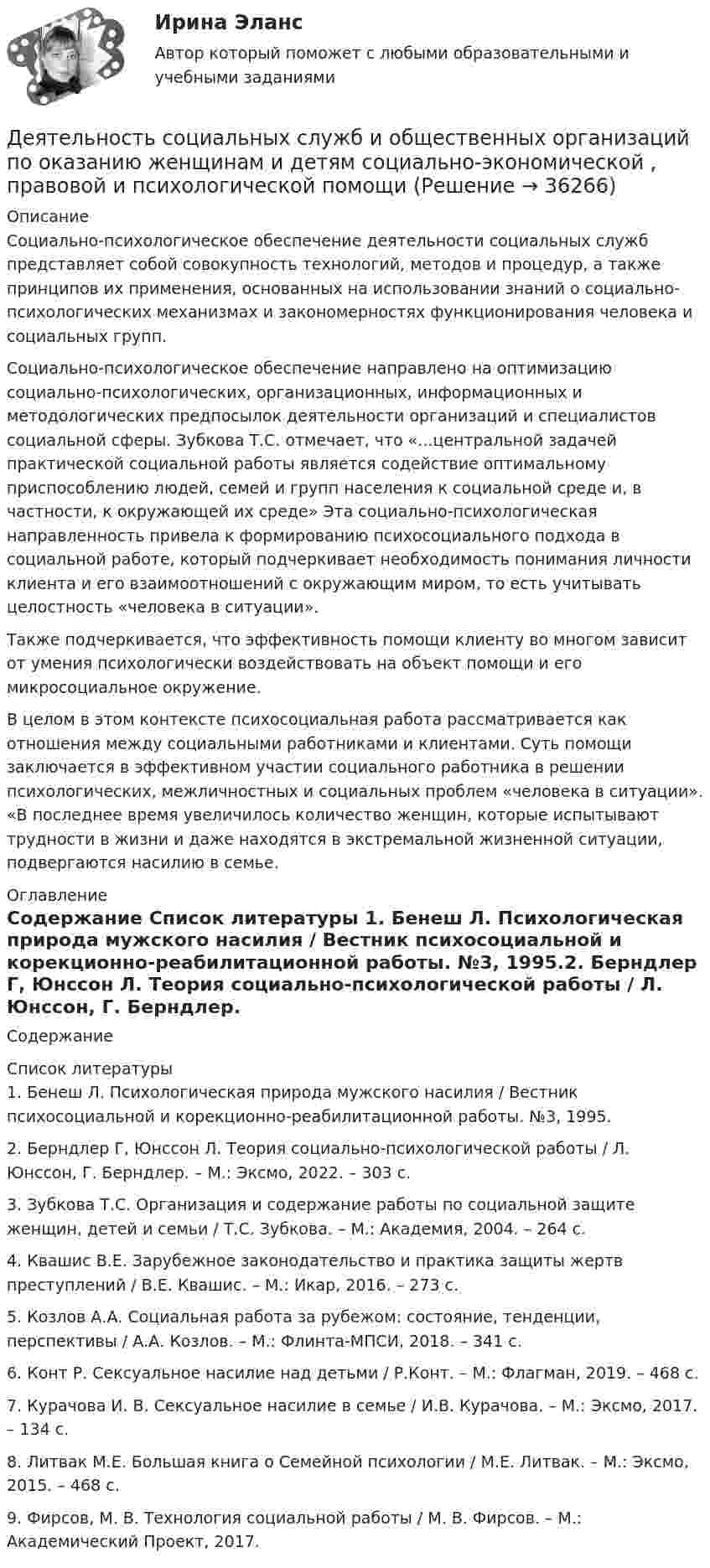      
          Описание
          	Социально-психологическое обеспечение деятельности социальных служб представляет собой совокупность технологий, методов и процедур, а также принципов их применения, основанных на использовании знаний о социально-психологических механизмах и закономерностях функционирования человека и социальных групп. 	Социально-психологическое обеспечение направлено на оптимизацию социально-психологических, организационных, информационных и методологических предпосылок деятельности организаций и специалистов социальной сферы. Зубкова Т.С. отмечает, что «...центральной задачей практической социальной работы является содействие оптимальному приспособлению людей, семей и групп населения к социальной среде и, в частности, к окружающей их среде» Эта социально-психологическая направленность привела к формированию психосоциального подхода в социальной работе, который подчеркивает необходимость понимания личности клиента и его взаимоотношений с окружающим миром, то есть учитывать целостность «человека в ситуации». 	Также подчеркивается, что эффективность помощи клиенту во многом зависит от умения психологически воздействовать на объект помощи и его микросоциальное окружение. В целом в этом контексте психосоциальная работа рассматривается как отношения между социальными работниками и клиентами. Суть помощи заключается в эффективном участии социального работника в решении психологических, межличностных и социальных проблем «человека в ситуации». «В последнее время увеличилось количество женщин, которые испытывают трудности в жизни и даже находятся в экстремальной жизненной ситуации, подвергаются насилию в семье.  
          Оглавление
          Содержание 
          Список литературы
          1.    Бенеш Л. Психологическая природа мужского насилия / Вестник психосоциальной и корекционно-реабилитационной работы. №3, 1995.2.    Берндлер Г, Юнссон Л. Теория социально-психологической работы / Л. Юнссон, Г. Берндлер. – М.: Эксмо, 2022. – 303 с.3.    Зубкова Т.С. Организация и содержание работы по социальной защите женщин, детей и семьи / Т.С. Зубкова. – М.: Академия, 2004. – 264 с.4.    Квашис В.Е. Зарубежное законодательство и практика защиты жертв преступлений / В.Е. Квашис. – М.: Икар, 2016. – 273 с.5.    Козлов А.А. Социальная работа за рубежом: состояние, тенденции, перспективы / А.А. Козлов. – М.: Флинта-МПСИ, 2018. – 341 с.6.    Конт Р. Сексуальное насилие над детьми / Р.Конт. – М.: Флагман, 2019. – 468 с.7.    Курачова И. В. Сексуальное насилие в семье / И.В. Курачова. – М.: Эксмо, 2017. – 134 с.8.    Литвак М.Е. Большая книга о Семейной психологии / М.Е. Литвак. – М.: Эксмо, 2015. – 468 с.9.    Фирсов, М. В. Технология социальной работы / М. В. Фирсов. – М.: Академический Проект, 2017.
            
            
            Деятельность соответствующих органов государственного управления,  направленная на демонополизацию экономики и на регулирование деятельности  монополий, – это … политикаДеятельность социальных служб и общественных организаций по оказанию женщинам и детям социально-экономической , правовой и психологической помощиДеятельность субъектов малого и среднего предпринимательстваДеятельность Уполномоченного по правам человека в Российской Федерации Деятельность участников стратегического планирования по комплексной оценке хода и итогов реализации документов планирования, а также по оценке взаимодействия участников планирования в части соблюдения принципов и реализации ими полномочий представляеДеятельность центрального банка в современных условияхДеятельность юридических лиц и индивидуальных предпринимателей по возмездному оказанию услуг связи ...Деятельность органов государственной власти и местного самоуправления в сфере противодействия терроризму в Российской Федерации (тест с ответами Синергия/МОИ/ МТИ /МОСАП)Деятельность подведомственных научных организаций РослесхозаДеятельность по обновлению, восстановлению и перестройке структуры базы данных с целью обеспечения ее целостности, сохранности и эффективности использования называется Деятельность по организации и управлению усвоением содержания образования – это … Деятельность по оценке результативности работы органов государственной власти по реализации государственной политики в подответственной им сфере деятельности представляет собой ... подход к определению эффективности бюджетных средствДеятельность прокурора в судебных стадиях уголовного процесса - 2 вариантдеятельность прокурора в судебных стадиях уголовного процесса - 2 задачи