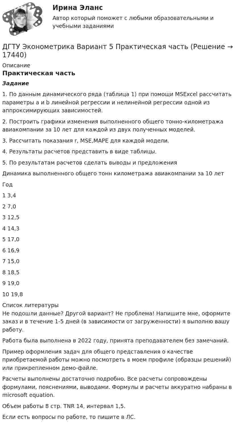     
          Описание
          Практическая частьЗадание1. По данным динамического ряда (таблица 1) при помощи MSExcel рассчитать параметры a и b линейной регрессии и нелинейной регрессии одной из аппроксимирующих зависимостей.2. Построить графики изменения выполненного общего тонно-километража авиакомпании за 10 лет для каждой из двух полученных моделей.3. Рассчитать показания r, MSE,MAPE для каждой модели.4. Результаты расчетов представить в виде таблицы.5. По результатам расчетов сделать выводы и предложенияДинамика выполненного общего тонн километража авиакомпании за 10 летГод	 1	3,42	7,03	12,54	14,35	17,06	16,97	15,08	18,59	19,010	19,8  
          Список литературы
          Не подошли данные? Другой вариант? Не проблема! Напишите мне, оформите заказ и в течение 1-5 дней (в зависимости от загруженности) я выполню вашу работу.Работа была выполнена в 2022 году, принята преподавателем без замечаний.Пример оформления задач для общего представления о качестве приобретаемой работы можно посмотреть в моем профиле (образцы решений) или прикрепленном демо-файле.Расчеты выполнены достаточно подробно. Все расчеты сопровождены формулами, пояснениями, выводами. Формулы и расчеты аккуратно набраны в microsoft equation.Объем работы 8 стр. TNR 14, интервал 1,5.Если есть вопросы по работе, то пишите в ЛС.
            
            
            Двух шарикам, массой по 1 г каждый, сообщили отрицательный заряд. Шарики подвешены на нитях длиной по 10 см. После сообщения им заряда нити разошлись на угол 60°. Сколько электронов сообщили каждому шарику?ДГТУ Эконометрика Вариант 5 Практическая часть ДЕВИАНТНОЕ ПОВЕДЕНИЕ МОЛОДЕЖИ-Кейс-1Вариант 1ДевиантологияДевиантологияДевиантологияДевиантология  все задания Двухатомный газ при давлении p_1 имел объем V_1, а при давлении p_2 – объем V_2. Переход из первого состояния во второе был сделан в два этапа: сначала по изотерме, затем по изохоре. Количество поглощенного газом тепла равно Q, приращение внутреннейДвухатомный газ совершает цикл Карно. Определить КПД цикла, если известно, что на каждый моль этого газа при его адиабатном сжатии затрачивается работа 2 кДж. Температура нагревателя 127 °C.Двухатомный идеальный газ (v = 2 моль) нагревают при постоянном объёме до температуры T1 = 289 К. Определить количество теплоты, которое необходимо сообщить газу, чтобы увеличить его давление в n = 3 раза.Двухпоясное висячее покрытие в сравнении с однопоясным имеет большую или меньшую жёсткость? ТулГУДвухпроводная линия состоит из длинных параллельных прямых проводов, находящихся на расстоянии d = 4 мм друг от друга. По проводам текут одинаковые токи I = 50 А. Определить силу взаимодействия токов, приходящуюся на единицу длины провода.Двухступенчатое регулирование напряжения применяется для потребителей Выберите один ответ: a.с ярко выраженным двухступенчатым характером изменения нагрузки b.с практически неизменной нагрузкой в течение суток c.с переменной суточной нагрузДвухступенчатый поршневой компрессор сжимает воздух