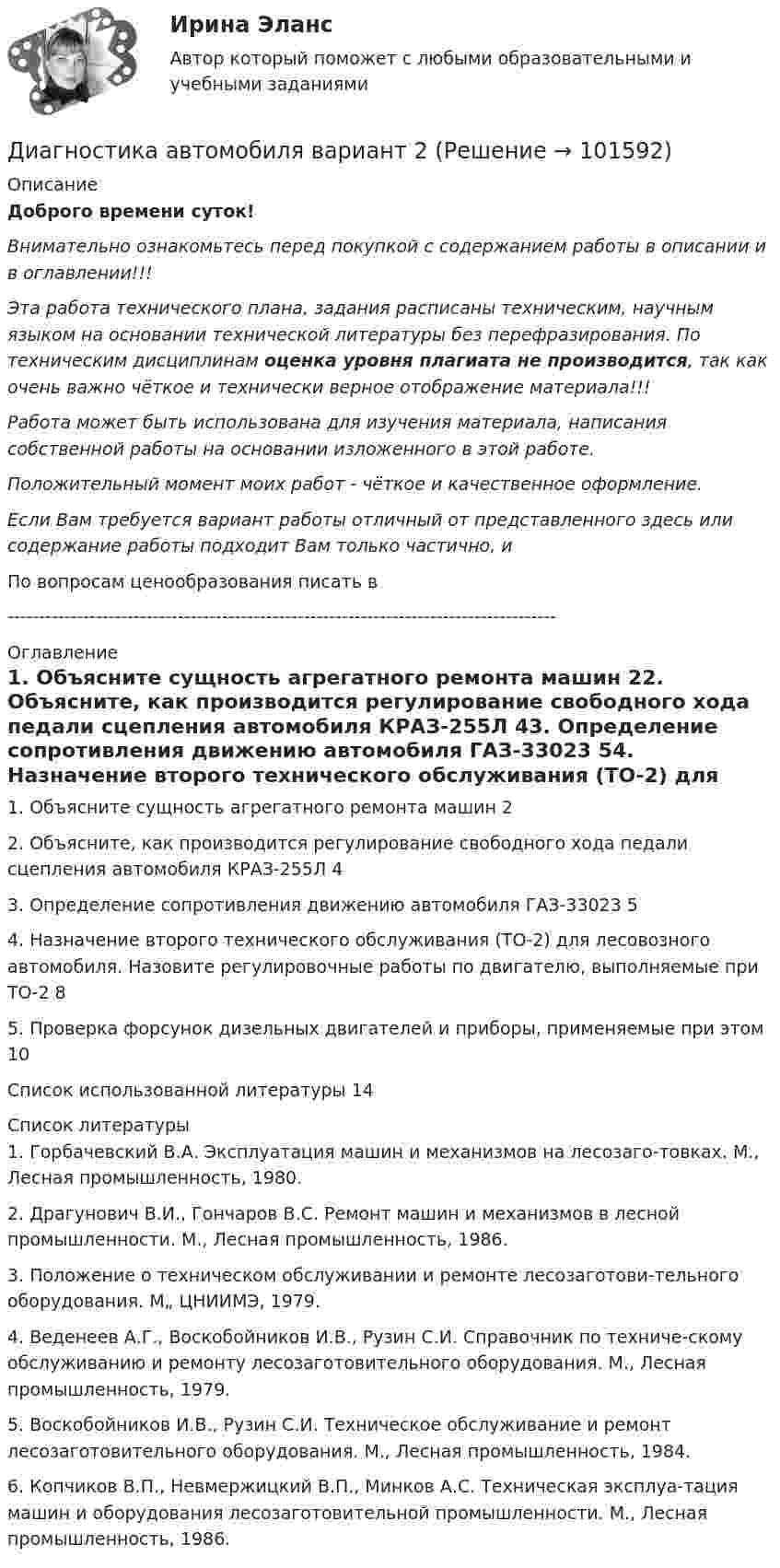       
            Описание
            Доброго времени суток!Внимательно ознакомьтесь перед покупкой с содержанием работы в описании и в оглавлении!!!Эта работа технического плана, задания расписаны техническим, научным языком на основании технической литературы без перефразирования. По техническим дисциплинам оценка уровня плагиата не производится, так как очень важно чёткое и технически верное отображение материала!!!Работа может быть использована для изучения материала, написания собственной работы на основании изложенного в этой работе.Положительный момент моих работ - чёткое и качественное оформление.Если Вам требуется вариант работы отличный от представленного здесь или содержание работы подходит Вам только частично,  и По вопросам ценообразования писать в  --------------------------------------------------------------------------------------- 
            Оглавление
            1. Объясните сущность агрегатного ремонта машин	22. Объясните, как производится регулирование свободного хода педали сцепления автомобиля КРАЗ-255Л	43. Определение сопротивления движению автомобиля ГАЗ-33023	54. Назначение второго технического обслуживания (ТО-2) для лесовозного автомобиля. Назовите регулировочные работы по двигателю, выполняемые при ТО-2	85. Проверка форсунок дизельных двигателей и приборы, применяемые при этом	10Список использованной литературы	14 
            Список литературы
            1.	Горбачевский В.А. Эксплуатация машин и механизмов на лесозаго-товках. М., Лесная промышленность, 1980.2.	Драгунович В.И., Гончаров B.C. Ремонт машин и механизмов в лесной промышленности. М., Лесная промышленность, 1986.3.	Положение о техническом обслуживании и ремонте лесозаготови-тельного оборудования. М„ ЦНИИМЭ, 1979.4.	Веденеев А.Г., Воскобойников И.В., Рузин С.И. Справочник по техниче-скому обслуживанию и ремонту лесозаготовительного оборудования. М., Лесная промышленность, 1979.5.	Воскобойников И.В., Рузин С.И. Техническое обслуживание и ремонт лесозаготовительного оборудования. М., Лесная промышленность, 1984.6.	Копчиков В.П., Невмержицкий В.П., Минков А.С. Техническая эксплуа-тация машин и оборудования лесозаготовительной промышленности. М., Лесная промышленность, 1986. 