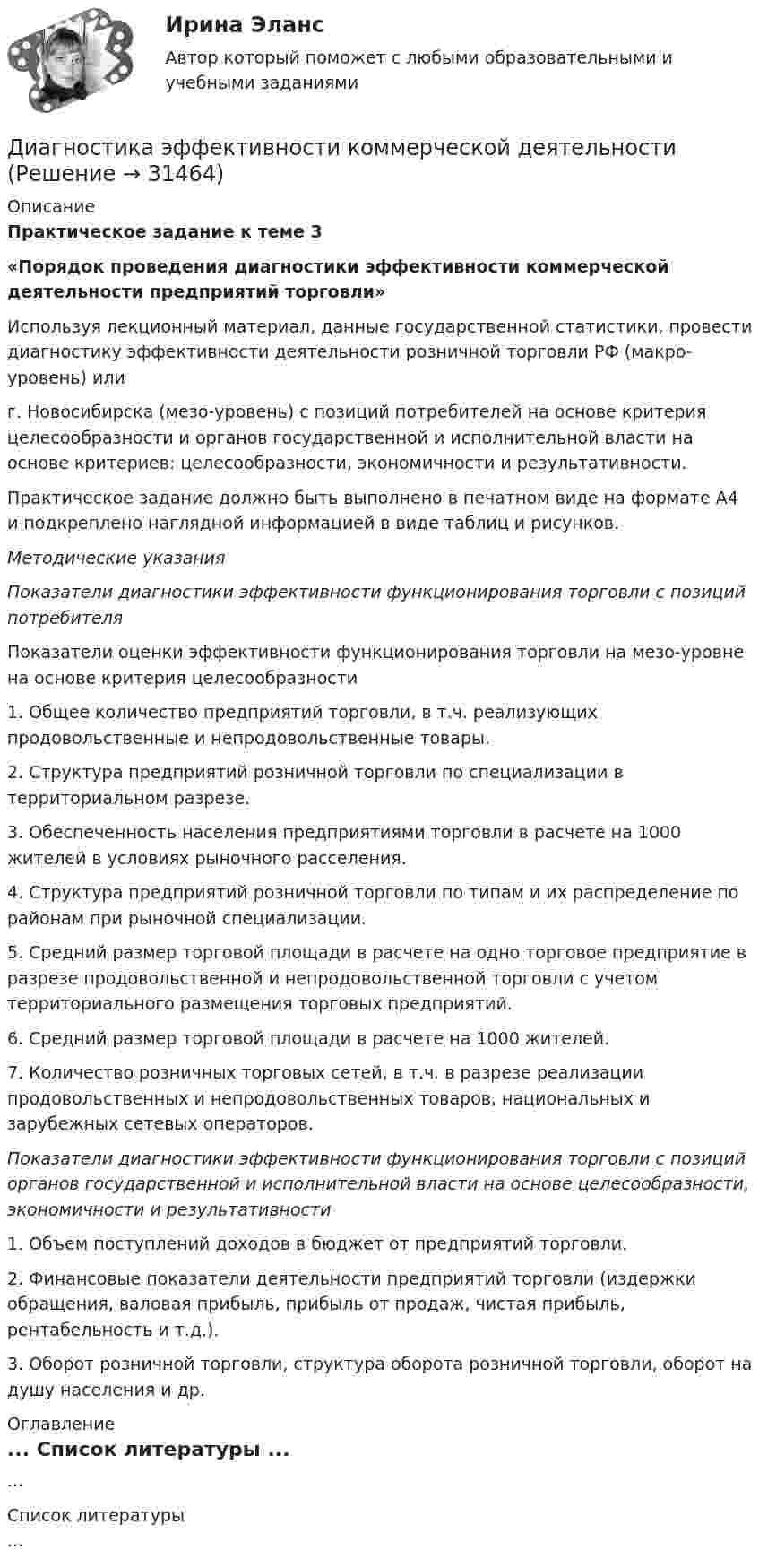      
          Описание
          Практическое задание к теме 3«Порядок проведения диагностики эффективности коммерческой деятельности предприятий торговли»	Используя лекционный материал, данные государственной статистики, провести диагностику эффективности деятельности розничной торговли РФ (макро-уровень) или  г. Новосибирска (мезо-уровень) с позиций потребителей на основе критерия целесообразности и органов государственной и исполнительной власти на основе критериев: целесообразности, экономичности и результативности.  	Практическое задание должно быть выполнено в печатном виде на формате А4 и подкреплено наглядной информацией в виде таблиц и рисунков.   Методические указания Показатели диагностики эффективности функционирования торговли с позиций потребителя 	Показатели оценки эффективности функционирования торговли на мезо-уровне на основе критерия целесообразности  	1. Общее количество предприятий торговли, в т.ч. реализующих продовольственные и непродовольственные товары.     	2. Структура предприятий розничной торговли по специализации в территориальном разрезе.	3. Обеспеченность населения предприятиями торговли в расчете на 1000 жителей в условиях рыночного расселения.	4. Структура предприятий розничной торговли по типам и их распределение по районам при рыночной специализации.	5. Средний размер торговой площади в расчете на одно торговое предприятие в разрезе продовольственной и непродовольственной торговли с учетом территориального размещения торговых предприятий.	6. Средний размер торговой площади в расчете на 1000 жителей.	7. Количество розничных торговых сетей, в т.ч. в разрезе реализации продовольственных и непродовольственных товаров, национальных и зарубежных сетевых операторов.  Показатели диагностики эффективности функционирования торговли с позиций органов государственной и исполнительной власти на основе целесообразности, экономичности и результативности 	1. Объем поступлений доходов в бюджет от предприятий торговли.	2. Финансовые показатели деятельности предприятий торговли (издержки обращения, валовая прибыль, прибыль от продаж, чистая прибыль, рентабельность и т.д.).	3. Оборот розничной торговли, структура оборота розничной торговли, оборот на душу населения и др. 
          Оглавление
          ... 
          Список литературы
          ...
            
            
            Диагностика эффективности коммерческой деятельностиДиагностика эффективности коммерческой деятельностиДиагностика эффективности коммерческой деятельности в розничной торговлеДиагностика эффективности коммерческой деятельности Задание к теме 5Диагностика эффективности коммерческой деятельности (тема 5) Диагностика язвенной болезни [Ответы]Диагностический комплекс ДПГ-К предназначен для:ДИАГНОСТИКА ОРГАНИЗАЦИОННОЙ КУЛЬТУРЫ ПО МЕТОДИКЕ К.КАМЕРОНА – Р.КУИННАДиагностика производственных систем 7 семестр (тест с ответами) 80,83%Диагностика рака предстательной железы [Ответы]ДИАГНОСТИКА СИСТЕМ АВТОМОБИЛЯ 8Диагностика финансовых рисков методом экспертных  оценокДиагностика финансовых рисков методом экспертных оценок Диагностика экономического состояния предприятия (Вариант 2)