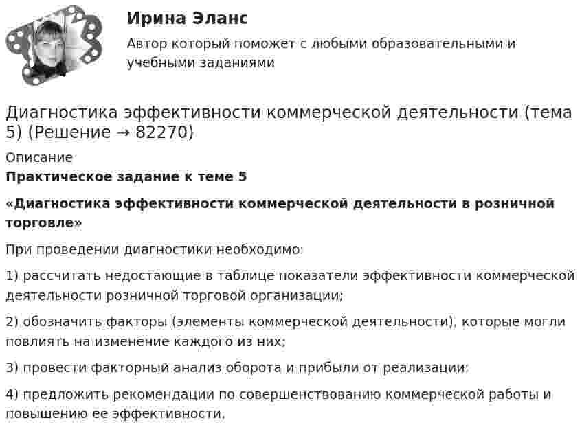     
            Описание
            Практическое задание к теме 5 «Диагностика эффективности коммерческой деятельности в розничной торговле»	При проведении диагностики необходимо:	1) рассчитать недостающие в таблице показатели эффективности коммерческой деятельности розничной торговой организации;	2) обозначить факторы (элементы коммерческой деятельности), которые могли повлиять на изменение каждого из них;	3) провести факторный анализ оборота и прибыли от реализации;	4) предложить рекомендации по совершенствованию коммерческой работы и повышению ее эффективности.   
            
            
            Диагностика эффективности коммерческой деятельности Задание к теме 5Диагностика эффективности коммерческой деятельности (тема 5) Диагностика язвенной болезни [Ответы]Диагностический комплекс ДПГ-К предназначен для:Диаметр вытяжной части стояка должен быть: Выберите один ответ: a.Равен диаметру стояка. b.На один размер больше диаметра стояка. c.На один размер меньше диаметра стояка. d.Не менее 50 мм. e.Определяется специальным расчётом.Диаметр тороида (по средней линии) D = 50 см. Тороид содержит N = 2000 витков и имеет площадь сечения S = 20 см2. Вычислить энергию W магнитного поля тороида при силе тока I = 5 А. Считать магнитное поле тороида однородным. Диапазон измерений средства измерений должен выбираться таким, чтобы номинальное значение измеряемой величины было____ диапазона измерений средства измеренияДИАГНОСТИКА СИСТЕМ АВТОМОБИЛЯ 8Диагностика финансовых рисков методом экспертных  оценокДиагностика финансовых рисков методом экспертных оценок Диагностика экономического состояния предприятия (Вариант 2)Диагностика экономического состояния предприятия с использованием коэффициентовДиагностика эффективности коммерческой деятельностиДиагностика эффективности коммерческой деятельности