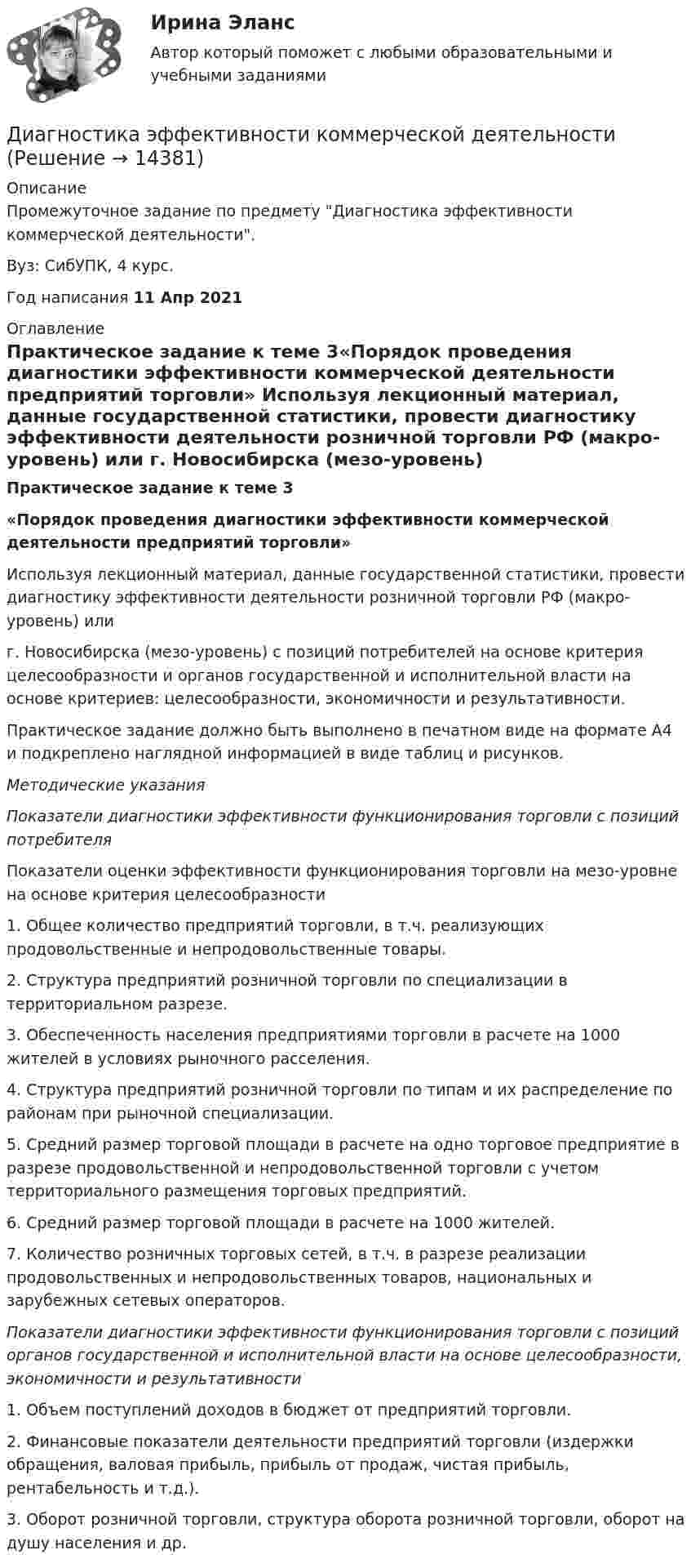      
          Описание
          Промежуточное задание по предмету Диагностика эффективности коммерческой деятельности.Вуз: СибУПК, 4 курс.Год написания 11 Апр 2021 
          Оглавление
          Практическое задание к теме 3«Порядок проведения диагностики эффективности коммерческой деятельности предприятий торговли»	Используя лекционный материал, данные государственной статистики, провести диагностику эффективности деятельности розничной торговли РФ (макро-уровень) или  г. Новосибирска (мезо-уровень) с позиций потребителей на основе критерия целесообразности и органов государственной и исполнительной власти на основе критериев: целесообразности, экономичности и результативности.  	Практическое задание должно быть выполнено в печатном виде на формате А4 и подкреплено наглядной информацией в виде таблиц и рисунков.   Методические указания Показатели диагностики эффективности функционирования торговли с позиций потребителя	 	Показатели оценки эффективности функционирования торговли на мезо-уровне на основе критерия целесообразности  	1. Общее количество предприятий торговли, в т.ч. реализующих продовольственные и непродовольственные товары.      	2. Структура предприятий розничной торговли по специализации в территориальном разрезе.	3. Обеспеченность населения предприятиями торговли в расчете на 1000 жителей в условиях рыночного расселения.	4. Структура предприятий розничной торговли по типам и их распределение по районам при рыночной специализации.	5. Средний размер торговой площади в расчете на одно торговое предприятие в разрезе продовольственной и непродовольственной торговли с учетом территориального размещения торговых предприятий.	6. Средний размер торговой площади в расчете на 1000 жителей.	7. Количество розничных торговых сетей, в т.ч. в разрезе реализации продовольственных и непродовольственных товаров, национальных и зарубежных сетевых операторов. Показатели диагностики эффективности функционирования торговли с позиций органов государственной и исполнительной власти на основе целесообразности, экономичности и результативности	 	1. Объем поступлений доходов в бюджет от предприятий торговли.	2. Финансовые показатели деятельности предприятий торговли (издержки обращения, валовая прибыль, прибыль от продаж, чистая прибыль, рентабельность и т.д.).	3. Оборот розничной торговли, структура оборота розничной торговли, оборот на душу населения и др.  
            
            
            Диагностика экономического состояния предприятия с использованием коэффициентовДиагностика эффективности коммерческой деятельностиДиагностика эффективности коммерческой деятельностиДиагностика эффективности коммерческой деятельности в розничной торговлеДиагностика эффективности коммерческой деятельности Задание к теме 5Диагностика эффективности коммерческой деятельности (тема 5) Диагностика язвенной болезни [Ответы]диагностика организационной культуры (OCAI)ДИАГНОСТИКА ОРГАНИЗАЦИОННОЙ КУЛЬТУРЫ ПО МЕТОДИКЕ К.КАМЕРОНА – Р.КУИННАДиагностика производственных систем 7 семестр (тест с ответами) 80,83%Диагностика рака предстательной железы [Ответы]ДИАГНОСТИКА СИСТЕМ АВТОМОБИЛЯ 8Диагностика финансовых рисков методом экспертных  оценокДиагностика финансовых рисков методом экспертных оценок 