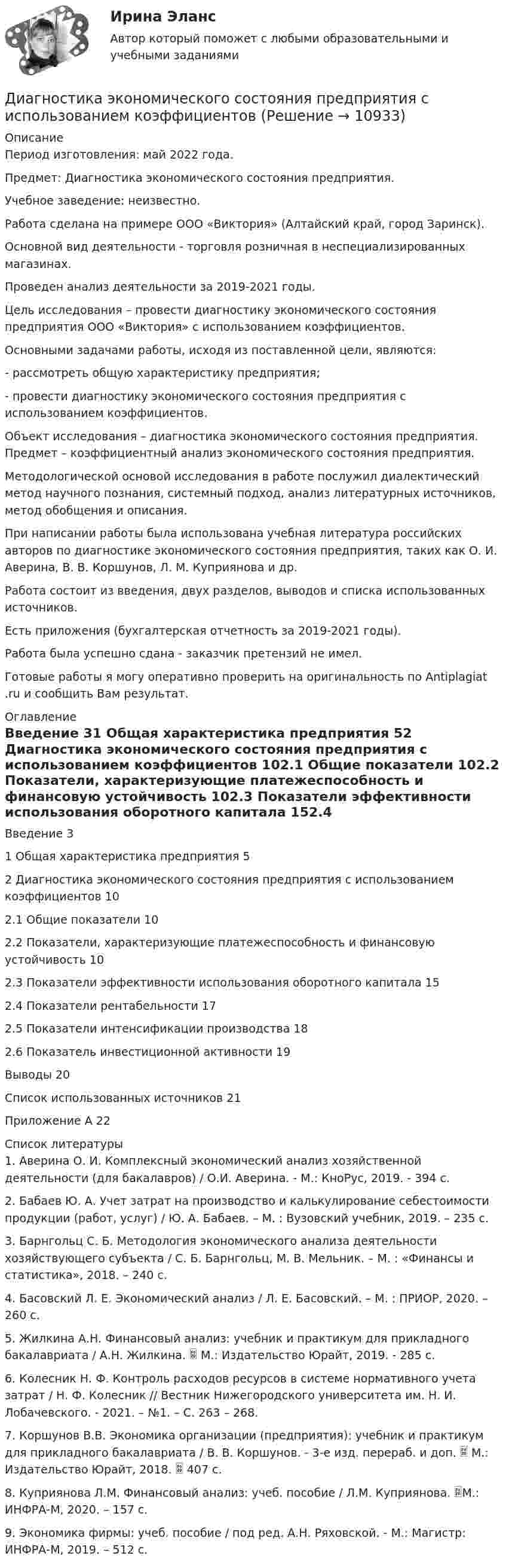      
          Описание
          Период изготовления: май 2022 года.Предмет: Диагностика экономического состояния предприятия.Учебное заведение: неизвестно.Работа сделана на примере ООО «Виктория» (Алтайский край, город Заринск).Основной вид деятельности - торговля розничная в неспециализированных магазинах.Проведен анализ деятельности за 2019-2021 годы.	Цель исследования – провести диагностику экономического состояния предприятия ООО «Виктория» с использованием коэффициентов.	Основными задачами работы, исходя из поставленной цели, являются:	- рассмотреть общую характеристику предприятия;	- провести диагностику экономического состояния предприятия с использованием коэффициентов.	Объект исследования – диагностика экономического состояния предприятия. Предмет – коэффициентный анализ экономического состояния предприятия.	Методологической основой исследования в работе послужил диалектический метод научного познания, системный подход, анализ литературных источников, метод обобщения и описания.	При написании работы была использована учебная литература российских авторов по диагностике экономического состояния предприятия, таких как О. И. Аверина, В. В. Коршунов, Л. М. Куприянова и др.	Работа состоит из введения, двух разделов, выводов и списка использованных источников.Есть приложения (бухгалтерская отчетность за 2019-2021 годы).Работа была успешно сдана - заказчик претензий не имел. Готовые работы я могу оперативно проверить на оригинальность по Antiplagiat .ru и сообщить Вам результат. 
          Оглавление
          Введение 31 Общая характеристика предприятия 52 Диагностика экономического состояния предприятия с использованием коэффициентов 102.1 Общие показатели 102.2 Показатели, характеризующие платежеспособность и финансовую устойчивость 102.3 Показатели эффективности использования оборотного капитала 152.4 Показатели рентабельности 172.5 Показатели интенсификации производства 182.6 Показатель инвестиционной активности 19Выводы 20Список использованных источников 21Приложение А 22 
          Список литературы
          1. Аверина О. И. Комплексный экономический анализ хозяйственной деятельности (для бакалавров) / О.И. Аверина. - М.: КноРус, 2019. - 394 c.2. Бабаев Ю. А. Учет затрат на производство и калькулирование себестоимости продукции (работ, услуг) / Ю. А. Бабаев. – М. : Вузовский учебник, 2019. – 235 с. 3. Барнгольц С. Б. Методология экономического анализа деятельности хозяйствующего субъекта / С. Б. Барнгольц, М. В. Мельник. – М. : «Финансы и статистика», 2018. – 240 с. 4. Басовский Л. Е. Экономический анализ / Л. Е. Басовский. – М. : ПРИОР, 2020. – 260 с. 5. Жилкина А.Н. Финансовый анализ: учебник и практикум для прикладного бакалавриата / А.Н. Жилкина.  М.: Издательство Юрайт, 2019. - 285 с.6. Колесник Н. Ф. Контроль расходов ресурсов в системе нормативного учета затрат / Н. Ф. Колесник // Вестник Нижегородского университета им. Н. И. Лобачевского. - 2021. – №1. – С. 263 – 268. 7. Коршунов В.В. Экономика организации (предприятия): учебник и практикум для прикладного бакалавриата / В. В. Коршунов. - 3-е изд. перераб. и доп.  М.: Издательство Юрайт, 2018.  407 с.8. Куприянова Л.М. Финансовый анализ: учеб. пособие / Л.М. Куприянова.  М.: ИНФРА-М, 2020. – 157 с.9. Экономика фирмы: учеб. пособие / под ред. А.Н. Ряховской. - М.: Магистр: ИНФРА-М, 2019. – 512 с.
            
            
            Диагностика экономического состояния предприятия (Вариант 2)Диагностика экономического состояния предприятия с использованием коэффициентовДиагностика эффективности коммерческой деятельностиДиагностика эффективности коммерческой деятельностиДиагностика эффективности коммерческой деятельности в розничной торговлеДиагностика эффективности коммерческой деятельности Задание к теме 5Диагностика эффективности коммерческой деятельности (тема 5) Диагностика ограниченных форм вторичного туберкулеза [Ответы]диагностика организационной культуры (OCAI)ДИАГНОСТИКА ОРГАНИЗАЦИОННОЙ КУЛЬТУРЫ ПО МЕТОДИКЕ К.КАМЕРОНА – Р.КУИННАДиагностика производственных систем 7 семестр (тест с ответами) 80,83%Диагностика рака предстательной железы [Ответы]ДИАГНОСТИКА СИСТЕМ АВТОМОБИЛЯ 8Диагностика финансовых рисков методом экспертных  оценок