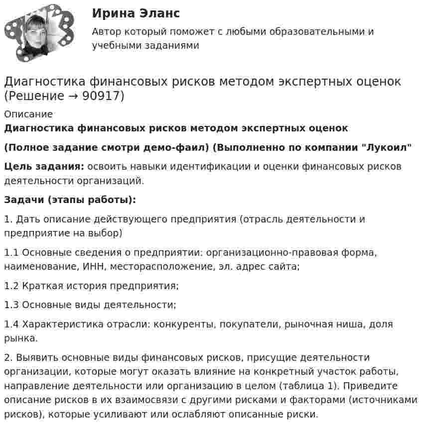     
            Описание
            Диагностика финансовых рисков методом экспертных оценок  (Полное задание смотри демо-фаил) (Выполненно по компании ЛукоилЦель задания: освоить навыки идентификации и оценки финансовых рисков деятельности организаций.  Задачи (этапы работы):  1.               Дать описание действующего предприятия (отрасль деятельности и предприятие на выбор) 1.1          Основные сведения о предприятии: организационно-правовая форма, наименование, ИНН, месторасположение, эл. адрес сайта; 1.2          Краткая история предприятия; 1.3          Основные виды деятельности; 1.4          Характеристика отрасли: конкуренты, покупатели, рыночная ниша, доля рынка.  2.               Выявить основные виды финансовых рисков, присущие деятельности организации, которые могут оказать влияние на конкретный участок работы, направление деятельности или организацию в целом (таблица 1). Приведите описание рисков в их взаимосвязи с другими рисками и факторами (источниками рисков), которые усиливают или ослабляют описанные риски.     
            
            
            Диагностика финансовых рисков методом экспертных  оценокДиагностика финансовых рисков методом экспертных оценок Диагностика экономического состояния предприятия (Вариант 2)Диагностика экономического состояния предприятия с использованием коэффициентовДиагностика эффективности коммерческой деятельностиДиагностика эффективности коммерческой деятельностиДиагностика эффективности коммерческой деятельности в розничной торговлеДиагностика и прогнозирование банкротства ПАО ТатнефтьДиагностика, лечение, профилактика новой коронавирусной инфекции (COVID-19) в первичной медико-санитарной помощи на дому [Ответы]Диагностика ограниченных форм вторичного туберкулеза [Ответы]диагностика организационной культуры (OCAI)ДИАГНОСТИКА ОРГАНИЗАЦИОННОЙ КУЛЬТУРЫ ПО МЕТОДИКЕ К.КАМЕРОНА – Р.КУИННАДиагностика производственных систем 7 семестр (тест с ответами) 80,83%Диагностика рака предстательной железы [Ответы]