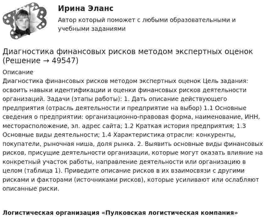     
            Описание
            Диагностика финансовых рисков методом экспертных оценок Цель задания: освоить навыки идентификации и оценки финансовых рисков деятельности организаций. Задачи (этапы работы): 1. Дать описание действующего предприятия (отрасль деятельности и предприятие на выбор) 1.1 Основные сведения о предприятии: организационно-правовая форма, наименование, ИНН, месторасположение, эл. адрес сайта; 1.2 Краткая история предприятия; 1.3 Основные виды деятельности; 1.4 Характеристика отрасли: конкуренты, покупатели, рыночная ниша, доля рынка. 2. Выявить основные виды финансовых рисков, присущие деятельности организации, которые могут оказать влияние на конкретный участок работы, направление деятельности или организацию в целом (таблица 1). Приведите описание рисков в их взаимосвязи с другими рисками и факторами (источниками рисков), которые усиливают или ослабляют описанные риски.  Логистическая организация «Пулковская логистическая компания»   
            
            
            ДИАГНОСТИКА СИСТЕМ АВТОМОБИЛЯ 8Диагностика финансовых рисков методом экспертных  оценокДиагностика финансовых рисков методом экспертных оценок Диагностика экономического состояния предприятия (Вариант 2)Диагностика экономического состояния предприятия с использованием коэффициентовДиагностика эффективности коммерческой деятельностиДиагностика эффективности коммерческой деятельностиДиагностика и надежность автоматизированных систем (ТулГУ)Диагностика и прогнозирование банкротства ПАО ТатнефтьДиагностика, лечение, профилактика новой коронавирусной инфекции (COVID-19) в первичной медико-санитарной помощи на дому [Ответы]Диагностика ограниченных форм вторичного туберкулеза [Ответы]диагностика организационной культуры (OCAI)ДИАГНОСТИКА ОРГАНИЗАЦИОННОЙ КУЛЬТУРЫ ПО МЕТОДИКЕ К.КАМЕРОНА – Р.КУИННАДиагностика производственных систем 7 семестр (тест с ответами) 80,83%