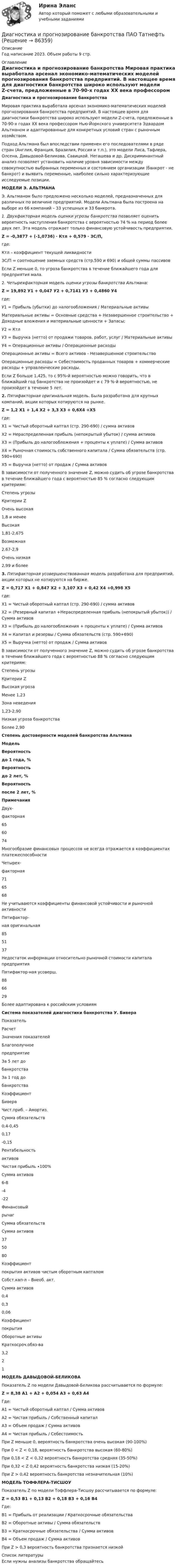     
            Описание
            Год написание 2023. Объем работы 9 стр. 
            Оглавление
            Диагностика и прогнозирование банкротства 	Мировая практика выработала арсенал экономико-математических моделей прогнозирования банкротства предприятий. В настоящее время для диагностики банкротства широко используют модели Z-счета, пред­ложенные в 70-90-х годах ХХ века профессором Нью-Йоркского университета Эдвардом Альтма­ном и адаптированные для конкретных условий стран с рыночным хозяйством. 	Подход Альтмана был впоследствии применен его последователями в ряде стран (Англия, Франция, Бразилия, Россия и т.п.), это модели Лиса, Тафлера, Олсена, Давыдовой-Беликова, Са­вицкой. Негашева и др. Дискриминантный анализ позволяет установить наличие уровня зависи­мости между совокупностью выбранных переменных и состоянием организации (банкрот - не банкрот) и выявить переменные, наиболее сильно характеризующие исследуемые позиции.  МОДЕЛИ Э. АЛЬТМАНА	Э. Альтманом было предложено несколько моделей, предназначенных для различных по величине предприятий. Модели Альтмана была построена на выборе из 66 компаний – 33 успешных и 33 банкрота. 1. Двухфакторная модель оценки угрозы банкротства позволяет оценить вероятность наступления банкротства с вероятностью 74 % на период более двух лет. Эта модель отражает только финансовую устойчивость предприятия. Z = -0,3877 + (-1,0736) ∙ Ктл + 0,579 ∙ ЗС/П,	где:	Ктл – коэффициент текущей ликвидности	ЗС/П = соотношение заемных средств (стр.590 и 690) и общей суммы пассивов           Если Z меньше 0, то угроза банкротства в течение ближайшего года для предприятия мала. 	2. Четырехфакторная модель оценки угрозы банкротства Альтмана: Z = 19,892 У1 + 0,047 У2 + 0,7141 У3 + 0,4860 У4           где:           У1 = Прибыль (убытки) до налогообложения / Материальные активы	Материальные активы = Основные средства + Незавершенное строительство + Доходные вложения и материальные ценности + Запасы;	У2 = Ктл	У3 = Выручка (нетто) от продажи товаров, работ, услуг / Материальные активы	У4 = Операционные активы / Операционные расходы	Операционные активы = Всего активов - Незавершенное строительство	Операционные расходы = Себестоимость проданных товаров + коммерческие расходы + управленческие расходы.           Если Z больше 1,425, то с 95%-й вероятностью можно говорить, что в ближайший год банкротства не произойдет и с 79 %-й вероятностью, не произойдет в течение 5 лет.  2.   Пятифакторная оригинальная модель. Была разработана для крупных компаний, акции которых котируются на рынке.  Z = 1,2 Х1 + 1,4 Х2 + 3,3 Х3 + 0,6Х4 +Х5где:Х1 = Чистый оборотный каптал (стр. 290-690) / сумма активовХ2 = Нераспределенная прибыль (непокрытый убыток) / сумма активовХ3 = (Прибыль до налогообложения + проценты к уплате) / Сумма активовХ4 = Рыночная стоимость собственного капитала / Сумма обязательств (стр. 590+690)Х5 = Выручка (нетто) от продаж / Сумма активов 	В зависимости от полученного значение Z, можно судить об угрозе банкротства в течение ближайшего года с вероятностью 85 % согласно следующим критериям:   Степень угрозы Критерии Z    Очень высокая  1,8 и менее   Высокая 1,81-2,675   Возможная 2,67-2,9   Очень низкая 2,99 и более    3.        Пятифакторная усовершенствованная модель разработана для предприятий, акции которых не котируются на бирже.Z = 0,717 Х1 + 0,847 Х2 + 3,107 Х3 + 0,42 Х4 +0,998 Х5 где:Х1 = Чистый оборотный каптал (стр. 290-690) / сумма активовХ2 = (Резервный капитал +Нераспределенная прибыль (непокрытый убыток)) / Сумма активовХ3 = (Прибыль до налогообложения + проценты к уплате) / Сумма активовХ4 = Капитал и резервы / Сумма обязательств (стр. 590+690)Х5 = Выручка (нетто) от продаж / Сумма активов 	В зависимости от полученного значение Z, можно судить об угрозе банкротства в течение ближайшего года с вероятностью 88 % согласно следующим критериям:   Степень угрозы Критерии Z   Высокая угроза Менее 1,23   Зона неведения 1,23-2,90   Низкая угроза банкротства Более 2,90  Степень достоверности моделей банкротства Альтмана Модель Вероятность до 1 года, % Вероятность до 2 лет, % Вероятностьпосле 2 лет, % Примечания   Двух-факторная 65 60 74 Многообразие финансовых процессов не всегда отражается в коэффициентах платежеспособности   Четырех-факторная 71 65 68 Не учитываются коэффициенты финансовой устойчивости и рыночной активности   Пятифактор-ная оригинальная  85 51 37 Недостаток информации относительно рыночной стоимости капитала предприятия   Пятифактор-ная усоверш. 88 66 29 Более адаптирована к российским условиям   Система показателей диагностики банкротства У. Бивера   Показатель Расчет Значения показателей   Благополучноепредприятие За 5 лет до банкротства За 1 год добанкротства   Коэффициент Бивера Чист.приб. – Амортиз.Сумма обязательств 0,4-0,45 0,17 -0,15   Рентабельностьактивов Чистая прибыль ∙100%    Сумма активов   6-8 -4 -22   Финансовыйрычаг Сумма обязательствСумма активов   37 50 80   Коэффициентпокрытия активов чистым оборотным капталом Собст.кап-л – Внеоб. акт.Сумма активов 0,4 0,3 0,06   Коэффициент покрытия Оборотные активыКраткосроч.обяз-ва 3,2 2 1  МОДЕЛЬ ДАВЫДОВОЙ-БЕЛИКОВА Показатель Z по модели Давыдовой-Беликова рассчитывается по формуле: Z = 8,38 А1 + А2 + 0,054 А3 + 0,63 А4 Где:А1 = Чистый оборотный каптал / Сумма активовА2 = Чистая прибыль / Собственный капиталА3 = Объем продаж / Сумма активовА4 = Чистая прибыль / СебестоимостьПри Z меньше 0, вероятность банкротства очень высокая (90-100%)При 0 < Z < 0,18, вероятность банкротства высокая (60-80%)При 0,18 < Z < 0,32 вероятность банкротства средняя (35-50%) При 0,32 < Z 0,42 вероятность банкротства низкая (15-20%)При Z > 0,42 вероятность банкротства незначительная (10%)  МОДЕЛЬ ТОФФЛЕРА-ТИСШОУ 	Показатель Z по модели Тоффлера-Тисшоу рассчитывается по формуле: Z = 0,53 В1 + 0,13 В2 + 0,18 В3 + 0,16 В4 Где:В1 = Прибыль от реализации / Краткосрочные обязательстваВ2 = Оборотные активы / Сумма обязательствВ3 = Краткосрочные обязательства / Сумма активовВ4 = Объем продаж / Сумма активов При Z > 0,3 вероятность банкротства признается низкой  
            Список литературы
            Если нужны анализы банкротства обращайтесь  
            
            
            Диагностика и надежность автоматизированных систем (ТулГУ)Диагностика и прогнозирование банкротства ПАО ТатнефтьДиагностика, лечение, профилактика новой коронавирусной инфекции (COVID-19) в первичной медико-санитарной помощи на дому [Ответы]Диагностика ограниченных форм вторичного туберкулеза [Ответы]диагностика организационной культуры (OCAI)ДИАГНОСТИКА ОРГАНИЗАЦИОННОЙ КУЛЬТУРЫ ПО МЕТОДИКЕ К.КАМЕРОНА – Р.КУИННАДиагностика производственных систем 7 семестр (тест с ответами) 80,83%Дзюдо является одним из самых популярных боевых искусств,  созданных в ЯпонииДиагностика детско-родительских отношенийДиагностика дошкольниковДиагностика и лечение кардиоваскулярной формы диабетической автономной нейропатии [Ответы]Диагностика и надежность автоматизированных систем  50 вопросовДиагностика и надежность автоматизированных систем, 50 вопросов (ответы на тест Синергия / МТИ / МОИ / МосАП)Диагностика и надежность автоматизированных систем. Практическая работа. Тулгу.2 Семестр Подходит для всех вариантов