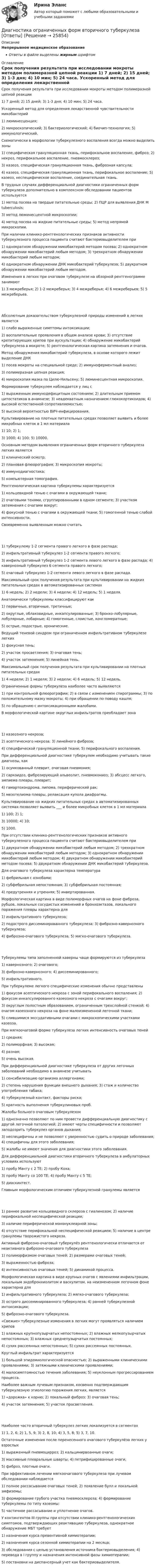     
          Описание
          Непрерывное медицинское образованиеОтветы в файле выделены жирным шрифтом 
          Оглавление
          Срок получения результата при исследовании мокроты методом полимеразной цепной реакции 1) 7 дней; 2) 15 дней; 3) 1-3 дня; 4) 10 мин; 5) 24 часа. Ускоренный метод для определения лекарственной чувствительности микобактерий 1) люминесценция;2) микроскопический; 3) бактериологический; 4) биочип-технология; 5) иммунологический. Схематически в морфологии туберкулезного воспаления всегда можно выделить зоны 1) специфическая грануляционная ткань, перифокальное воспаление, фиброз; 2) некроз, перифокальное воспаление, пневмосклероз;3) казеоз, специфическая грануляционная ткань, фиброзная капсула;4) казеоз, специфическая грануляционная ткань, перифокальное воспаление; 5) казеоз, неспецифическое воспаление, соединительная ткань. В трудных случаях дифференциальной диагностики ограниченных форм туберкулеза дополнительно в комплексном обследовании пациентов используется 1) метод посева на твердые питательные среды; 2) ПЦР для выявления ДНК M tuberculosis;3) метод люминесцентной микроскопии;4) метод посева на жидкие питательные среды; 5) метод непрямой микроскопии. При наличии клинико-рентгенологических признаков активности туберкулезного процесса пациента считают бактериовыделителем при 1) однократном обнаружении микобактерий методом посева; 2) однократном обнаружении микобактерий любым методом; 3) трехкратном обнаружении микобактерий любым методом;4) однократном обнаружении ДНК микобактерий туберкулеза; 5) двукратном обнаружении микобактерий любым методом. Изменения в легких при очаговом туберкулезе на обзорной рентгенограмме занимают 1) 3 межреберья; 2) 1-2 межреберья; 3) 4 межреберья; 4) 6 межреберьев; 5) 5 межреберьев. Абсолютным доказательством туберкулезной природы изменений в легких является 1) слабо выраженные симптомы интоксикации;2) воспалительные проявления в общем анализе крови; 3) отсутствие крепитирующих хрипов при аускультации; 4) обнаружение микобактерий туберкулеза в мокроте; 5) рентгенологическая картина затемнения и очагов. Метод обнаружения микобактерий туберкулеза, в основе которого лежит выделение ДНК 1) посев мокроты на специальной среде; 2) иммуноферментный анализ;3) полимеразная цепная реакция;4) микроскопия мазка по Цилю-Нильсену; 5) люминесцентная микроскопия. Формирование туберкулем наблюдается у лиц с 1) выраженным иммунодефицитным состоянием; 2) длительным приемом цитостатиков в анамнезе; 3) неадекватным назначением глюкокортикоидов; 4) высокой естественной сопротивляемостью;5) высокой вероятностью ВИЧ-инфицирования. Культивирование на плотных питательных средах позволяет выявить      и более микробных клеток в 1 мл материала 1) 10; 2) 1;3) 1000; 4) 100; 5) 10000. Основным методом выявления ограниченных форм вторичного туберкулеза легких является 1) клинический осмотр;2) плановая флюорография; 3) микроскопия мокроты;4) иммунодиагностика;5) компьютерная томография. Рентгенологическая картина туберкулемы характеризуется 1) кольцевидной тенью с очагами в окружающей ткани;2) очаговыми тенями, сгруппированными в одном сегменте; 3) участком затемнения с очагами вокруг;4) фокусной тенью с очагами в окружающей ткани; 5) гомогенной тенью слабой интенсивности. Своевременно выявленным можно считать 1) туберкулему 1-2 сегмента правого легкого в фазе распада;2) инфильтративный туберкулез 1-2 сегмента правого легкого;3) инфильтративный туберкулез 1-2 сегмента левого легкого в фазе распада; 4) кавернозный туберкулез 6 сегмента правого легкого;5) очаговый туберкулез 1-2 сегмента левого легкого в фазе распада. Максимальный срок получения результата при культивировании на жидких питательных средах в автоматизированных системах 1) 6 недель; 2) 2 недели; 3) 4 недели; 4) 12 недель; 5) 1 неделя. Анатомически туберкулемы классифицируют как 1) первичные, вторичные, третичные;2) округлые, облаковидные, инкапсулированные; 3) бронхо-лобулярные, лобулярные, лобарные; 4) гомогенные, слоистые, конгломератные;5) острые, подострые, хронические. Ведущий теневой синдром при ограниченном инфильтративном туберкулезе легких 1) фокусная тень;2) участок просветления; 3) очаговая тень;4) участок затемнения; 5) линейная тень. Максимальный срок получения результата при культивировании на плотных питательных средах 1) 4 недели; 2) 1 неделя; 3) 2 недели; 4) 6 недель; 5) 12 недель. Ограниченные формы туберкулеза наиболее часто выявляются 1) при контрольной флюорографии; 2) в связи с изменением спирограммы; 3) по положительному мазку мокроты; 4) при обращении по поводу кашля;5) по обращению с интоксикационными жалобами. В морфологической картине округлых инфильтратов преобладает зона 1) казеозного некроза;2) асептического некроза; 3) линейного фиброза;4) специфической грануляционной ткани; 5) перифокального воспаления. При дифференциальной диагностике туберкулем необходимо учитывать такие диагнозы, как 1) осумкованный плеврит, очаговая пневмония;2) саркоидоз, фиброзирующий альвеолит, пневмокониоз; 3) абсцесс легкого, эмпиема плевры, плеврит;4) гамартохондрома, липома, периферический рак;5) мезотелиома плевры, релаксация купола диафрагмы. Культивирование на жидких питательных средах в автоматизированных системах позволяет выявить ___ и более микробных клеток в 1 мл материала 1) 100; 2) 1;3) 10000; 4) 10;5) 1000. При отсутствии клинико-рентгенологических признаков активного туберкулезного процесса пациента считают бактериовыделителем при 1) двукратном обнаружении микобактерий любым методом; 2) трехкратном обнаружении микобактерий любым методом; 3) однократном обнаружении микобактерий любым методом; 4) двукратном обнаружении микобактерий методом посева; 5) двукратном обнаружении ДНК микобактерий туберкулеза. Для очагового туберкулеза характерна температура 1) фебрильная с ознобами;2) субфебрильная непостоянная; 3) субфебрильная постоянная;4) предутренняя и утренняя; 5) инвертированная. Морфологическая картина в виде полиморфных очагов на фоне фиброза, рубцов, локальных сосудистых изменений и бронхоэктазов, локального поражения плевры характерна для 1) инфильтративного туберкулеза;2) подострого диссеминированного туберкулеза; 3) фиброзно-кавернозного туберкулеза;4) фиброзно-очагового туберкулеза; 5) мягко-очагового туберкулеза. Туберкулемы типа заполненной каверны чаще формируются из туберкулеза 1) кавернозного; 2) очагового;3) фиброзно-кавернозного; 4) диссеминированного;5) инфильтративного. При туберкулеме легкого специфические изменения обычно представлены 1) фокусом асептического некроза с зоной перифокального воспаления; 2) фокусом инкапсулированнго казеозного некроза с очагами вокруг;3) округлым полостным образованием, ограниченным трехслойной стенкой; 4) очагом казеозного некроза на фоне малоизмененной легочной ткани;5) слившимися экссудативными очагами с микроскопическими участками казеоза. При мягкоочаговой форме туберкулеза легких интенсивность очаговых теней 1) средняя;2) полиморфная; 3) высокая;4) разная;5) очень высокая. При дифференциальной диагностике туберкулеза от других легочных заболеваний необходимо в анамнезе учитывать 1) сенсибилизацию организма аллергенами;2) степень нарушения функции внешнего дыхания; 3) стаж и количество употребления табака;4) туберкулезный контакт, факторы риска;5) кратность выполнения туберкулиновых проб. Жалобы больного очаговым туберкулезом 1) однозначно позволяют по ним провести дифференциальную диагностику с другой легочной патологией; 2) имеют черты специфичности и позволяют заподозрить туберкулез органов дыхания;3) неспецифичны и не позволяют с уверенностью судить о природе заболевания; 4) специфичны для этого заболевания;5) жалобы не имеют значения для диагностики этого заболевания. Для дифференциальной диагностики вторичного туберкулеза в амбулаторных условиях используют 1) пробу Манту с 2 ТЕ; 2) пробу Коха;3) пробу Манту со 100 ТЕ; 4) пробу Манту с 5 ТЕ;5) диаскинтест. Главным морфологическим отличием туберкулезной гранулемы является 1) раннее развитие кольцевидного склероза с гиалинозом; 2) наличие перифокальной неспецифической реакции;3) наличие периферической мононуклеарной зоны;4) отсутствие перифокальной неспецифической реакциеи; 5) наличие в центре гранулемы творожистого некроза. Активный фиброзно-очаговый туберкулёз рентгенологически отличается от неактивного фиброзно-очагового туберкулеза 1) полиморфизмом очаговых теней; 2) размерами очаговых теней;3) выраженностью фиброза;4) интенсивностью очаговых теней; 5) динамикой процесса. Морфологическая картина в виде крупных очагов с явлениями инфильтрации, локальным эндобронхиолитом и васкулитом, на неизмененном легочном фоне характерна для 1) инфильтративного туберкулеза; 2) мягко-очагового туберкулеза;3) острого диссеминированного туберкулеза; 4) ранней туберкулезной интоксикации;5) фиброзно-очагового туберкулеза. «Свежие» туберкулезные изменения в легких могут проявляться наличием хрипов 1) влажных крупнопузырчатых непостоянных; 2) влажных мелкопузырчатых непостоянных; 3) влажных среднепузырчатых постоянных;4) сухих рассеянных непостоянных; 5) сухих рассеянных постоянных. Круглый инфильтрат характеризуется 1) большой эпидемиологической опасностью; 2) выраженными клиническими проявлениями; 3) затяжными клиническими проявлениями;4) малосимптомностью течения заболевания; 5) неуклонным прогрессированием процесса. Наиболее важным лучевым признаком, косвенно подтверждающим туберкулезную этиологию поражения легких, является 1) «дорожка» к корню; 2) локальный фиброз; 3) очаговая тень;4) участок затемнения; 5) участок просветления. Наиболее часто вторичный туберкулез легких локализуется в сегментах 1) 1, 2, 6; 2) 1, 5, 9; 3) 2, 8, 10; 4) 3, 5, 8; 5) 3, 7, 10. Остаточные изменения после перенесенного очагового туберкулёза легких у взрослых 1) выраженный пневмоцирроз; 2) кальцинирвоанные очаги;3) массивные плевральные шварты; 4) петрифицированные очаги;5) фиброз, плотные очаги. При эффективном лечении мягкоочагового туберкулеза при лучевом обследовании наблюдается 1) полное рассасывание очаговых теней; 2) появление булл и локальной эмфиземы;3) формирование грубого участка пневмосклероза; 4) формирование туберкулемы по типу казеомы;5) частичное рассасывание и уплотнение очагов. У контингентов III группы при отсутствии клинико-рентгенологических симптомов, подтверждающих реактивацию туберкулеза, однократное обнаружение МБТ требует 1) назначения курса превентивной химиотерапии;2) назначения курса сезонной химиотерапии на 2 месяца;3) обследования с целью установления источника бактериовыделения; 4) перевода в I группу и назначения интенсивной фазы химиотерапии;5) постановки на диспансерный учет как бактериовыделителя. 
            
            
            Диагностика, лечение, профилактика новой коронавирусной инфекции (COVID-19) в первичной медико-санитарной помощи на дому [Ответы]Диагностика ограниченных форм вторичного туберкулеза [Ответы]диагностика организационной культуры (OCAI)ДИАГНОСТИКА ОРГАНИЗАЦИОННОЙ КУЛЬТУРЫ ПО МЕТОДИКЕ К.КАМЕРОНА – Р.КУИННАДиагностика производственных систем 7 семестр (тест с ответами) 80,83%Диагностика рака предстательной железы [Ответы]ДИАГНОСТИКА СИСТЕМ АВТОМОБИЛЯ 8Диагностика дошкольниковДиагностика и лечение кардиоваскулярной формы диабетической автономной нейропатии [Ответы]Диагностика и надежность автоматизированных систем  50 вопросовДиагностика и надежность автоматизированных систем, 50 вопросов (ответы на тест Синергия / МТИ / МОИ / МосАП)Диагностика и надежность автоматизированных систем. Практическая работа. Тулгу.2 Семестр Подходит для всех вариантовДиагностика и надежность автоматизированных систем (тест с ответами Синергия/МОИ/ МТИ /МОСАП)Диагностика и надежность автоматизированных систем (ТулГУ)