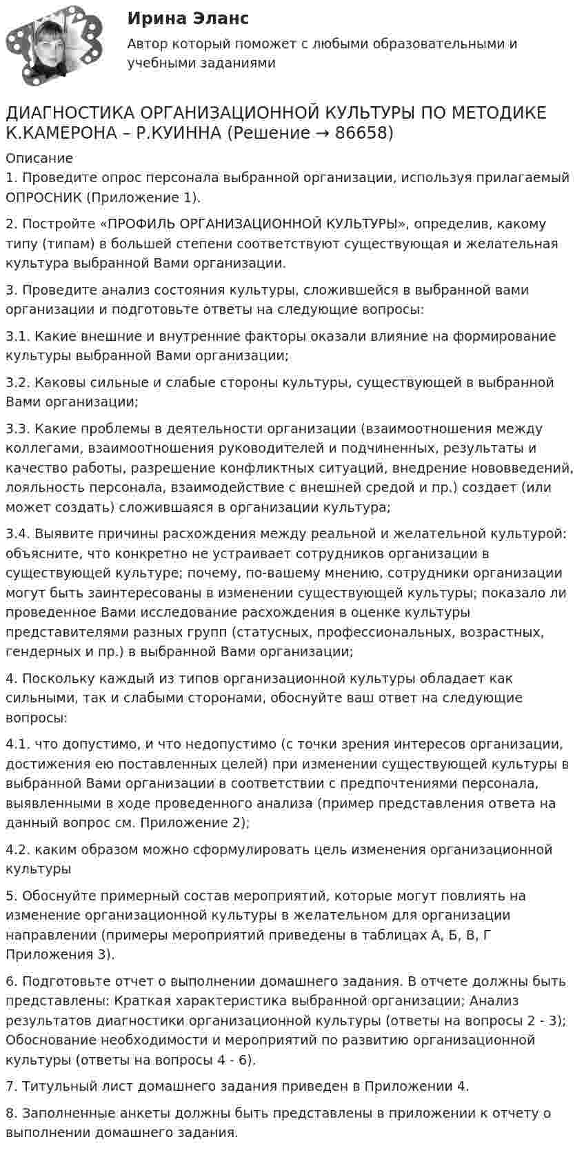      
            Описание
            1. Проведите опрос персонала выбранной организации, используя прилагаемый ОПРОСНИК (Приложение 1). 2. Постройте «ПРОФИЛЬ ОРГАНИЗАЦИОННОЙ КУЛЬТУРЫ», определив, какому типу (типам) в большей степени соответствуют существующая и желательная культура выбранной Вами организации. 3. Проведите анализ состояния культуры, сложившейся в выбранной вами организации и подготовьте ответы на следующие вопросы: 3.1. Какие внешние и внутренние факторы оказали влияние на формирование культуры выбранной Вами организации; 3.2. Каковы сильные и слабые стороны культуры, существующей в выбранной Вами организации; 3.3. Какие проблемы в деятельности организации (взаимоотношения между коллегами, взаимоотношения руководителей и подчиненных, результаты и качество работы, разрешение конфликтных ситуаций, внедрение нововведений, лояльность персонала, взаимодействие с внешней средой и пр.) создает (или может создать) сложившаяся в организации культура; 3.4. Выявите причины расхождения между реальной и желательной культурой: ­ объясните, что конкретно не устраивает сотрудников организации в существующей культуре; ­ почему, по-вашему мнению, сотрудники организации могут быть заинтересованы в изменении существующей культуры; ­ показало ли проведенное Вами исследование расхождения в оценке культуры представителями разных групп (статусных, профессиональных, возрастных, гендерных и пр.) в выбранной Вами организации; 4. Поскольку каждый из типов организационной культуры обладает как сильными, так и слабыми сторонами, обоснуйте ваш ответ на следующие вопросы: 4.1. что допустимо, и что недопустимо (с точки зрения интересов организации, достижения ею поставленных целей) при изменении существующей культуры в выбранной Вами организации в соответствии с предпочтениями персонала, выявленными в ходе проведенного анализа (пример представления ответа на данный вопрос см. Приложение 2); 4.2. каким образом можно сформулировать цель изменения организационной культуры 5. Обоснуйте примерный состав мероприятий, которые могут повлиять на изменение организационной культуры в желательном для организации направлении (примеры мероприятий приведены в таблицах А, Б, В, Г Приложения 3). 6. Подготовьте отчет о выполнении домашнего задания. В отчете должны быть представлены: ­ Краткая характеристика выбранной организации; ­ Анализ результатов диагностики организационной культуры (ответы на вопросы 2 - 3); ­ Обоснование необходимости и мероприятий по развитию организационной культуры (ответы на вопросы 4 - 6). 7. Титульный лист домашнего задания приведен в Приложении 4. 8. Заполненные анкеты должны быть представлены в приложении к отчету о выполнении домашнего задания.    
            
            
            диагностика организационной культуры (OCAI)ДИАГНОСТИКА ОРГАНИЗАЦИОННОЙ КУЛЬТУРЫ ПО МЕТОДИКЕ К.КАМЕРОНА – Р.КУИННАДиагностика производственных систем 7 семестр (тест с ответами) 80,83%Диагностика рака предстательной железы [Ответы]ДИАГНОСТИКА СИСТЕМ АВТОМОБИЛЯ 8Диагностика финансовых рисков методом экспертных  оценокДиагностика финансовых рисков методом экспертных оценок Диагностика и надежность автоматизированных систем  50 вопросовДиагностика и надежность автоматизированных систем, 50 вопросов (ответы на тест Синергия / МТИ / МОИ / МосАП)Диагностика и надежность автоматизированных систем. Практическая работа. Тулгу.2 Семестр Подходит для всех вариантовДиагностика и надежность автоматизированных систем (тест с ответами Синергия/МОИ/ МТИ /МОСАП)Диагностика и надежность автоматизированных систем (ТулГУ)Диагностика и прогнозирование банкротства ПАО ТатнефтьДиагностика, лечение, профилактика новой коронавирусной инфекции (COVID-19) в первичной медико-санитарной помощи на дому [Ответы]