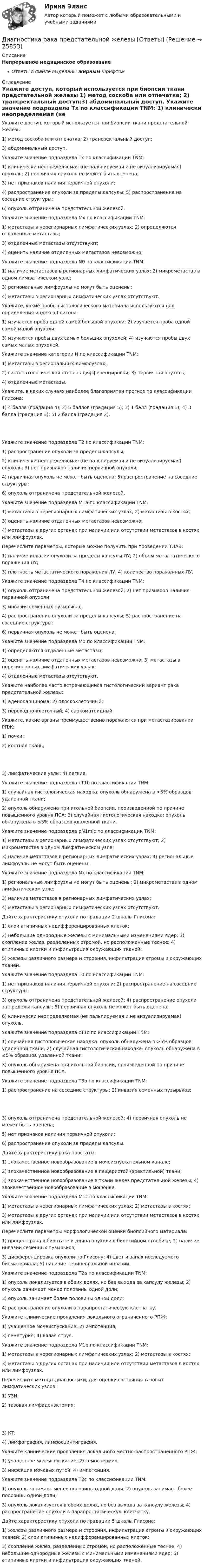      
          Описание
          Непрерывное медицинское образованиеОтветы в файле выделены жирным шрифтом 
          Оглавление
          Укажите доступ, который используется при биопсии ткани предстательной железы 1) метод соскоба или отпечатка; 2) трансректальный доступ;3) абдоминальный доступ. Укажите значение подраздела Tx по классификации TNM: 1) клинически неопределяемая (не пальпируемая и не визуализируемая) опухоль; 2) первичная опухоль не может быть оценена;3) нет признаков наличия первичной опухоли;4) распространение опухоли за пределы капсулы; 5) распространение на соседние структуры;6) опухоль отграничена предстательной железой. Укажите значение подраздела Мх по классификации TNM: 1) метастазы в нерегионарных лимфатических узлах; 2) определяются отдаленные метастазы;3) отдаленные метастазы отсутствуют;4) oценить наличие отдаленных метастазов невозможно. Укажите значение подраздела N0 по классификации TNM: 1) наличие метастазов в регионарных лимфатических узлах; 2) микрометастаз в одном лимфатическом узле;3) региональные лимфоузлы не могут быть оценены;4) метастазы в регионарных лимфатических узлах отсутствуют. Укажите, какие пробы гистологического материала используются для определения индекса Глисона: 1) изучается проба одной самой большой опухоли; 2) изучается проба одной самой малой опухоли;3) изучаются пробы двух самых больших опухолей; 4) изучаются пробы двух самых малых опухолей. Укажите значение категории N по классификации TNM: 1) метастазы в региональных лимфоузлах;2) гистопатологическая степень дифференцировки; 3) первичная опухоль;4) отдаленные метастазы. Укажите, в каких случаях наиболее благоприятен прогноз по классификации Глисона: 1) 4 балла (градация 4); 2) 5 баллов (градация 5); 3) 1 балл (градация 1); 4) 3 балла (градация 3); 5) 2 балла (градация 2). Укажите значение подраздела T2 по классификации TNM: 1) распространение опухоли за пределы капсулы;2) клинически неопределяемая (не пальпируемая и не визуализируемая) опухоль; 3) нет признаков наличия первичной опухоли;4) первичная опухоль не может быть оценена; 5) распространение на соседние структуры;6) опухоль отграничена предстательной железой. Укажите значение подраздела М1a по классификации TNM: 1) метастазы в нерегионарных лимфатических узлах; 2) метастазы в костях;3) оценить наличие отдаленных метастазов невозможно;4) метастазы в других органах при наличии или отсутствии метастазов в костях или лимфоузлах. Перечислите параметры, которые можно получить при проведении ТЛАЭ: 1) наличие инвазии опухоли за пределы капсулы ЛУ; 2) объем метастатического поражения ЛУ;3) плотность метастатического поражения ЛУ; 4) количество пораженных ЛУ. Укажите значение подраздела T4 по классификации TNM: 1) опухоль отграничена предстательной железой; 2) нет признаков наличия первичной опухоли;3) инвазия семенных пузырьков;4) распространение опухоли за пределы капсулы; 5) распространение на соседние структуры;6) первичная опухоль не может быть оценена. Укажите значение подраздела М0 по классификации TNM: 1) определяются отдаленные метастазы;2) oценить наличие отдаленных метастазов невозможно; 3) метастазы в нерегионарных лимфатических узлах;4) отдаленные метастазы отсутствуют. Укажите наиболее часто встречающийся гистологический вариант рака предстательной железы: 1) аденокарцинома; 2) плоскоклеточный;3) переходно-клеточный; 4) саркоматоидный. Укажите, какие органы преимущественно поражаются при метастазировании РПЖ: 1) почки;2) костная ткань; 3) лимфатические узлы; 4) легкие. Укажите значение подраздела cT1b по классификации TNM: 1) случайная гистологическая находка: опухоль обнаружена в >5% образцов удаленной ткани;2) опухоль обнаружена при игольной биопсии, произведенной по причине повышенного уровня ПСА; 3) случайная гистологическая находка: опухоль обнаружена в ≤5% образцов удаленной ткани. Укажите значение подраздела pN1mic по классификации TNM: 1) метастазы в регионарных лимфатических узлах отсутствуют; 2) микрометастаз в одном лимфатическом узле;3) наличие метастазов в регионарных лимфатических узлах; 4) региональные лимфоузлы не могут быть оценены. Укажите значение подраздела Nx по классификации TNM: 1) региональные лимфоузлы не могут быть оценены; 2) микрометастаз в одном лимфатическом узле;3) наличие метастазов в регионарных лимфатических узлах;4) метастазы в регионарных лимфатических узлах отсутствуют. Дайте характеристику опухоли по градации 2 шкалы Глисона: 1) слои атипичных недифференцированных клеток;2) небольшие однородные железы с минимальными изменениями ядер; 3) скопление желез, разделенных стромой, но расположенные теснее; 4) атипичные клетки и инфильтрация окружающих тканей;5) железы различного размера и строения, инфильтрация стромы и окружающих тканей. Укажите значение подраздела T0 по классификации TNM: 1) нет признаков наличия первичной опухоли; 2) распространение на соседние структуры;3) опухоль отграничена предстательной железой; 4) распространение опухоли за пределы капсулы; 5) первичная опухоль не может быть оценена;6) клинически неопределяемая (не пальпируемая и не визуализируемая) опухоль. Укажите значение подраздела cT1c по классификации TNM: 1) случайная гистологическая находка: опухоль обнаружена в >5% образцов удаленной ткани; 2) случайная гистологическая находка: опухоль обнаружена в ≤5% образцов удаленной ткани;3) опухоль обнаружена при игольной биопсии, произведенной по причине повышенного уровня ПСА. Укажите значение подраздела T3b по классификации TNM: 1) распространение на соседние структуры; 2) инвазия семенных пузырьков; 3) опухоль отграничена предстательной железой; 4) первичная опухоль не может быть оценена;5) нет признаков наличия первичной опухоли;6) распространение опухоли за пределы капсулы. Дайте характеристику рака простаты: 1) злокачественное новообразование в мочеиспускательном канале;2) злокачественное новообразование в пещеристой (эректильной) ткани;3) злокачественное новообразование в ткани желез предстательной железы; 4) злокачественное новообразование в мошонке. Укажите значение подраздела М1c по классификации TNM: 1) метастазы в нерегионарных лимфатических узлах; 2) метастазы в костях;3) метастазы в других органах при наличии или отсутствии метастазов в костях или лимфоузлах. Перечислите параметры морфологической оценки биопсийного материала: 1) процент рака в биоптате и длина опухоли в биопсийном столбике; 2) наличие инвазии семенных пузырьков;3) дифференцировка опухоли по Глисону; 4) цвет и запах исследуемого биоматериала; 5) наличие периневральной инвазии. Укажите значение подраздела T2a по классификации TNM: 1) опухоль локализуется в обеих долях, но без выхода за капсулу железы; 2) опухоль занимает менее половины одной доли;3) опухоль занимает более половины одной доли;4) распространение опухоли в парапростатическую клетчатку. Укажите клинические проявления локального ограниченного РПЖ: 1) учащенное мочеиспускание; 2) импотенция;3) гематурия; 4) вялая струя. Укажите значение подраздела М1b по классификации TNM: 1) метастазы в нерегионарных лимфатических узлах; 2) метастазы в костях;3) метастазы в других органах при наличии или отсутствии метастазов в костях или лимфоузлах. Перечислите методы диагностики, для оценки состояния тазовых лимфатических узлов: 1) УЗИ;2) тазовая лимфаденэктомия; 3) КТ;4) лимфография, лимфосцинтиграфия. Укажите клинические проявления локального местно-распространенного РПЖ: 1) учащенное мочеиспускание; 2) гемоспермия;3) инфекция мочевых путей; 4) импотенция. Укажите значение подраздела T2c по классификации TNM: 1) опухоль занимает менее половины одной доли; 2) опухоль занимает более половины одной доли;3) опухоль локализуется в обеих долях, но без выхода за капсулу железы; 4) распространение опухоли в парапростатическую клетчатку. Дайте характеристику опухоли по градации 5 шкалы Глисона: 1) железы различного размера и строения, инфильтрация стромы и окружающих тканей; 2) слои атипичных недифференцированных клеток;3) скопление желез, разделенных стромой, но расположенные теснее; 4) небольшие однородные железы с минимальными изменениями ядер; 5) атипичные клетки и инфильтрация окружающих тканей. 
            
            
            Диагностика производственных систем 7 семестр (тест с ответами) 80,83%Диагностика рака предстательной железы [Ответы]ДИАГНОСТИКА СИСТЕМ АВТОМОБИЛЯ 8Диагностика финансовых рисков методом экспертных  оценокДиагностика финансовых рисков методом экспертных оценок Диагностика экономического состояния предприятия (Вариант 2)Диагностика экономического состояния предприятия с использованием коэффициентовДиагностика и надежность автоматизированных систем. Практическая работа. Тулгу.2 Семестр Подходит для всех вариантовДиагностика и надежность автоматизированных систем (тест с ответами Синергия/МОИ/ МТИ /МОСАП)Диагностика и надежность автоматизированных систем (ТулГУ)Диагностика и прогнозирование банкротства ПАО ТатнефтьДиагностика, лечение, профилактика новой коронавирусной инфекции (COVID-19) в первичной медико-санитарной помощи на дому [Ответы]Диагностика ограниченных форм вторичного туберкулеза [Ответы]диагностика организационной культуры (OCAI)