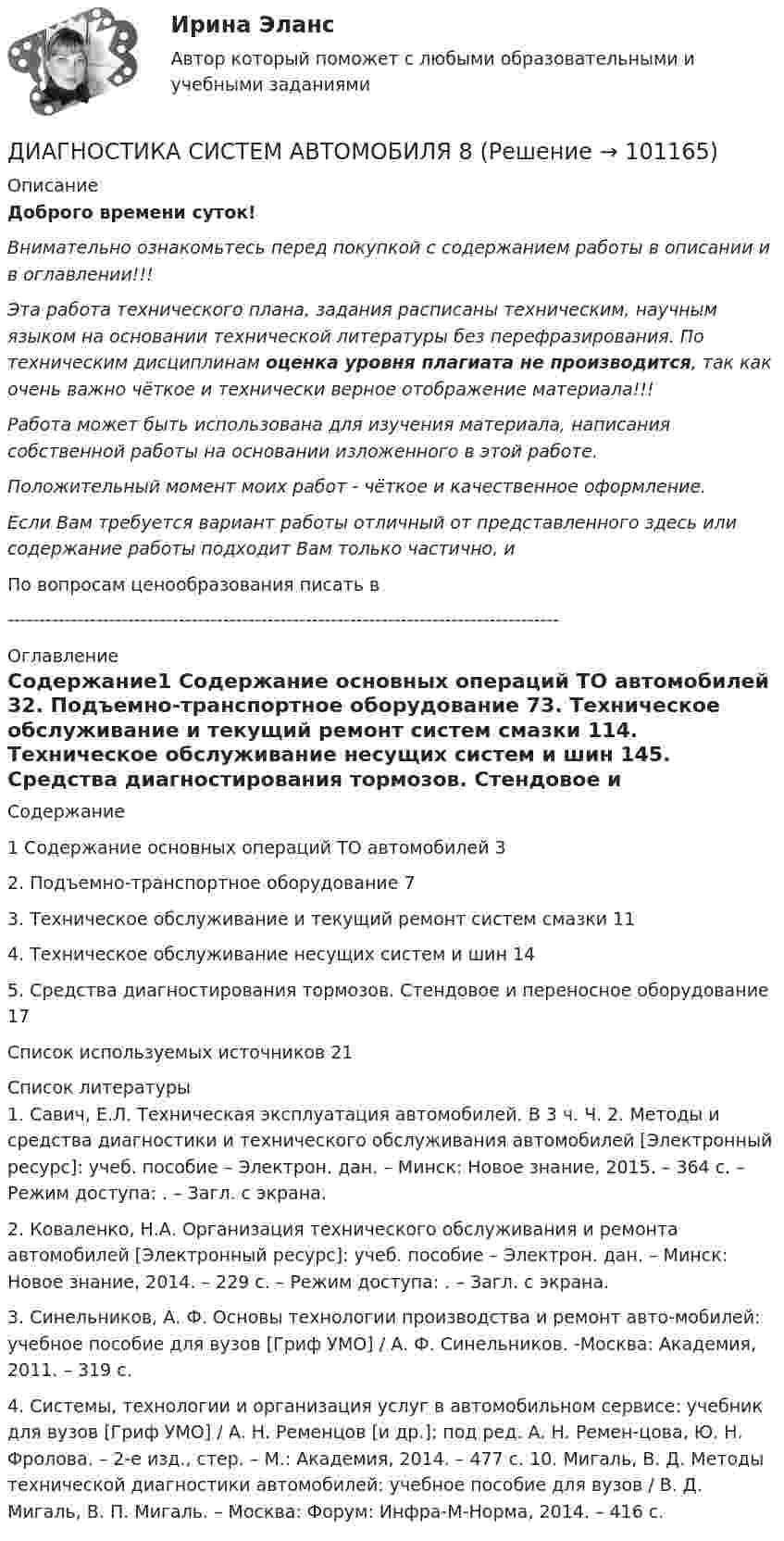      
            Описание
            Доброго времени суток!Внимательно ознакомьтесь перед покупкой с содержанием работы в описании и в оглавлении!!!Эта работа технического плана, задания расписаны техническим, научным языком на основании технической литературы без перефразирования. По техническим дисциплинам оценка уровня плагиата не производится, так как очень важно чёткое и технически верное отображение материала!!!Работа может быть использована для изучения материала, написания собственной работы на основании изложенного в этой работе.Положительный момент моих работ - чёткое и качественное оформление.Если Вам требуется вариант работы отличный от представленного здесь или содержание работы подходит Вам только частично,  и По вопросам ценообразования писать в  --------------------------------------------------------------------------------------- 
            Оглавление
            Содержание1 Содержание основных операций ТО автомобилей	32. Подъемно-транспортное оборудование	73. Техническое обслуживание и текущий ремонт систем смазки	114. Техническое обслуживание несущих систем и шин	145. Средства диагностирования тормозов. Стендовое и переносное оборудование	17Список используемых источников	21 
            Список литературы
            1. Савич, Е.Л. Техническая эксплуатация автомобилей. В 3 ч. Ч. 2. Методы и средства диагностики и технического обслуживания автомобилей [Электронный ресурс]: учеб. пособие – Электрон. дан. – Минск: Новое знание, 2015. – 364 с. – Режим доступа: . – Загл. с экрана.2. Коваленко, Н.А. Организация технического обслуживания и ремонта автомобилей [Электронный ресурс]: учеб. пособие – Электрон. дан. – Минск: Новое знание, 2014. – 229 с. – Режим доступа: . – Загл. с экрана.3. Синельников, А. Ф. Основы технологии производства и ремонт авто-мобилей: учебное пособие для вузов [Гриф УМО] / А. Ф. Синельников. -Москва: Академия, 2011. – 319 с.4. Системы, технологии и организация услуг в автомобильном сервисе: учебник для вузов [Гриф УМО] / А. Н. Ременцов [и др.]; под ред. А. Н. Ремен-цова, Ю. Н. Фролова. – 2-е изд., стер. – М.: Академия, 2014. – 477 с. 10. Мигаль, В. Д. Методы технической диагностики автомобилей: учебное пособие для вузов / В. Д. Мигаль, В. П. Мигаль. – Москва: Форум: Инфра-М-Норма, 2014. – 416 с. 
            
            
            Диагностика рака предстательной железы [Ответы]ДИАГНОСТИКА СИСТЕМ АВТОМОБИЛЯ 8Диагностика финансовых рисков методом экспертных  оценокДиагностика финансовых рисков методом экспертных оценок Диагностика экономического состояния предприятия (Вариант 2)Диагностика экономического состояния предприятия с использованием коэффициентовДиагностика эффективности коммерческой деятельностиДиагностика и надежность автоматизированных систем (тест с ответами Синергия/МОИ/ МТИ /МОСАП)Диагностика и надежность автоматизированных систем (ТулГУ)Диагностика и прогнозирование банкротства ПАО ТатнефтьДиагностика, лечение, профилактика новой коронавирусной инфекции (COVID-19) в первичной медико-санитарной помощи на дому [Ответы]Диагностика ограниченных форм вторичного туберкулеза [Ответы]диагностика организационной культуры (OCAI)ДИАГНОСТИКА ОРГАНИЗАЦИОННОЙ КУЛЬТУРЫ ПО МЕТОДИКЕ К.КАМЕРОНА – Р.КУИННА