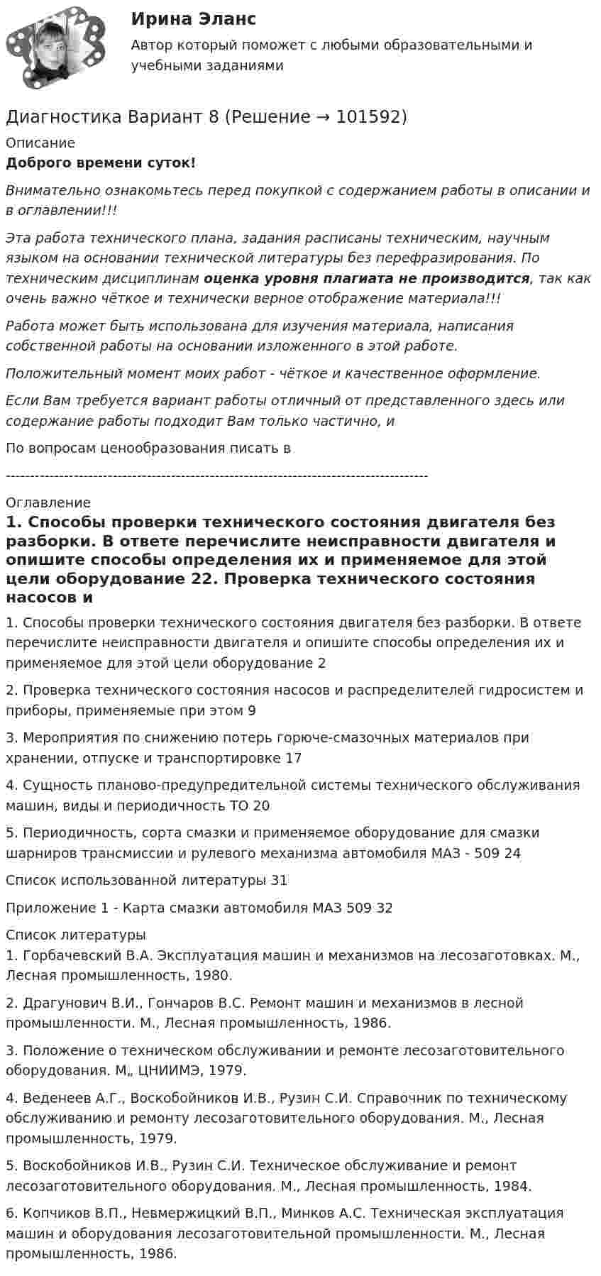       
            Описание
            Доброго времени суток!Внимательно ознакомьтесь перед покупкой с содержанием работы в описании и в оглавлении!!!Эта работа технического плана, задания расписаны техническим, научным языком на основании технической литературы без перефразирования. По техническим дисциплинам оценка уровня плагиата не производится, так как очень важно чёткое и технически верное отображение материала!!!Работа может быть использована для изучения материала, написания собственной работы на основании изложенного в этой работе.Положительный момент моих работ - чёткое и качественное оформление.Если Вам требуется вариант работы отличный от представленного здесь или содержание работы подходит Вам только частично,  и По вопросам ценообразования писать в  --------------------------------------------------------------------------------------- 
            Оглавление
            1. Способы проверки технического состояния двигателя без разборки. В ответе перечислите неисправности двигателя и опишите способы определения их и применяемое для этой цели оборудование	22. Проверка технического состояния насосов и распределителей гидросистем и приборы, применяемые при этом	93. Мероприятия по снижению потерь горюче-смазочных материалов при хранении, отпуске и транспортировке	174. Сущность планово-предупредительной системы технического обслуживания машин, виды и периодичность ТО	205. Периодичность, сорта смазки и применяемое оборудование для смазки шарниров трансмиссии и рулевого механизма автомобиля МАЗ - 509	24Список использованной литературы	31Приложение 1 - Карта смазки автомобиля МАЗ 509	32 
            Список литературы
            1.	Горбачевский В.А. Эксплуатация машин и механизмов на лесозаготовках. М., Лесная промышленность, 1980.2.	Драгунович В.И., Гончаров B.C. Ремонт машин и механизмов в лесной промышленности. М., Лесная промышленность, 1986.3.	Положение о техническом обслуживании и ремонте лесозаготовительного оборудования. М„ ЦНИИМЭ, 1979.4.	Веденеев А.Г., Воскобойников И.В., Рузин С.И. Справочник по техническому обслуживанию и ремонту лесозаготовительного оборудования. М., Лесная промышленность, 1979.5.	Воскобойников И.В., Рузин С.И. Техническое обслуживание и ремонт лесозаготовительного оборудования. М., Лесная промышленность, 1984.6.	Копчиков В.П., Невмержицкий В.П., Минков А.С. Техническая эксплуатация машин и оборудования лесозаготовительной промышленности. М., Лесная промышленность, 1986. 