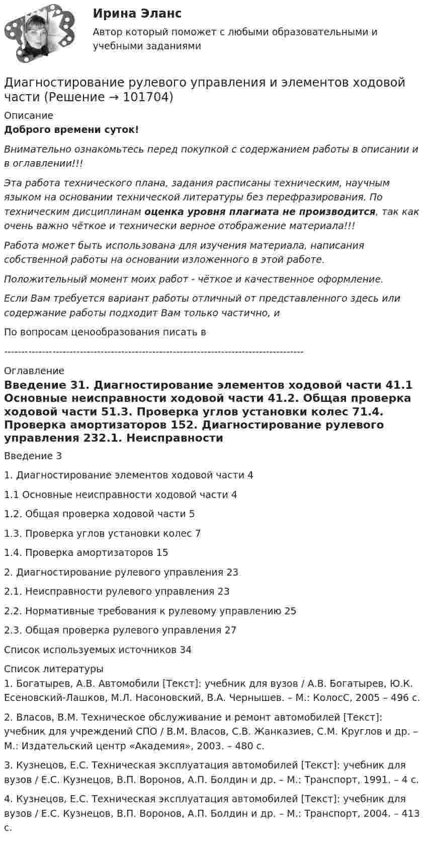       
            Описание
            Доброго времени суток!Внимательно ознакомьтесь перед покупкой с содержанием работы в описании и в оглавлении!!!Эта работа технического плана, задания расписаны техническим, научным языком на основании технической литературы без перефразирования. По техническим дисциплинам оценка уровня плагиата не производится, так как очень важно чёткое и технически верное отображение материала!!!Работа может быть использована для изучения материала, написания собственной работы на основании изложенного в этой работе.Положительный момент моих работ - чёткое и качественное оформление.Если Вам требуется вариант работы отличный от представленного здесь или содержание работы подходит Вам только частично,  и По вопросам ценообразования писать в  --------------------------------------------------------------------------------------- 
            Оглавление
            Введение	31. Диагностирование элементов ходовой части	41.1 Основные неисправности ходовой части	41.2. Общая проверка ходовой части	51.3. Проверка углов установки колес	71.4. Проверка амортизаторов	152. Диагностирование рулевого управления	232.1. Неисправности рулевого управления	232.2. Нормативные требования к рулевому управлению	252.3. Общая проверка рулевого управления	27Список используемых источников	34 
            Список литературы
            1. Богатырев, А.В. Автомобили [Текст]: учебник для вузов / А.В. Богатырев, Ю.К. Есеновский-Лашков, М.Л. Насоновский, В.А. Чернышев. – М.: КолосС, 2005 – 496 с.2. Власов, В.М. Техническое обслуживание и ремонт автомобилей [Текст]: учебник для учреждений СПО / В.М. Власов, С.В. Жанказиев, С.М. Круглов и др. – М.: Издательский центр «Академия», 2003. – 480 с.3. Кузнецов, Е.С. Техническая эксплуатация автомобилей [Текст]: учебник для вузов / Е.С. Кузнецов, В.П. Воронов, А.П. Болдин и др. – М.: Транспорт, 1991. – 4 с.4. Кузнецов, Е.С. Техническая эксплуатация автомобилей [Текст]: учебник для вузов / Е.С. Кузнецов, В.П. Воронов, А.П. Болдин и др. – М.: Транспорт, 2004. – 413 с. 