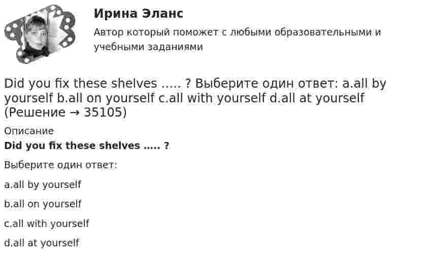      
          Описание
          Did you fix these shelves ….. ?Выберите один ответ:a.all by yourselfb.all on yourselfc.all with yourselfd.all at yourself  
            
            
            Dear Jean, How are you doing? I'm writing to you from Kołobrzeg at the Polish Seaside. I’m there with my family. We have a great time, though the weather isn’t so good, as we’d like. Therefore we spent our first day on a campsite, where we are staying. Yesterday morning we climbed up toDid you fix these shelves ….. ? Выберите один ответ: a.all by yourself b.all on yourself c.all with yourself d.all at yourselfDie Bundesrepublik Deutschland liegt in Mitteleuropa.   Die Hauptstadt von Deutschland heißt Berlin.Dissimilar metals and alloys are joined to get the final product with qualities of each component. Metals and alloys to be joined are placed close together and are subjected to pressure and shock wavesDon’t mix up our suitcases, yours is almost the same ….. Выберите один ответ: a.like my b.to mine c.as mine d.as myDont talk about them. Lets talk about something  Выберите один ответ:  a. more interesting  b. an interesting  c. interesting  d. the most interestingDo you know how it ….. be done? Выберите один ответ: a.ought b.be able to c.should d.needCИБУПК. ТК - 9. Выполнение письменного задания (презентация компании)Cимметрический многочлен f выразить через основные симметрические многочлены:  f(x1,x2,x3)= x1*x2^2 + x2^2*x3 + x2*x3^2 + x3^2*x1 + x3*x1^2 + x1^2*x2.Cоединения деревянных конструкций без специальных связей, требующих расчета, называютCопротивление материалов 2  Росдистант Промежуточные тесты🔥 🄲 [ОТВЕТЫ]  Дизайн интерфейсов информационных систем (83 из 100 баллов + все ответы МФПУ Синергия/МосАП)📚🄲 [ОТВЕТЫ] Управление персоналом государственной и муниципальной службы (все ответы МФПУ Синергия/МосАП)📚🄲 [ОТВЕТЫ] Физическая культура и спорт [8 тем] (90/100 + все ответы МФПУ Синергия/МосАП/МТИ)