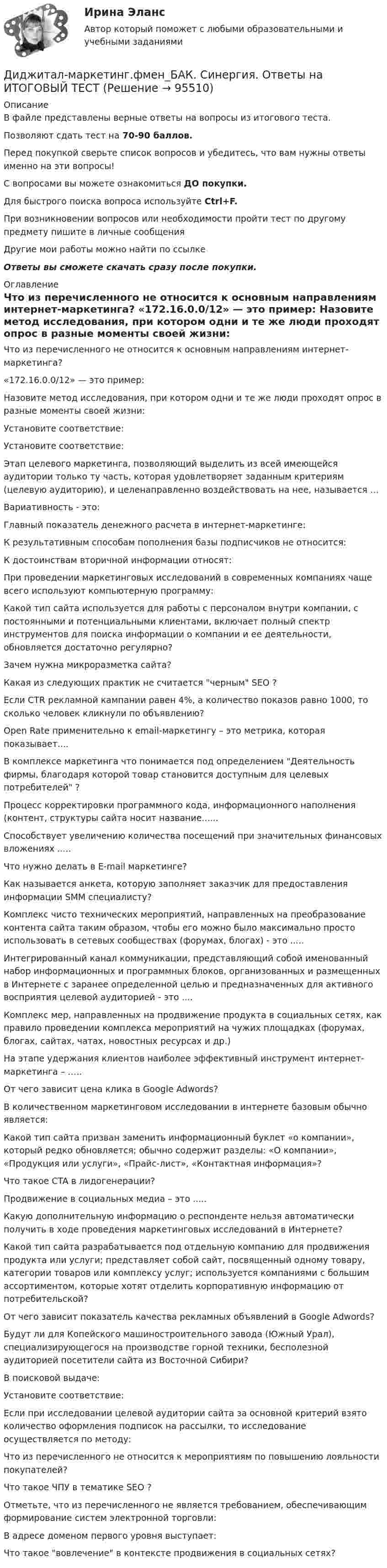    
            Описание
            В файле представлены верные ответы на вопросы из итогового теста.Позволяют сдать тест на 70-90 баллов.Перед покупкой сверьте список вопросов и убедитесь, что вам нужны ответы именно на эти вопросы!С вопросами вы можете ознакомиться ДО покупки.Для быстрого поиска вопроса используйте Ctrl+F.При возникновении вопросов или необходимости пройти тест по другому предмету пишите в личные сообщения Другие мои работы можно найти по ссылке Ответы вы сможете скачать сразу после покупки. 
            Оглавление
              Что из перечисленного не относится к основным направлениям интернет-маркетинга?   «172.16.0.0/12» — это пример:   Назовите метод исследования, при котором одни и те же люди проходят опрос в разные моменты своей жизни:   Установите соответствие:   Установите соответствие:   Этап целевого маркетинга, позволяющий выделить из всей имеющейся аудитории только ту часть, которая удовлетворяет заданным критериям (целевую аудиторию), и целенаправленно воздействовать на нее, называется …   Вариативность - это:   Главный показатель денежного расчета в интернет-маркетинге:   К результативным способам пополнения базы подписчиков не относится:   К достоинствам вторичной информации относят:   При проведении маркетинговых исследований в современных компаниях чаще всего используют компьютерную программу:   Какой тип сайта используется для работы с персоналом внутри компании, с постоянными и потенциальными клиентами, включает полный спектр инструментов для поиска информации о компании и ее деятельности, обновляется достаточно регулярно?   Зачем нужна микроразметка сайта?   Какая из следующих практик не считается черным SEO ?   Если CTR рекламной кампании равен 4%, а количество показов равно 1000, то сколько человек кликнули по объявлению?   Open Rate применительно к email-маркетингу – это метрика, которая показывает....   В комплексе маркетинга что понимается под определением Деятельность фирмы, благодаря которой товар становится доступным для целевых потребителей ?   Процесс корректировки программного кода, информационного наполнения (контент, структуры сайта носит название......   Способствует увеличению количества посещений при значительных финансовых вложениях .....   Что нужно делать в E-mail маркетинге?   Как называется анкета, которую заполняет заказчик для предоставления информации SMM специалисту?   Комплекс чисто технических мероприятий, направленных на преобразование контента сайта таким образом, чтобы его можно было максимально просто использовать в сетевых сообществах (форумах, блогах) - это .....   Интегрированный канал коммуникации, представляющий собой именованный набор информационных и программных блоков, организованных и размещенных в Интернете с заранее определенной целью и предназначенных для активного восприятия целевой аудиторией - это ....   Комплекс мер, направленных на продвижение продукта в социальных сетях, как правило проведении комплекса мероприятий на чужих площадках (форумах, блогах, сайтах, чатах, новостных ресурсах и др.)   На этапе удержания клиентов наиболее эффективный инструмент интернет-маркетинга – …..   От чего зависит цена клика в Google Adwords?   В количественном маркетинговом исследовании в интернете базовым обычно является:   Какой тип сайта призван заменить информационный буклет «о компании», который редко обновляется; обычно содержит разделы: «О компании», «Продукция или услуги», «Прайс-лист», «Контактная информация»?   Что такое CTA в лидогенерации?   Продвижение в социальных медиа – это .....   Какую дополнительную информацию о респонденте нельзя автоматически получить в ходе проведения маркетинговых исследований в Интернете?   Какой тип сайта разрабатывается под отдельную компанию для продвижения продукта или услуги; представляет собой сайт, посвященный одному товару, категории товаров или комплексу услуг; используется компаниями с большим ассортиментом, которые хотят отделить корпоративную информацию от потребительской?   От чего зависит показатель качества рекламных объявлений в Google Adwords?   Будут ли для Копейского машиностроительного завода (Южный Урал), специализирующегося на производстве горной техники, бесполезной аудиторией посетители сайта из Восточной Сибири?   В поисковой выдаче:   Установите соответствие:   Если при исследовании целевой аудитории сайта за основной критерий взято количество оформления подписок на рассылки, то исследование осуществляется по методу:   Что из перечисленного не относится к мероприятиям по повышению лояльности покупателей?   Что такое ЧПУ в тематике SEO ?   Отметьте, что из перечисленного не является требованием, обеспечивающим формирование систем электронной торговли:   В адресе  доменом первого уровня выступает:   Что такое вовлечение в контексте продвижения в социальных сетях?   
            
            
            💯 Диджитал-маркетинг.фмен_БАК (ответы на тест Синергия / МОИ / МТИ / МосАП, декабрь 2023)Диджитал-маркетинг.фмен_БАК. Синергия. Ответы на ИТОГОВЫЙ ТЕСТДизайн аквариума для красноухой черепахиДизайн дополненной реальности 7 семестрДизайн интерфейсов информационных систем, 50 вопросов (ответы на тест Синергия / МТИ / МОИ / МосАП)Дизайн интерфейсов информационных систем  (5 семестр)Дизайн интерфейсов информационных систем 6 семестрДиверсификация в строительствеДиверсию может образовывать …Дивиденды по акциям устанавливаются по отношению к …Дивиденды по обыкновенным акциям в прошлом году составили 180 руб. Дивизиональная организационная структура управления впервые была применена …Дидактика – это …      наука о закономерностях развития личности наука о закономерностях формирования личности ребенка раздел педагогики об образовании и воспитании подрастающего поколения отрасль педагогики, разрабатывающая теорию обученияДидактики или методики преподавания различных учебных дисциплин, которые изучают в школах, учреждениях среднего профессионального образования, вузах, а также методика воспитания, – это … методики Тип ответа: Текстовый ответ