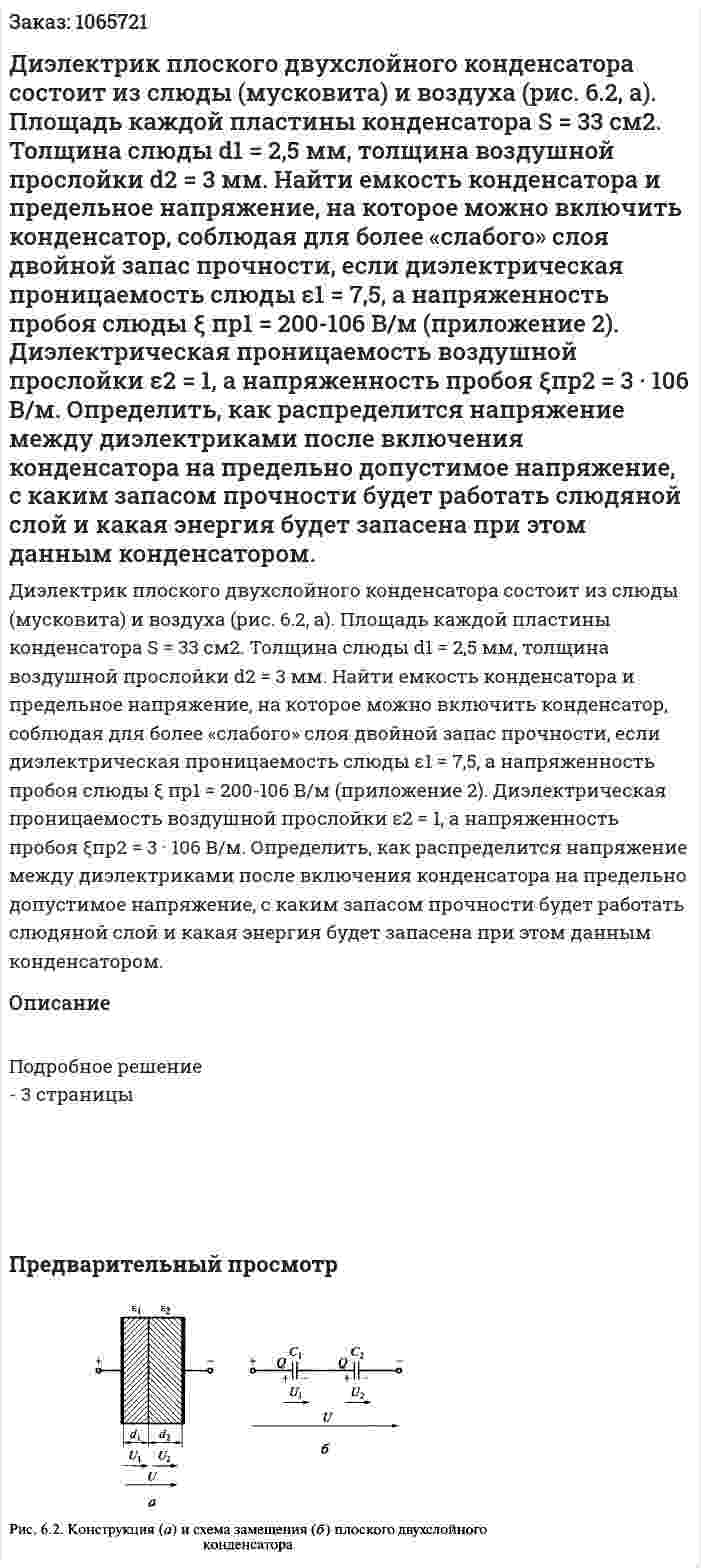 Диэлектрик плоского двухслойного конденсатора состоит из слюды (мусковита) и воздуха (рис. 6.2, а). Площадь каждой пластины конденсатора S = 33 см2. Толщина слюды d1 = 2,5 мм, толщина воздушной прослойки d2 = 3 мм. Найти емкость конденсатора и предельное напряжение, на которое можно включить конденсатор, соблюдая для более «слабого» слоя двойной запас прочности, если диэлектрическая проницаемость слюды ε1 = 7,5, а напряженность пробоя слюды ξ пр1  = 200-106 В/м (приложение 2). Диэлектрическая проницаемость воздушной прослойки ε2 = 1, а напряженность пробоя ξпр2 = 3 · 106 В/м. Определить, как распределится напряжение между диэлектриками после включения конденсатора на предельно допустимое напряжение, с каким запасом прочности будет работать слюдяной слой и какая энергия будет запасена при этом данным конденсатором. 