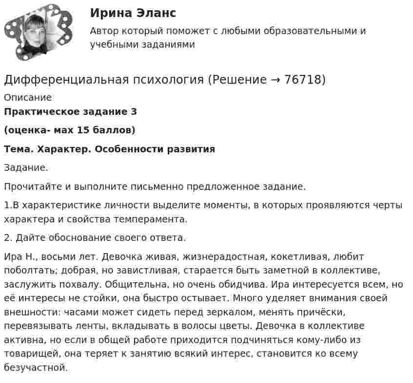     
            Описание
            Практическое задание 3
(оценка- мах 15 баллов)
Тема.  Характер. Особенности развития 

Задание.
Прочитайте и выполните письменно предложенное задание. 
1.В характеристике личности выделите моменты, в которых проявляются черты характера и свойства темперамента. 
2. Дайте обоснование своего ответа. 

Ира Н., восьми лет. Девочка живая, жизнерадостная, кокетливая, любит поболтать; добрая, но завистливая, старается быть заметной в коллективе, заслужить похвалу. Общительна, но очень обидчива. Ира интересуется всем, но её интересы не стойки, она быстро остывает. Много уделяет внимания своей внешности: часами может сидеть перед зеркалом, менять причёски, перевязывать ленты, вкладывать в волосы цветы. Девочка в коллективе активна, но если в общей работе приходится подчиняться кому-либо из товарищей, она теряет к занятию всякий интерес, становится ко всему безучастной.

   
            
            
            Дифференциальная психологияДифференциальная психологияДифференциальная психология Дифференциальная психология Дифференциальная психология Дифференциальная психология Дифференциальная психология (2023г.) тест с ответами Синергия/МОИ/ МТИ /МОСАПДифракционная решётка содержит n = 200 штрихов на 1 мм. На решётку падает нормально монохроматический свет (l = 0,4 мкм). Максимум какого наибольшего порядка дает эта решётка?Дифракционная решетка содержит n = 200 штрихов на 1 мм. На решетку падает нормально монохроматический свет с длиной волны 0,6 мкм. Определить максимум какого наибольшего порядка дает эта решетка.Дифракционная решётка содержит n = 200 штрихов на 1 мм. На решётку падает нормально монохроматический свет с длиной волны l = 0,6 мкм. Определить максимум какого наибольшего порядка даёт эта решётка.Дифракционная решетка содержит N = 200 штрихов на каждый миллиметр ее длины. На решетку падает нормально свет с длиной волны 0,56мкм. Под какими углами к оптической оси прибора могут наблюдаться два первых Дифференциальная психологияДифференциальная психологияДифференциальная психология