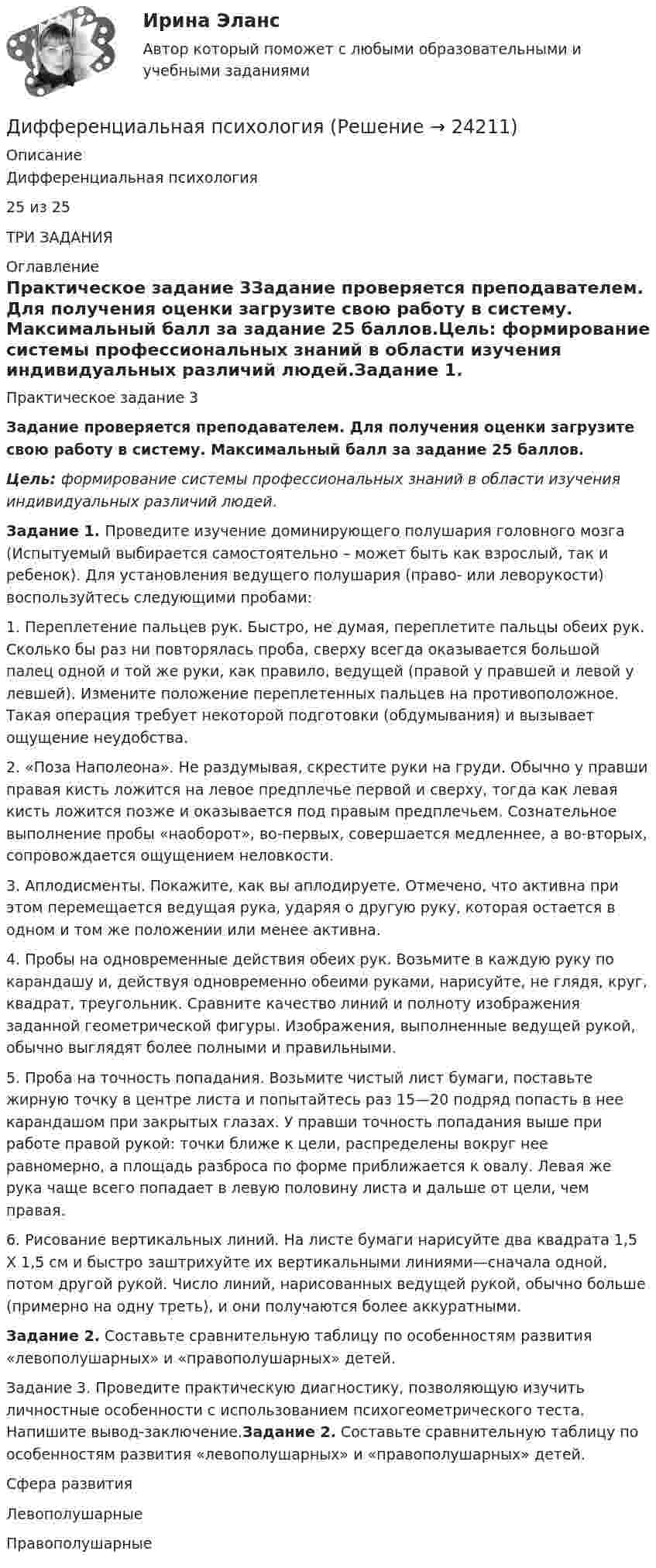      
          Описание
          Дифференциальная психология25 из 25ТРИ ЗАДАНИЯ 
          Оглавление
          Практическое задание 3Задание проверяется преподавателем. Для получения оценки загрузите свою работу в систему. Максимальный балл за задание 25 баллов.Цель: формирование системы профессиональных знаний в области изучения индивидуальных различий людей.Задание 1. Проведите изучение доминирующего полушария головного мозга (Испытуемый выбирается самостоятельно – может быть как взрослый, так и ребенок). Для установления ведущего полушария (право- или леворукости) воспользуйтесь следующими пробами:1.    Переплетение пальцев рук. Быстро, не думая, переплетите пальцы обеих рук. Сколько бы раз ни повторялась проба, сверху всегда оказывается большой палец одной и той же руки, как правило, ведущей (правой у правшей и левой у левшей). Измените положение переплетенных пальцев на противоположное. Такая операция требует некоторой подготовки (обдумывания) и вызывает ощущение неудобства. 2.    «Поза Наполеона». Не раздумывая, скрестите руки на груди. Обычно у правши правая кисть ложится на левое предплечье первой и сверху, тогда как левая кисть ложится позже и оказывается под правым предплечьем. Сознательное выполнение пробы «наоборот», во-первых, совершается медленнее, а во-вторых, сопровождается ощущением неловкости. 3.    Аплодисменты. Покажите, как вы аплодируете. Отмечено, что активна при этом перемещается ведущая рука, ударяя о другую руку, которая остается в одном и том же положении или менее активна. 4.    Пробы на одновременные действия обеих рук. Возьмите в каждую руку по карандашу и, действуя одновременно обеими руками, нарисуйте, не глядя, круг, квадрат, треугольник. Сравните качество линий и полноту изображения заданной геометрической фигуры. Изображения, выполненные ведущей рукой, обычно выглядят более полными и правильными. 5.    Проба на точность попадания. Возьмите чистый лист бумаги, поставьте жирную точку в центре листа и попытайтесь раз 15—20 подряд попасть в нее карандашом при закрытых глазах. У правши точность попадания выше при работе правой рукой: точки ближе к цели, распределены вокруг нее равномерно, а площадь разброса по форме приближается к овалу. Левая же рука чаще всего попадает в левую половину листа и дальше от цели, чем правая. 6.    Рисование вертикальных линий. На листе бумаги нарисуйте два квадрата 1,5 X 1,5 см и быстро заштрихуйте их вертикальными линиями—сначала одной, потом другой рукой. Число линий, нарисованных ведущей рукой, обычно больше (примерно на одну треть), и они получаются более аккуратными. Задание 2. Составьте сравнительную таблицу по особенностям развития «левополушарных» и «правополушарных» детей. Задание 3. Проведите практическую диагностику, позволяющую изучить личностные особенности с использованием психогеометрического теста. Напишите вывод-заключение.Задание 2. Составьте сравнительную таблицу по особенностям развития «левополушарных» и «правополушарных» детей.   Сфера развития Левополушарные Правополушарные  
            
            
            Дифференциальная психологияДифференциальная психологияДифференциальная психологияДифференциальная психологияДифференциальная психологияДифференциальная психологияДифференциальная психология Дифракционная картина наблюдается на расстоянии l от точечного источника монохроматического света (6 10-5 см). На расстоянии 0,5l от источника помещена круглая непрозрачная преграда диаметром 1 см. Чему равно расстояние l, если Дифракционная картина наблюдается на расстоянии L от точечного источника монохроматического света с 6*10^-5 см. На расстоянии 0,5L от источника помещена круглая непрозрачная преграда диаметром 1 мм. Чему равно расстояние L, если преграда закрываетДифракционная решётка освещается белым светом, падающим на её поверхность нормально. Спектры второго и третьего порядков частично накладываются друг на друга. На какую длину волны в спектре третьего порядка Дифракционная решётка освещена белым светом, падающим нормально. Спектры второго и третьего порядка частично накладываются друг на друга. На какую длину волны в спектре третьего порядка накладываетсяДифракционная решётка содержит n = 200 штрихов на 1 мм. На решётку падает нормально монохроматический свет (l = 0,4 мкм). Максимум какого наибольшего порядка дает эта решётка?Дифракционная решетка содержит n = 200 штрихов на 1 мм. На решетку падает нормально монохроматический свет с длиной волны 0,6 мкм. Определить максимум какого наибольшего порядка дает эта решетка.Дифракционная решётка содержит n = 200 штрихов на 1 мм. На решётку падает нормально монохроматический свет с длиной волны l = 0,6 мкм. Определить максимум какого наибольшего порядка даёт эта решётка.