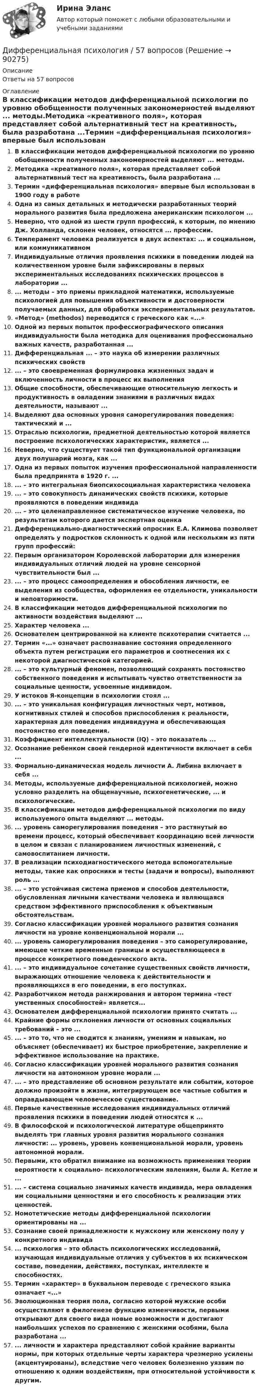      
            Описание
            Ответы на 57 вопросов 
            Оглавление
            В классификации методов дифференциальной психологии по уровню обобщенности полученных закономерностей выделяют ... методы.Методика «креативного поля», которая представляет собой альтернативный тест на креативность, была разработана ...Термин «дифференциальная психология» впервые был использован в 1900 году в работеОдна из самых детальных и методически разработанных теорий морального развития была предложена американским психологом ...Неверно, что одной из шести групп профессий, к которым, по мнению Дж. Холланда, склонен человек, относятся ... профессии.Темперамент человека реализуется в двух аспектах: ... и социальном, или коммуникативномИндивидуальные отличия проявления психики в поведении людей на количественном уровне были зафиксированы в первых экспериментальных исследованиях психических процессов в лаборатории ...... методы – это приемы прикладной математики, используемые психологией для повышения объективности и достоверности получаемых данных, для обработки экспериментальных результатов.«Метод» (methodos) переводится с греческого как «...»Одной из первых попыток профессиографического описания индивидуальности была методика для оценивания профессионально важных качеств, разработанная ...Дифференциальная ... – это наука об измерении различных психических свойств... – это своевременная формулировка жизненных задач и включенность личности в процесс их выполненияОбщие способности, обеспечивающие относительную легкость и продуктивность в овладении знаниями в различных видах деятельности, называют ...Выделяют два основных уровня саморегулирования поведения: тактический и ...Отраслью психологии, предметной деятельностью которой является построение психологических характеристик, является ...Неверно, что существует такой тип функциональной организации двух полушарий мозга, как ...Одна из первых попыток изучения профессиональной направленности была предпринята в 1920 г. ...... – это интегральная биопсихосоциальная характеристика человека... – это совокупность динамических свойств психики, которые проявляются в поведении индивида... – это целенаправленное систематическое изучение человека, по результатам которого дается экспертная оценкаДифференциально-диагностический опросник Е.А. Климова позволяет определять у подростков склонность к одной или нескольким из пяти групп профессий:Первым организатором Королевской лаборатории для измерения индивидуальных отличий людей на уровне сенсорной чувствительности был ...... – это процесс самоопределения и обособления личности, ее выделения из сообщества, оформления ее отдельности, уникальности и неповторимости.В классификации методов дифференциальной психологии по активности воздействия выделяют ...Характер человека ...Основателем центрированной на клиенте психотерапии считается ...Термин «...» означает распознавание состояния определенного объекта путем регистрации его параметров и соотнесения их с некоторой диагностической категорией.... – это культурный феномен, позволяющий сохранять постоянство собственного поведения и испытывать чувство ответственности за социальные ценности, усвоенные индивидом.У истоков Я-концепции в психологии стоял ...... – это уникальная конфигурация личностных черт, мотивов, когнитивных стилей и способов приспособления к реальности, характерная для поведения индивидуума и обеспечивающая постоянство его поведения.Коэффициент интеллектуальности (IQ) – это показатель ...Осознание ребенком своей гендерной идентичности включает в себя ...Формально-динамическая модель личности А. Либина включает в себя ...Методы, используемые дифференциальной психологией, можно условно разделить на общенаучные, психогенетические, ... и психологические.В классификации методов дифференциальной психологии по виду используемого опыта выделяют ... методы.... уровень саморегулирования поведения – это растянутый во времени процесс, который обеспечивает координацию всей личности в целом и связан с планированием личностных изменений, с самовоспитанием личности.В реализации психодиагностического метода вспомогательные методы, такие как опросники и тесты (задачи и вопросы), выполняют роль ...... – это устойчивая система приемов и способов деятельности, обусловленная личными качествами человека и являющаяся средством эффективного приспособления к объективным обстоятельствам.Согласно классификации уровней морального развития сознания личности на уровне конвенциональной морали ...... уровень саморегулирования поведения – это саморегулирование, имеющее четкие временные границы и осуществляющееся в процессе конкретного поведенческого акта.... – это индивидуальное сочетание существенных свойств личности, выражающих отношение человека к действительности и проявляющихся в его поведении, в его поступках.Разработчиком метода ранжирования и автором термина «тест умственных способностей» является...Основателем дифференциальной психологии принято считать ...Крайние формы отклонения личности от основных социальных требований – это ...... – это то, что не сводится к знаниям, умениям и навыкам, но объясняет (обеспечивает) их быстрое приобретение, закрепление и эффективное использование на практике.Согласно классификации уровней морального развития сознания личности на автономном уровне морали ...... – это представление об основном результате или событии, которое должно произойти в жизни, интегрирующем все частные события и оправдывающем человеческое существование.Первые качественные исследования индивидуальных отличий проявления психики в поведении людей относятся к ...В философской и психологической литературе общепринято выделять три главных уровня развития морального сознания личности: ... уровень, уровень конвенциональной морали, уровень автономной морали.Первыми, кто обратил внимание на возможность применения теории вероятности к социально- психологическим явлениям, были А. Кетле и ...... – система социально значимых качеств индивида, мера овладения им социальными ценностями и его способность к реализации этих ценностей.Номотетические методы дифференциальной психологии ориентированы на ...Сознание своей принадлежности к мужскому или женскому полу у конкретного индивида... психология – это область психологических исследований, изучающая индивидуальные отличия у субъектов в их психическом составе, поведении, действиях, поступках, интеллекте и способностях.Термин «характер» в буквальном переводе с греческого языка означает «...»Эволюционная теория пола, согласно которой мужские особи осуществляют в филогенезе функцию изменчивости, первыми открывают для своего вида новые возможности и достигают наибольших успехов по сравнению с женскими особями, была разработана ...... личности и характера представляют собой крайние варианты нормы, при которых отдельные черты характера чрезмерно усилены (акцентуированы), вследствие чего человек болезненно уязвим по отношению к одним воздействиям, при относительной устойчивости к другим.  
            
            
            Дифференциальная психология (2023г.) тест с ответами Синергия/МОИ/ МТИ /МОСАПДифференциальная психология / 57 вопросов💯 Дифференциальная психология (все ответы на тест Синергия / МТИ / МосАП, декабрь 2022)💯 Дифференциальная психология (все ответы на тест Синергия / МТИ / МосАП, март 2023)ДИФФЕРЕНЦИАЛЬНАЯ ПСИХОЛОГИЯ  МФПУ СИНЕРГИЯДифференциальная психология (обучение)Дифференциальная психология ОТВЕТЫ 2022Дифференциальная психологияДифференциальная психологияДифференциальная психологияДифференциальная психологияДифференциальная психология Дифференциальная психология Дифференциальная психология 