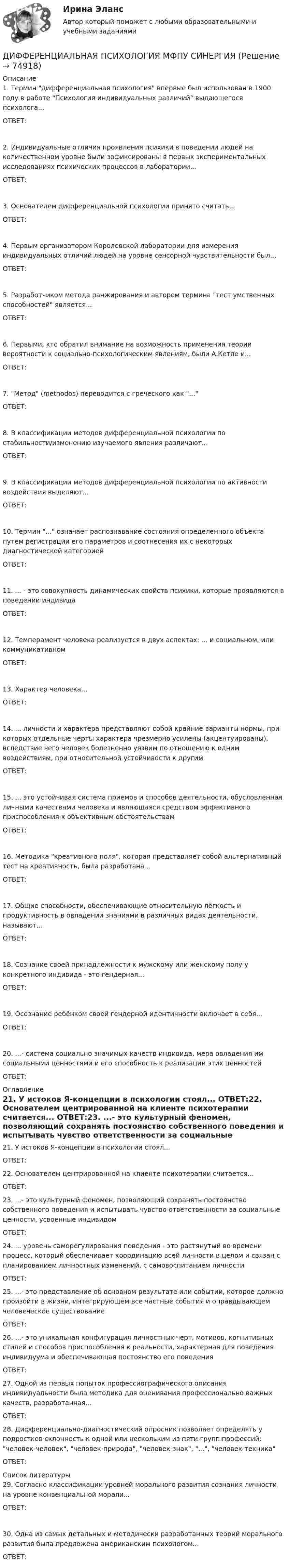     
            Описание
            1. Термин дифференциальная психология впервые был использован в 1900 году в работе Психология индивидуальных различий выдающегося психолога...ОТВЕТ:2. Индивидуальные отличия проявления психики в поведении людей на количественном уровне были зафиксированы в первых экспериментальных исследованиях психических процессов в лаборатории...ОТВЕТ: 3. Основателем дифференциальной психологии принято считать...ОТВЕТ: 4. Первым организатором Королевской лаборатории для измерения индивидуальных отличий людей на уровне сенсорной чувствительности был...ОТВЕТ: 5. Разработчиком метода ранжирования и автором термина тест умственных способностей является...ОТВЕТ:6. Первыми, кто обратил внимание на возможность применения теории вероятности к социально-психологическим явлениям, были А.Кетле и...ОТВЕТ:7. Метод (methodos) переводится с греческого как ...ОТВЕТ:8. В классификации методов дифференциальной психологии по стабильности/изменению изучаемого явления различают...ОТВЕТ: 9. В классификации методов дифференциальной психологии по активности воздействия выделяют...ОТВЕТ: 10. Термин ... означает распознавание состояния определенного объекта путем регистрации его параметров и соотнесения их с некоторых диагностической категориейОТВЕТ: 11. ... - это совокупность динамических свойств психики, которые проявляются в поведении индивидаОТВЕТ: 12. Темперамент человека реализуется в двух аспектах: ... и социальном, или коммуникативномОТВЕТ: 13. Характер человека...ОТВЕТ:14. ... личности и характера представляют собой крайние варианты нормы, при которых отдельные черты характера чрезмерно усилены (акцентуированы), вследствие чего человек болезненно уязвим по отношению к одним воздействиям, при относительной устойчивости к другимОТВЕТ: 15. ... это устойчивая система приемов и способов деятельности, обусловленная личными качествами человека и являющаяся средством эффективного приспособления к объективным обстоятельствамОТВЕТ:16. Методика креативного поля, которая представляет собой альтернативный тест на креативность, была разработана...ОТВЕТ: 17. Общие способности, обеспечивающие относительную лёгкость и продуктивность в овладении знаниями в различных видах деятельности, называют...ОТВЕТ: 18. Сознание своей принадлежности к мужскому или женскому полу у конкретного индивида - это гендерная...ОТВЕТ:19. Осознание ребёнком своей гендерной идентичности включает в себя...ОТВЕТ:20. ...- система социально значимых качеств индивида, мера овладения им социальными ценностями и его способность к реализации этих ценностейОТВЕТ:  
            Оглавление
            21. У истоков Я-концепции в психологии стоял... ОТВЕТ:22. Основателем центрированной на клиенте психотерапии считается... ОТВЕТ:23. ...- это культурный феномен, позволяющий сохранять постоянство собственного поведения и испытывать чувство ответственности за социальные ценности, усвоенные индивидом ОТВЕТ:24. ... уровень саморегулирования поведения - это растянутый во времени процесс, который обеспечивает координацию всей личности в целом и связан с планированием личностных изменений, с самовоспитанием личности ОТВЕТ:25. ...- это представление об основном результате или событии, которое должно произойти в жизни, интегрирующем все частные события и оправдывающем человеческое существование ОТВЕТ:26. ...- это уникальная конфигурация личностных черт, мотивов, когнитивных стилей и способов приспособления к реальности, характерная для поведения индивидуума и обеспечивающая постоянство его поведения ОТВЕТ:27. Одной из первых попыток профессиографического описания индивидуальности была методика для оценивания профессионально важных качеств, разработанная... ОТВЕТ:28. Дифференциально-диагностический опросник  позволяет определять у подростков склонность к одной или нескольким из пяти групп профессий: человек-человек, человек-природа, человек-знак, ..., человек-техника ОТВЕТ:  
            Список литературы
            29. Согласно классификации уровней морального развития сознания личности на уровне конвенциальной морали...ОТВЕТ: 30. Одна из самых детальных и методически разработанных теорий морального развития была предложена американским психологом...ОТВЕТ:  
            
            
            💯 Дифференциальная психология (все ответы на тест Синергия / МТИ / МосАП, март 2023)ДИФФЕРЕНЦИАЛЬНАЯ ПСИХОЛОГИЯ  МФПУ СИНЕРГИЯДифференциальная психология (обучение)Дифференциальная психология ОТВЕТЫ 2022💯 Дифференциальная психология (ответы на тест Синергия / МОИ / МТИ / МосАП, октябрь 2023)💯 Дифференциальная психология (ответы на тест Синергия / МОИ / МТИ / МосАП, сентябрь 2023)💯 Дифференциальная психология (правильные ответы на тест Синергия / МОИ / МТИ / МосАП)Дифференциальная психологияДифференциальная психология Дифференциальная психология Дифференциальная психология Дифференциальная психология Дифференциальная психология (2023г.) тест с ответами Синергия/МОИ/ МТИ /МОСАПДифференциальная психология / 57 вопросов