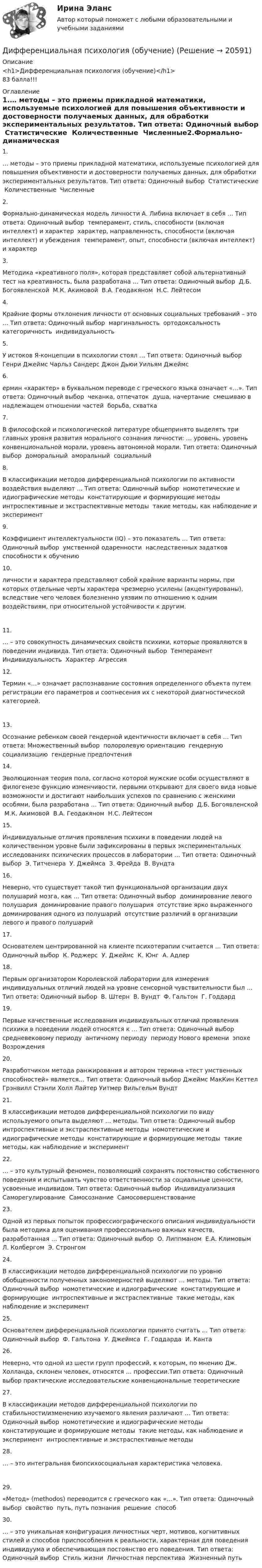      
          Описание
          <h1>Дифференциальная психология (обучение)</h1>83 балла!!! 
          Оглавление
          1.… методы – это приемы прикладной математики, используемые психологией для повышения объективности и достоверности получаемых данных, для обработки экспериментальных результатов. Тип ответа: Одиночный выбор ￼ Статистические ￼ Количественные ￼ Численные2.Формально-динамическая модель личности А. Либина включает в себя … Тип ответа: Одиночный выбор ￼ темперамент, стиль, способности (включая интеллект) и характер ￼ характер, направленность, способности (включая интеллект) и убеждения ￼ темперамент, опыт, способности (включая интеллект) и характер3.Методика «креативного поля», которая представляет собой альтернативный тест на креативность, была разработана … Тип ответа: Одиночный выбор ￼ Д.Б. Богоявленской ￼ М.К. Акимовой ￼ В.А. Геодакяном ￼ Н.С. Лейтесом4.Крайние формы отклонения личности от основных социальных требований – это … Тип ответа: Одиночный выбор ￼ маргинальность ￼ ортодоксальность ￼ категоричность ￼ индивидуальность5.У истоков Я-концепции в психологии стоял … Тип ответа: Одиночный выбор Генри Джеймс Чарльз Сандерс Джон Дьюи Уильям Джеймс6.ермин «характер» в буквальном переводе с греческого языка означает «…». Тип ответа: Одиночный выбор ￼ чеканка, отпечаток ￼ душа, начертание ￼ смешиваю в надлежащем отношении частей ￼ борьба, схватка7.В философской и психологической литературе общепринято выделять три главных уровня развития морального сознания личности: … уровень, уровень конвенциональной морали, уровень автономной морали. Тип ответа: Одиночный выбор ￼ доморальный ￼ аморальный ￼ социальный8.В классификации методов дифференциальной психологии по активности воздействия выделяют … Тип ответа: Одиночный выбор ￼ номотетические и идиографические методы ￼ констатирующие и формирующие методы ￼ интроспективные и экстраспективные методы ￼ такие методы, как наблюдение и эксперимент9.Коэффициент интеллектуальности (IQ) – это показатель … Тип ответа: Одиночный выбор ￼ умственной одаренности ￼ наследственных задатков ￼ способности к обучению10.личности и характера представляют собой крайние варианты нормы, при которых отдельные черты характера чрезмерно усилены (акцентуированы), вследствие чего человек болезненно уязвим по отношению к одним воздействиям, при относительной устойчивости к другим.11.… – это совокупность динамических свойств психики, которые проявляются в поведении индивида. Тип ответа: Одиночный выбор ￼ Темперамент ￼ Индивидуальность ￼ Характер ￼ Агрессия12.Термин «…» означает распознавание состояния определенного объекта путем регистрации его параметров и соотнесения их с некоторой диагностической категорией.13.Осознание ребенком своей гендерной идентичности включает в себя … Тип ответа: Множественный выбор ￼ полоролевую ориентацию ￼ гендерную социализацию ￼ гендерные предпочтения14.Эволюционная теория пола, согласно которой мужские особи осуществляют в филогенезе функцию изменчивости, первыми открывают для своего вида новые возможности и достигают наибольших успехов по сравнению с женскими особями, была разработана … Тип ответа: Одиночный выбор ￼ Д.Б. Богоявленской ￼ М.К. Акимовой ￼ В.А. Геодакяном ￼ Н.С. Лейтесом15.Индивидуальные отличия проявления психики в поведении людей на количественном уровне были зафиксированы в первых экспериментальных исследованиях психических процессов в лаборатории … Тип ответа: Одиночный выбор ￼ Э. Титченера ￼ У. Джеймса ￼ З. Фрейда ￼ В. Вундта16.Неверно, что существует такой тип функциональной организации двух полушарий мозга, как … Тип ответа: Одиночный выбор ￼ доминирование левого полушария ￼ доминирование правого полушария ￼ отсутствие ярко выраженного доминирования одного из полушарий ￼ отсутствие различий в организации левого и правого полушарий17.Основателем центрированной на клиенте психотерапии считается … Тип ответа: Одиночный выбор ￼ К. Роджерс ￼ У. Джеймс ￼ К. Юнг ￼ А. Адлер18.Первым организатором Королевской лаборатории для измерения индивидуальных отличий людей на уровне сенсорной чувствительности был … Тип ответа: Одиночный выбор ￼ В. Штерн ￼ В. Вундт ￼ Ф. Гальтон ￼ Г. Годдард19.Первые качественные исследования индивидуальных отличий проявления психики в поведении людей относятся к … Тип ответа: Одиночный выбор ￼ средневековому периоду ￼ античному периоду ￼ периоду Нового времени ￼ эпохе Возрождения20.Разработчиком метода ранжирования и автором термина «тест умственных способностей» является… Тип ответа: Одиночный выбор Джеймс МакКин Кеттел Грэнвилл Стэнли Холл Лайтер Уитмер Вильгельм Вундт21.В классификации методов дифференциальной психологии по виду используемого опыта выделяют … методы. Тип ответа: Одиночный выбор ￼ интроспективные и экстраспективные методы ￼ номотетические и идиографические методы ￼ констатирующие и формирующие методы ￼ такие методы, как наблюдение и эксперимент22.… – это культурный феномен, позволяющий сохранять постоянство собственного поведения и испытывать чувство ответственности за социальные ценности, усвоенные индивидом. Тип ответа: Одиночный выбор ￼ Индивидуализация ￼ Саморегулирование ￼ Самосознание ￼ Самосовершенствование23.Одной из первых попыток профессиографического описания индивидуальности была методика для оценивания профессионально важных качеств, разработанная … Тип ответа: Одиночный выбор ￼ О. Липпманом ￼ Е.А. Климовым ￼ Л. Колбергом ￼ Э. Стронгом24.В классификации методов дифференциальной психологии по уровню обобщенности полученных закономерностей выделяют … методы. Тип ответа: Одиночный выбор ￼ номотетические и идиографические ￼ констатирующие и формирующие ￼ интроспективные и экстраспективные ￼ такие методы, как наблюдение и эксперимент25.Основателем дифференциальной психологии принято считать … Тип ответа: Одиночный выбор ￼ Ф. Гальтона ￼ У. Джеймса ￼ Г. Годдарда ￼ И. Канта26.Неверно, что одной из шести групп профессий, к которым, по мнению Дж. Холланда, склонен человек, относятся … профессии.Тип ответа: Одиночный выбор￼ практические￼ исследовательские￼ конвенциональные￼ теоретические27.В классификации методов дифференциальной психологии по стабильности/изменению изучаемого явления различают … Тип ответа: Одиночный выбор ￼ номотетические и идиографические методы ￼ констатирующие и формирующие методы ￼ такие методы, как наблюдение и эксперимент ￼ интроспективные и экстраспективные методы28.… – это интегральная биопсихосоциальная характеристика человека.29.«Метод» (methodos) переводится с греческого как «…». Тип ответа: Одиночный выбор ￼ свойство ￼ путь, путь познания ￼ решение ￼ способ30.… – это уникальная конфигурация личностных черт, мотивов, когнитивных стилей и способов приспособления к реальности, характерная для поведения индивидуума и обеспечивающая постоянство его поведения. Тип ответа: Одиночный выбор ￼ Стиль жизни ￼ Личностная перспектива ￼ Жизненный путь 
            
            
            ДИФФЕРЕНЦИАЛЬНАЯ ПСИХОЛОГИЯ  МФПУ СИНЕРГИЯДифференциальная психология (обучение)Дифференциальная психология ОТВЕТЫ 2022💯 Дифференциальная психология (ответы на тест Синергия / МОИ / МТИ / МосАП, октябрь 2023)💯 Дифференциальная психология (ответы на тест Синергия / МОИ / МТИ / МосАП, сентябрь 2023)💯 Дифференциальная психология (правильные ответы на тест Синергия / МОИ / МТИ / МосАП)💯 Дифференциальная психология (правильные ответы на тест Синергия / МОИ / МТИ / МосАП, август 2023)Дифференциальная психология Дифференциальная психология Дифференциальная психология Дифференциальная психология Дифференциальная психология (2023г.) тест с ответами Синергия/МОИ/ МТИ /МОСАПДифференциальная психология / 57 вопросов💯 Дифференциальная психология (все ответы на тест Синергия / МТИ / МосАП, декабрь 2022)