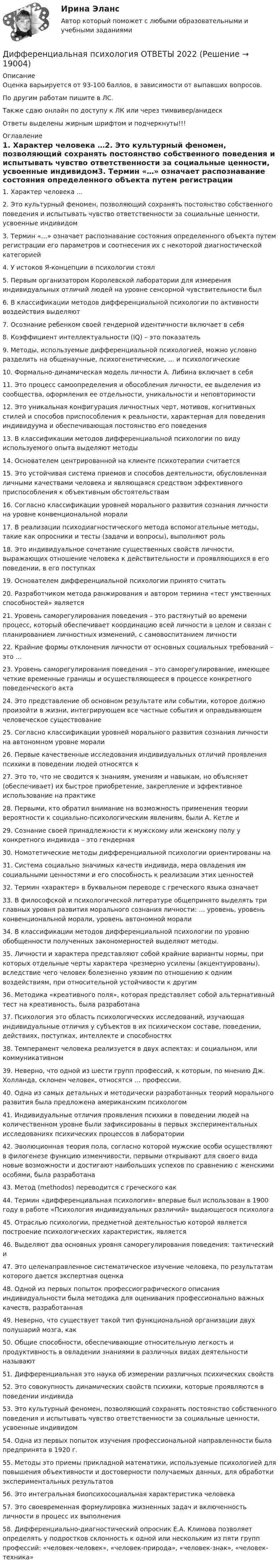      
          Описание
          Оценка варьируется от 93-100 баллов, в зависимости от выпавших вопросов.По другим работам пишите в ЛС.Также сдаю онлайн по доступу к ЛК или через тимвивер/анидескОтветы выделены жирным шрифтом и подчеркнуты!!! 
          Оглавление
          1. Характер человека …2. Это культурный феномен, позволяющий сохранять постоянство собственного поведения и испытывать чувство ответственности за социальные ценности, усвоенные индивидом3. Термин «…» означает распознавание состояния определенного объекта путем регистрации его параметров и соотнесения их с некоторой диагностической категорией4. У истоков Я-концепции в психологии стоял5. Первым организатором Королевской лаборатории для измерения индивидуальных отличий людей на уровне сенсорной чувствительности был6. В классификации методов дифференциальной психологии по активности воздействия выделяют7. Осознание ребенком своей гендерной идентичности включает в себя8. Коэффициент интеллектуальности (IQ) – это показатель9. Методы, используемые дифференциальной психологией, можно условно разделить на общенаучные, психогенетические, … и психологические10. Формально-динамическая модель личности А. Либина включает в себя11. Это процесс самоопределения и обособления личности, ее выделения из сообщества, оформления ее отдельности, уникальности и неповторимости12. Это уникальная конфигурация личностных черт, мотивов, когнитивных стилей и способов приспособления к реальности, характерная для поведения индивидуума и обеспечивающая постоянство его поведения13. В классификации методов дифференциальной психологии по виду используемого опыта выделяют методы14. Основателем центрированной на клиенте психотерапии считается15. Это устойчивая система приемов и способов деятельности, обусловленная личными качествами человека и являющаяся средством эффективного приспособления к объективным обстоятельствам16. Согласно классификации уровней морального развития сознания личности на уровне конвенциональной морали17. В реализации психодиагностического метода вспомогательные методы, такие как опросники и тесты (задачи и вопросы), выполняют роль18. Это индивидуальное сочетание существенных свойств личности, выражающих отношение человека к действительности и проявляющихся в его поведении, в его поступках19. Основателем дифференциальной психологии принято считать20. Разработчиком метода ранжирования и автором термина «тест умственных способностей» является21. Уровень саморегулирования поведения – это растянутый во времени процесс, который обеспечивает координацию всей личности в целом и связан с планированием личностных изменений, с самовоспитанием личности22. Крайние формы отклонения личности от основных социальных требований – это …23. Уровень саморегулирования поведения – это саморегулирование, имеющее четкие временные границы и осуществляющееся в процессе конкретного поведенческого акта24. Это представление об основном результате или событии, которое должно произойти в жизни, интегрирующем все частные события и оправдывающем человеческое существование25. Согласно классификации уровней морального развития сознания личности на автономном уровне морали26. Первые качественные исследования индивидуальных отличий проявления психики в поведении людей относятся к27. Это то, что не сводится к знаниям, умениям и навыкам, но объясняет (обеспечивает) их быстрое приобретение, закрепление и эффективное использование на практике28. Первыми, кто обратил внимание на возможность применения теории вероятности к социально-психологическим явлениям, были А. Кетле и29. Сознание своей принадлежности к мужскому или женскому полу у конкретного индивида – это гендерная30. Номотетические методы дифференциальной психологии ориентированы на31. Система социально значимых качеств индивида, мера овладения им социальными ценностями и его способность к реализации этих ценностей32. Термин «характер» в буквальном переводе с греческого языка означает33. В философской и психологической литературе общепринято выделять три главных уровня развития морального сознания личности: … уровень, уровень конвенциональной морали, уровень автономной морали34. В классификации методов дифференциальной психологии по уровню обобщенности полученных закономерностей выделяют методы.35. Личности и характера представляют собой крайние варианты нормы, при которых отдельные черты характера чрезмерно усилены (акцентуированы), вследствие чего человек болезненно уязвим по отношению к одним воздействиям, при относительной устойчивости к другим36. Методика «креативного поля», которая представляет собой альтернативный тест на креативность, была разработана37. Психология это область психологических исследований, изучающая индивидуальные отличия у субъектов в их психическом составе, поведении, действиях, поступках, интеллекте и способностях38. Темперамент человека реализуется в двух аспектах: и социальном, или коммуникативном39. Неверно, что одной из шести групп профессий, к которым, по мнению Дж. Холланда, склонен человек, относятся … профессии.40. Одна из самых детальных и методически разработанных теорий морального развития была предложена американским психологом41. Индивидуальные отличия проявления психики в поведении людей на количественном уровне были зафиксированы в первых экспериментальных исследованиях психических процессов в лаборатории42. Эволюционная теория пола, согласно которой мужские особи осуществляют в филогенезе функцию изменчивости, первыми открывают для своего вида новые возможности и достигают наибольших успехов по сравнению с женскими особями, была разработана43. Метод (methodos) переводится с греческого как44. Термин «дифференциальная психология» впервые был использован в 1900 году в работе «Психология индивидуальных различий» выдающегося психолога45. Отраслью психологии, предметной деятельностью которой является построение психологических характеристик, является46. Выделяют два основных уровня саморегулирования поведения: тактический и47. Это целенаправленное систематическое изучение человека, по результатам которого дается экспертная оценка48. Одной из первых попыток профессиографического описания индивидуальности была методика для оценивания профессионально важных качеств, разработанная49. Неверно, что существует такой тип функциональной организации двух полушарий мозга, как50. Общие способности, обеспечивающие относительную легкость и продуктивность в овладении знаниями в различных видах деятельности называют51. Дифференциальная это наука об измерении различных психических свойств52. Это совокупность динамических свойств психики, которые проявляются в поведении индивида53. Это культурный феномен, позволяющий сохранять постоянство собственного поведения и испытывать чувство ответственности за социальные ценности, усвоенные индивидом54. Одна из первых попыток изучения профессиональной направленности была предпринята в 1920 г.55. Методы это приемы прикладной математики, используемые психологией для повышения объективности и достоверности получаемых данных, для обработки экспериментальных результатов56. Это интегральная биопсихосоциальная характеристика человека57. Это своевременная формулировка жизненных задач и включенность личности в процесс их выполнения58.	Дифференциально-диагностический опросник Е.А. Климова позволяет определять у подростков склонность к одной или нескольким из пяти групп профессий: «человек-человек», «человек-природа», «человек-знак», «человек-техника» 
            
            
            Дифференциальная психология (обучение)Дифференциальная психология ОТВЕТЫ 2022💯 Дифференциальная психология (ответы на тест Синергия / МОИ / МТИ / МосАП, октябрь 2023)💯 Дифференциальная психология (ответы на тест Синергия / МОИ / МТИ / МосАП, сентябрь 2023)💯 Дифференциальная психология (правильные ответы на тест Синергия / МОИ / МТИ / МосАП)💯 Дифференциальная психология (правильные ответы на тест Синергия / МОИ / МТИ / МосАП, август 2023)Дифференциальная психология практическое задание 1Дифференциальная психология Дифференциальная психология Дифференциальная психология Дифференциальная психология (2023г.) тест с ответами Синергия/МОИ/ МТИ /МОСАПДифференциальная психология / 57 вопросов💯 Дифференциальная психология (все ответы на тест Синергия / МТИ / МосАП, декабрь 2022)💯 Дифференциальная психология (все ответы на тест Синергия / МТИ / МосАП, март 2023)