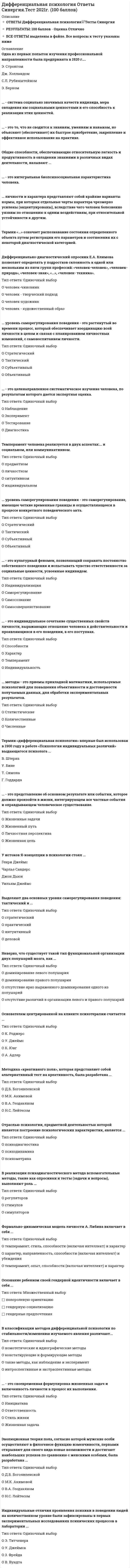    
          Описание
          59 вопросов с ответами.Сдано на 90 баллов из 100 (оценка Отлично )Год сдачи - 2019-2021 .После покупки Вы получите файл с ответами на вопросы которые указаны ниже:﻿***(Если нужна помощь с другими предметами или сдачей тестов онлайн, пишите в личные сообщения) 
          Оглавление
          1. Первым организатором Королевской лаборатории для измерения индивидуальных отличий людей на уровне сенсорной чувствительности был …Г. ГоддардВ. ШтернВ. ВундтФ. Гальтон2. … – это процесс самоопределения и обособления личности, ее выделения из сообщества, оформления ее отдельности, уникальности и неповторимости. ИндивидуализацияСамосознаниеСамосовершенствованиеСаморегулирование3. В классификации методов дифференциальной психологии по активности воздействия выделяют … номотетические и идиографические методытакие методы, как наблюдение и экспериментконстатирующие и формирующие методыинтроспективные и экстраспективные методы4. Характер человека … является прирожденным свойством личностинаследуетсяформируется и развивается под влиянием окружающей среды5. Основателем центрированной на клиенте психотерапии считается … К. ЮнгА. АдлерУ. ДжеймсК. Роджерс6. Термин «…» означает распознавание состояния определенного объекта путем регистрации его параметров и соотнесения их с некоторой диагностической категорией.7. … – это культурный феномен, позволяющий сохранять постоянство собственного поведения и испытывать чувство ответственности за социальные ценности, усвоенные индивидом. ИндивидуализацияСамосовершенствованиеСаморегулированиеСамосознание8. У истоков Я-концепции в психологии стоял … Генри ДжеймсУильям ДжеймсДжон ДьюиЧарльз Сандерс9. … – это уникальная конфигурация личностных черт, мотивов, когнитивных стилей и способов приспособления к реальности, характерная для поведения индивидуума и обеспечивающая постоянство его поведения. Жизненный путьЛичностная перспективаСтиль жизни10. Коэффициент интеллектуальности (IQ) – это показатель … наследственных задатковумственной одаренностиспособности к обучению11. Осознание ребенком своей гендерной идентичности включает в себя …гендерную социализациюгендерные предпочтенияполоролевую ориентацию12. Формально-динамическая модель личности А. Либина включает в себя … характер, направленность, способности (включая интеллект) и убеждениятемперамент, опыт, способности (включая интеллект) и характертемперамент, стиль, способности (включая интеллект) и характер13. Методы, используемые дифференциальной психологией, можно условно разделить на общенаучные, психогенетические, … и психологические. генетическиеисторическиесоциологическиебиологические14. В классификации методов дифференциальной психологии по виду используемого опыта выделяют … методы. такие методы, как наблюдение и экспериментконстатирующие и формирующие методыномотетические и идиографические методыинтроспективные и экстраспективные методы15. … уровень саморегулирования поведения – это растянутый во времени процесс, который обеспечивает координацию всей личности в целом и связан с планированием личностных изменений, с самовоспитанием личности. ТактическийСтратегическийСубъективныйОбъективный16. В реализации психодиагностического метода вспомогательные методы, такие как опросники и тесты (задачи и вопросы), выполняют роль … симуляторовстимуловрегуляторов17. … – это устойчивая система приемов и способов деятельности, обусловленная личными качествами человека и являющаяся средством эффективного приспособления к объективным обстоятельствам. Индивидуальный стиль деятельностиХарактерТемпераментСтиль поведения18. Согласно классификации уровней морального развития сознания личности на уровне конвенциональной морали … характерна ориентация на заданные извне нормы и требованиянаблюдается ориентация на интернализованную внутреннюю систему принциповличность руководствуется своими эгоистическими побуждениями19. … уровень саморегулирования поведения – это саморегулирование, имеющее четкие временные границы и осуществляющееся в процессе конкретного поведенческого акта. ТактическийСубъективныйОбъективныйСтратегический20. … – это индивидуальное сочетание существенных свойств личности, выражающих отношение человека к действительности и проявляющихся в его поведении, в его поступках. СпособностиТемпераментХарактерИндивидуальность21. Разработчиком метода ранжирования и автором термина «тест умственных способностей» является… Джеймс МакКинКеттел ГрэнвиллСтэнли ХоллВильгельм ВундтЛайтер Уитмер22. Основателем дифференциальной психологии принято считать … Г. ГоддардаИ. КантаУ. ДжеймсаФ. Гальтона23. Крайние формы отклонения личности от основных социальных требований – это … категоричностьиндивидуальностьмаргинальностьортодоксальность24. … – это то, что не сводится к знаниям, умениям и навыкам, но объясняет (обеспечивает) их быстрое приобретение, закрепление и эффективное использование на практике.25. Согласно классификации уровней морального развития сознания личности на автономном уровне морали … наблюдается ориентация на интернализованную внутреннюю систему принциповличность руководствуется своими эгоистическими побуждениямихарактерна ориентация на заданные извне нормы и требования26. … – это представление об основном результате или событии, которое должно произойти в жизни, интегрирующем все частные события и оправдывающем человеческое существование. Жизненный путьЖизненные задачиЛичностная перспективаЖизненная цель27. Первые качественные исследования индивидуальных отличий проявления психики в поведении людей относятся к … периоду Нового времениантичному периоду эпохе Возрождениясредневековому периоду28. В философской и психологической литературе общепринято выделять три главных уровня развития морального сознания личности: … уровень, уровень конвенциональной морали, уровень автономной морали. доморальныйсоциальныйаморальный29. Первыми, кто обратил внимание на возможность применения теории вероятности к социально-психологическим явлениям, были А. Кетле и … В. ВундтФ. ГальтонК. ПирсонЗ. Фрейд30. … – система социально значимых качеств индивида, мера овладения им социальными ценностями и его способность к реализации этих ценностей.31. Номотетические методы дифференциальной психологии ориентированы на … объективный результатпсихологию объясненияданные субъективного опытапсихологию понимания32. Сознание своей принадлежности к мужскому или женскому полу у конкретного индивида – это гендерная … идентичностьсоциализацияидентификацияпозиция33. … психология – это область психологических исследований, изучающая индивидуальные отличия у субъектов в их психическом составе, поведении, действиях, поступках, интеллекте и способностях. КонцептуальнаяДифференциальнаяСубъективнаяСоциальная34. Термин «характер» в буквальном переводе с греческого языка означает «…». смешиваю в надлежащем отношении частейборьба, схваткачеканка, отпечатокдуша, начертание35. Эволюционная теория пола, согласно которой мужские особи осуществляют в филогенезе функцию изменчивости, первыми открывают для своего вида новые возможности и достигают наибольших успехов по сравнению с женскими особями, была разработана … Н.С. ЛейтесомД.Б. БогоявленскойВ.А. ГеодакяномМ.К. Акимовой36. … личности и характера представляют собой крайние варианты нормы, при которых отдельные черты характера чрезмерно усилены (акцентуированы), вследствие чего человек болезненно уязвим по отношению к одним воздействиям, при относительной устойчивости к другим.37. В классификации методов дифференциальной психологии по уровню обобщенности полученных закономерностей выделяют … методы. интроспективные и экстраспективныетакие методы, как наблюдение и экспериментконстатирующие и формирующиеномотетические и идиографические38. Методика «креативного поля», которая представляет собой альтернативный тест на креативность, была разработана … М.К. АкимовойВ.А. ГеодакяномД.Б. БогоявленскойН.С. Лейтесом39. Термин «дифференциальная психология» впервые был использован в 1900 году в работе «Психология индивидуальных различий» выдающегося психолога … Г. ГоддардаТ. СимонаУ. БинеВ. Штерна40. Одна из самых детальных и методически разработанных теорий морального развития была предложена американским психологом … Дж. ХолландомЭ. СтронгомЛ. КолбергомК. Роджерсом41. Неверно, что одной из шести групп профессий, к которым, по мнению Дж. Холланда, склонен человек, относятся … профессии. теоретическиеисследовательскиепрактическиеконвенциональные42. Темперамент человека реализуется в двух аспектах: … и социальном, или коммуникативном. личностномситуативноминдивидуальномпредметном43. Индивидуальные отличия проявления психики в поведении людей на количественном уровне были зафиксированы в первых экспериментальных исследованиях психических процессов в лаборатории … З. ФрейдаЭ. ТитченераУ. ДжеймсаВ. Вундта44. … методы – это приемы прикладной математики, используемые психологией для повышения объективности и достоверности получаемых данных, для обработки экспериментальных результатов. КоличественныеСтатистическиеЧисленные45. «Метод» (methodos) переводится с греческого как «…».решениесвойствопуть, путь познанияспособ46. Одной из первых попыток профессиографического описания индивидуальности была методика для оценивания профессионально важных качеств, разработанная … О. ЛиппманомЛ. КолбергомЕ.А. КлимовымЭ. Стронгом47. Дифференциальная … – это наука об измерении различных психических свойств.48. … – это своевременная формулировка жизненных задач и включенность личности в процесс их выполнения. Жизненная задачаИнициативаСтиль жизниОтветственность49. Общие способности, обеспечивающие относительную легкость и продуктивность в овладении знаниями в различных видах деятельности, называют …50. Выделяют два основных уровня саморегулирования поведения: тактический и … стратегическийпрактическийинтуитивныйделовой51. Отраслью психологии, предметной деятельностью которой является построение психологических характеристик, является … психодиагностикапсиходинамикапсихометрика52. Неверно, что существует такой тип функциональной организации двух полушарий мозга, как … *доминирование левого полушария*доминирование правого полушария*отсутствие ярко выраженного доминирования одного из полушарий*отсутствие различий в организации левого и правого полушарий53. Одна из первых попыток изучения профессиональной направленности была предпринята в 1920 г. … Э. СтронгомДж. ХолландомС.Л. РубинштейномЭ. Берном54. … – это интегральная биопсихосоциальная характеристика человека.55. … – это культурный феномен, позволяющий сохранять постоянство собственного поведения и испытывать чувство ответственности за социальные ценности, усвоенные индивидом.*Индивидуализация *Саморегулирование *Самосознание *Самосовершенствование56. Неверно, что существует такой тип функциональной организации двух полушарий мозга, как … *доминирование левого полушария *доминирование правого полушария *отсутствие ярко выраженного доминирования одного из полушарий *отсутствие различий в организации левого и правого полушарий57. … – это совокупность динамических свойств психики, которые проявляются в поведении индивида.*Темперамент *Индивидуальность *Характер *Агрессия58. … – это целенаправленное систематическое изучение человека, по результатам которого дается экспертная оценка. *Наблюдение *Эксперимент *Тестирование *Диагностика59. Дифференциально-диагностический опросник Е.А. Климова позволяет определять у подростков склонность к одной или нескольким из пяти групп профессий: «человек-человек», «человек-природа», «человек-знак», «…», «человек-техника». *человек-чиновник *человек – творческий подход *человек-художник *человек – художественный образ 
            
            
            Дифференциальная психология (тест с ответами Синергия)Дифференциальная психология (тест с ответами Синергия). 2Дифференциальное уравнение движения материальной точки имеет вид . Найти максимальное значение массы точки, при котором движение будет апериодическим.Дифференциальное уравнение колебаний груза массой m = 0,5 кг, подвешенного на пружине, имеет вид ÿ + 60y = 0. Определить коэффициент жесткости пружины (Н/м).ДИФФЕРЕНЦИРОВАННЫЙ ЗАЧЕТ по учебной дисциплине «КУЛЬТУРА СЕРВИСА»ДИФФЕРЕНЦИРОВАННЫЙ ЗАЧЕТ по учебной дисциплине «СТАТИСТИКА»Для возведения стен металлических цилиндрических резервуаров объемом 5 – 20 тыс. м3 используют методДискретная математика (тест с ответами Синергия, МОИ). 2Дислалия. Коррекция различных вариантов нарушений звукопроизношения (тестовые и практические задания с верными ответами) ВГАПС.Дистанционное обучение РТУ МИРЭА. Физическая культура и спорт (семестр 1). Итоговый тестДистанционное обучение РТУ МИРЭА. Физическая культура и спорт (семестр 1). Итоговый тест. 1 попыткаДистанционное обучение РТУ МИРЭА. Физическая культура и спорт (семестр 1). Тест по изученным темамДистанционное обучение РТУ МИРЭА. Физическая культура и спорт (семестр 1). Тест по изученным темам. 1 попыткаДифференциальная психология (ответы на тест СИНЕРГИЯ / МОИ / МОСАП)