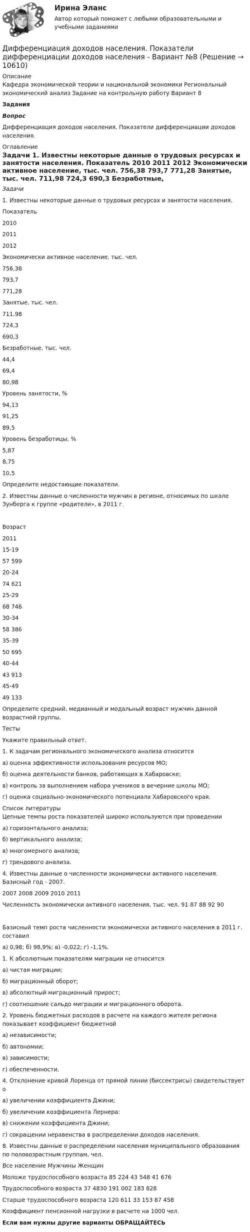     
          Описание
          Кафедра экономической теории и национальной экономики Региональный экономический анализ Задание на контрольную работу Вариант 8 Задания  Вопрос 	Дифференциация доходов населения. Показатели дифференциации доходов населения. 
          Оглавление
          Задачи	1.       Известны некоторые данные о трудовых ресурсах и занятости населения.  Показатель 2010 2011 2012   Экономически активное население, тыс. чел. 756,38 793,7 771,28   Занятые, тыс. чел. 711,98 724,3 690,3   Безработные, тыс. чел. 44,4 69,4 80,98   Уровень занятости, % 94,13 91,25 89,5   Уровень безработицы, % 5,87 8,75 10,5 Определите недостающие показатели.2. Известны данные о численности мужчин в регионе, относимых по шкале Зунберга к группе «родители», в 2011 г.  Возраст 2011   15-19 57 599   20-24 74 621   25-29 68 746   30-34 58 386   35-39 50 695   40-44 43 913   45-49 49 133 Определите средний, медианный и модальный возраст мужчин данной возрастной группы. ТестыУкажите правильный ответ.1.	 К задачам регионального экономического анализа относитсяа) оценка эффективности использования ресурсов МО;б) оценка деятельности банков, работающих в Хабаровске;в) контроль за выполнением набора учеников в вечерние школы МО;г) оценка социально-экономического потенциала Хабаровского края. 
          Список литературы
          Цепные темпы роста показателей широко используются при проведенииа) горизонтального анализа;б) вертикального анализа;в) многомерного анализа;г) трендового анализа.4.	Известны данные о численности экономически активного населения. Базисный год - 2007.	2007	2008	2009	2010	2011Численность экономически активного населения, тыс. чел.	91	87	88	92	90Базисный темп роста численности экономически активного населения в 2011 г. составила) 0,98;	б) 98,9%;	в) -0,022; г) -1,1%.1.	К абсолютным показателям миграции не относитсяа) чистая миграции;б) миграционный оборот;в) абсолютный миграционный прирост;г) соотношение сальдо миграции и миграционного оборота.2.	 Уровень бюджетных расходов в расчете на каждого жителя региона показывает коэффициент бюджетнойа) независимости;б) автономии;в) зависимости;г) обеспеченности.4.	 Отклонение кривой Лоренца от прямой линии (биссектрисы) свидетельствует оа) увеличении коэффициента Джини;б) увеличении коэффициента Лернера:в) снижении коэффициента Джини;г) сокращении неравенства в распределении доходов населения.8.	Известны данные о распределении населения муниципального образования по половозрастным группам, чел.	Все население	Мужчины	ЖенщинМоложе трудоспособного возраста	85 224	43 548	41 676Трудоспособного возраста	37 4830	191 002	183 828Старше трудоспособного возраста	120 611	33 153	87 458Коэффициент пенсионной нагрузки в расчете на 1000 чел.Если вам нужны другие варианты ОБРАЩАЙТЕСЬ  
            
            
            🔥 Дифференциальные уравнения (Росдистант, сентябрь 2023) Практические задания №№ 1,2,3,4,5,6,7,8Дифференциация доходов населения. Показатели дифференциации доходов населения - Вариант №8Дифференциация запросов потребителей в отношении частного блага проявляется в том, что они приобретают … рыночной ценедифференцированиеДифференцированный маркетинг – это стратегия …Диффузионный процесс заключается в …Диэлектрическая пластина шириной 2а с проницаемостью 2 помещена в однородное электрическое поле напряженности Е, силовые линии которого перпендикулярны пластине. Дифференциальная психология практическое задание 1Дифференциальная психология практическое задание 5Дифференциальная психология. Психология индивидуальных различийДифференциальная психология//СИНЕРГИЯ//МОСАП//МОИ//МТИДифференциальная психология. Синергия. ✅ Ответы на ИТОГОВЫЙ ТЕСТ. На отлично!Дифференциальная психология (тест с ответами Синергия/МОИ/МТИ/МосАП)Дифференциальное уравнение колебаний заряда в контуре имеет вид:  d2q/dt2 + 1016 q = 0.  Индуктивность контура равна 10 мкГн. Найти ёмкость контура и записать уравнение колебаний заряда,