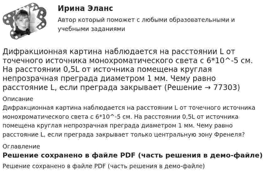     
            Описание
            Дифракционная картина наблюдается на расстоянии L от точечного источника монохроматического света с 6*10^-5 см. На расстоянии 0,5L от источника помещена круглая непрозрачная преграда диаметром 1 мм. Чему равно расстояние L, если преграда закрывает только центральную зону Френеля? 
            Оглавление
            Решение сохранено в файле PDF (часть решения в демо-файле)  
            
            
            Дифракционная картина наблюдается на расстоянии l от точечного источника монохроматического света (6 10-5 см). На расстоянии 0,5l от источника помещена круглая непрозрачная преграда диаметром 1 см. Чему равно расстояние l, если Дифракционная картина наблюдается на расстоянии L от точечного источника монохроматического света с 6*10^-5 см. На расстоянии 0,5L от источника помещена круглая непрозрачная преграда диаметром 1 мм. Чему равно расстояние L, если преграда закрываетДифракционная решётка освещается белым светом, падающим на её поверхность нормально. Спектры второго и третьего порядков частично накладываются друг на друга. На какую длину волны в спектре третьего порядка Дифракционная решётка освещена белым светом, падающим нормально. Спектры второго и третьего порядка частично накладываются друг на друга. На какую длину волны в спектре третьего порядка накладываетсяДифракционная решётка содержит n = 200 штрихов на 1 мм. На решётку падает нормально монохроматический свет (l = 0,4 мкм). Максимум какого наибольшего порядка дает эта решётка?Дифракционная решетка содержит n = 200 штрихов на 1 мм. На решетку падает нормально монохроматический свет с длиной волны 0,6 мкм. Определить максимум какого наибольшего порядка дает эта решетка.Дифракционная решётка содержит n = 200 штрихов на 1 мм. На решётку падает нормально монохроматический свет с длиной волны l = 0,6 мкм. Определить максимум какого наибольшего порядка даёт эта решётка.Дисциплина: Теория и методика музыкального воспитания с практикумом Практическое занятие 10Дисциплина: Теория и методика музыкального воспитания с практикумом Практическое занятие  2 Дисциплина: Теория и методика музыкального воспитания с практикумом Практическое занятие  6Дисциплина: Теория и методика музыкального воспитания с практикумом Практическое занятие  7Дисциплина: Теория и методика музыкального воспитания с практикумом Практическое занятие 8Дисциплина: Теория и методика музыкального воспитания с практикумом Практическое занятие 9Дисциплина: Экологические основы природопользования Практическое занятие 2