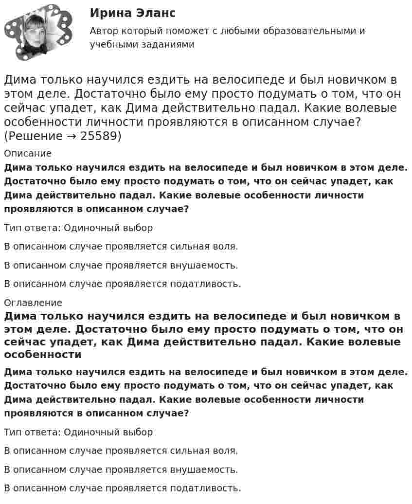      
          Описание
          Дима только научился ездить на велосипеде и был новичком в этом деле. Достаточно было ему просто подумать о том, что он сейчас упадет, как Дима действительно падал. Какие волевые особенности личности проявляются в описанном случае?Тип ответа: Одиночный выбор	В описанном случае проявляется сильная воля.	В описанном случае проявляется внушаемость.	В описанном случае проявляется податливость. 
          Оглавление
          Дима только научился ездить на велосипеде и был новичком в этом деле. Достаточно было ему просто подумать о том, что он сейчас упадет, как Дима действительно падал. Какие волевые особенности личности проявляются в описанном случае?Тип ответа: Одиночный выбор	В описанном случае проявляется сильная воля.	В описанном случае проявляется внушаемость.	В описанном случае проявляется податливость. 
            
            
            Дикие животные Ставропольского краяДима только научился ездить на велосипеде и был новичком в этом деле. Достаточно было ему просто подумать о том, что он сейчас упадет, как Дима действительно падал. Какие волевые особенности личности проявляются в описанном случае?Динамика и устойчивость сооружений (тест с ответами) 85%Динамика результативности некоторых команд в чемпионатах России по футболу в 2014-2017гг. представлена в таблице:  Какая из представленных команд показывает ухудшение результатов за четырехлетний период?Динамика точки Вариант 10Динамика точки. Вариант 4Динамика точки Вариант 5Дизайн исследования// СИНЕРГИЯ//МОСап//МТИ//МОИДизайн-мышление в управлении проектами.dor_МАГ. Синергия. Ответы на КОМПЕТЕНТНОСТНЫЙ ТЕСТДизайн-мышление в управлении проектами. Ответы на тест Синергия магистр Итоговый+ КомпететностныйДизайн-мышление в управлении проектами (тесты с ответами Синергия)Дизайн (ответы на вступительный тест магистратура Синергия)Дизайн (ответы на вступительный тест Синергия)дизайн отвечает потребностям