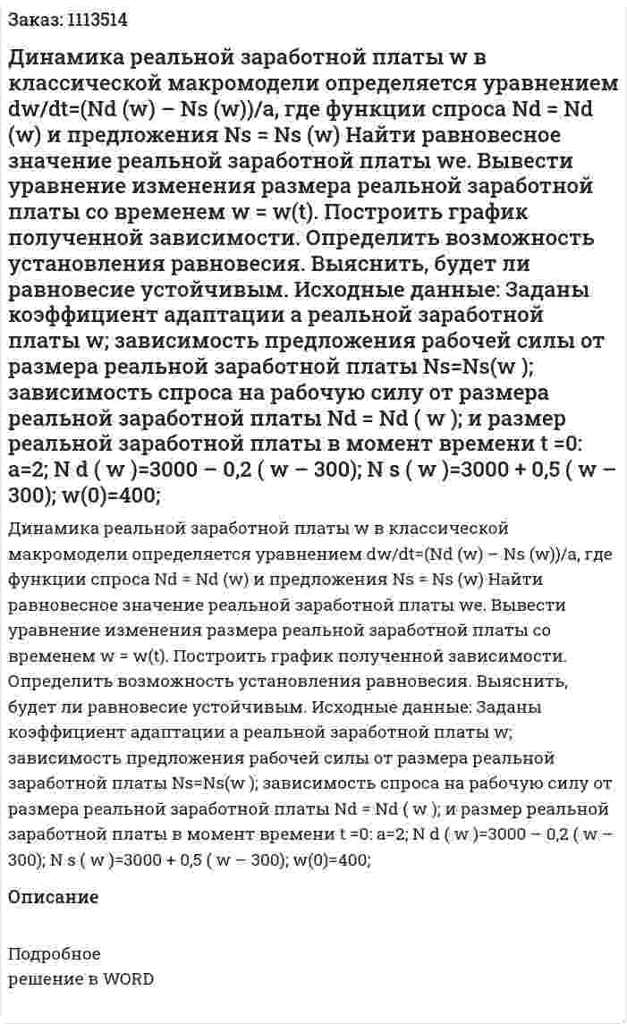 Динамика реальной заработной платы w в классической макромодели определяется уравнением dw/dt=(Nd (w) – Ns (w))/a, где функции спроса Nd = Nd (w) и предложения Ns = Ns (w)  Найти равновесное значение реальной заработной платы we.  Вывести уравнение изменения размера реальной заработной платы со временем w = w(t).  Построить график полученной зависимости.  Определить возможность установления равновесия.  Выяснить, будет ли равновесие устойчивым.  Исходные данные: Заданы коэффициент адаптации a реальной заработной платы w; зависимость предложения рабочей силы от размера реальной заработной платы Ns=Ns(w ); зависимость спроса на рабочую силу от размера реальной заработной платы Nd = Nd ( w ); и размер реальной заработной платы в момент времени t =0: a=2; N d ( w )=3000 – 0,2 ( w – 300); N s ( w )=3000 + 0,5 ( w – 300); w(0)=400; 